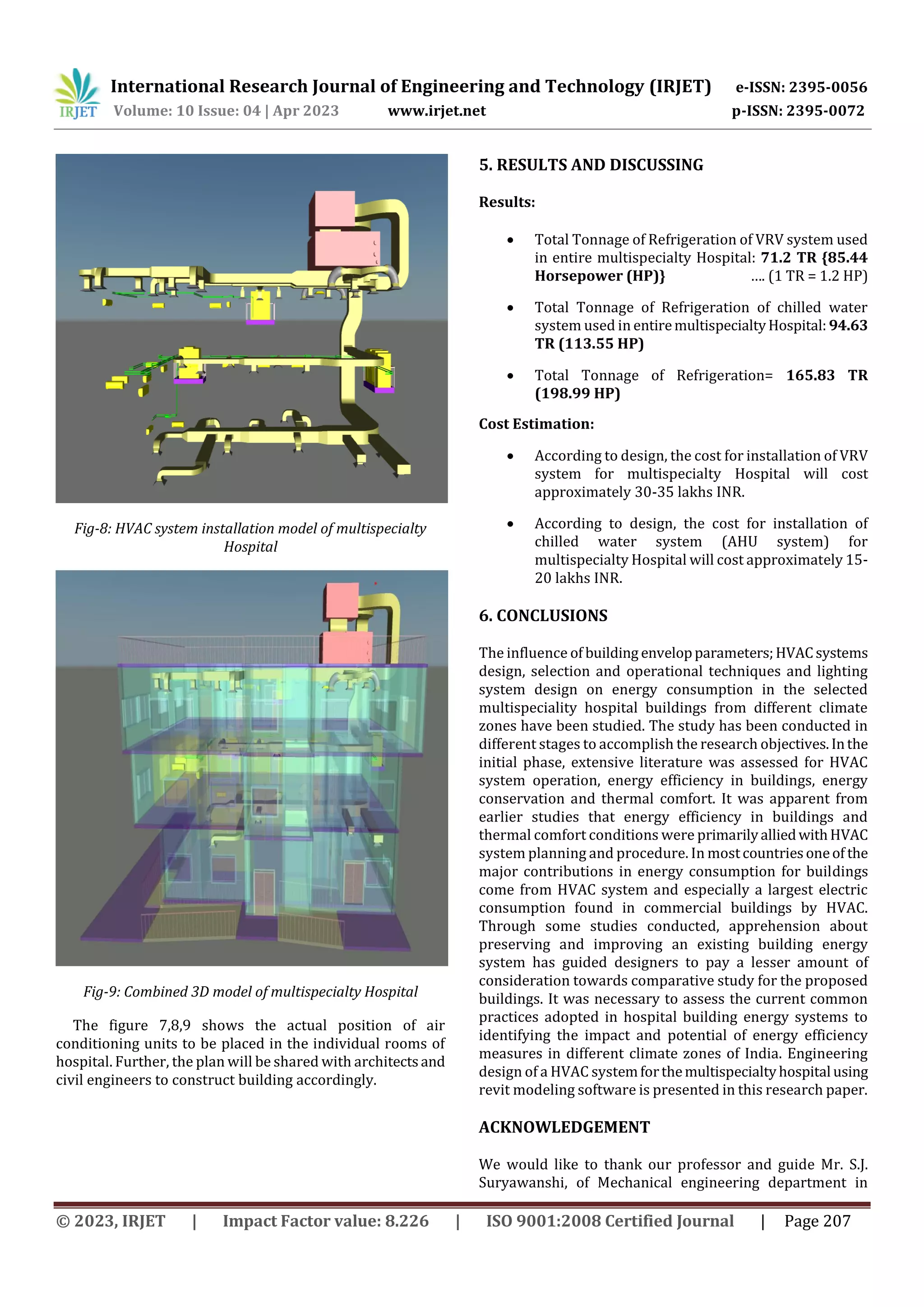 International Research Journal of Engineering and Technology (IRJET) e-ISSN: 2395-0056
Volume: 10 Issue: 04 | Apr 2023 www.irjet.net p-ISSN: 2395-0072
© 2023, IRJET | Impact Factor value: 8.226 | ISO 9001:2008 Certified Journal | Page 207
Fig-8: HVAC system installation model of multispecialty
Hospital
Fig-9: Combined 3D model of multispecialty Hospital
The figure 7,8,9 shows the actual position of air
conditioning units to be placed in the individual rooms of
hospital. Further, the plan will be shared with architectsand
civil engineers to construct building accordingly.
5. RESULTS AND DISCUSSING
Results:
 Total Tonnage of Refrigeration of VRV system used
in entire multispecialty Hospital: 71.2 TR {85.44
Horsepower (HP)} …. (1 TR = 1.2 HP)
 Total Tonnage of Refrigeration of chilled water
system used in entiremultispecialtyHospital: 94.63
TR (113.55 HP)
 Total Tonnage of Refrigeration= 165.83 TR
(198.99 HP)
Cost Estimation:
 According to design, the cost for installation of VRV
system for multispecialty Hospital will cost
approximately 30-35 lakhs INR.
 According to design, the cost for installation of
chilled water system (AHU system) for
multispecialty Hospital will cost approximately 15-
20 lakhs INR.
6. CONCLUSIONS
The influence of building envelopparameters;HVACsystems
design, selection and operational techniques and lighting
system design on energy consumption in the selected
multispeciality hospital buildings from different climate
zones have been studied. The study has been conducted in
different stages to accomplish the research objectives.Inthe
initial phase, extensive literature was assessed for HVAC
system operation, energy efficiency in buildings, energy
conservation and thermal comfort. It was apparent from
earlier studies that energy efficiency in buildings and
thermal comfort conditions were primarilyalliedwithHVAC
system planning and procedure. In mostcountriesoneof the
major contributions in energy consumption for buildings
come from HVAC system and especially a largest electric
consumption found in commercial buildings by HVAC.
Through some studies conducted, apprehension about
preserving and improving an existing building energy
system has guided designers to pay a lesser amount of
consideration towards comparative study for the proposed
buildings. It was necessary to assess the current common
practices adopted in hospital building energy systems to
identifying the impact and potential of energy efficiency
measures in different climate zones of India. Engineering
design of a HVAC systemforthemultispecialtyhospital using
revit modeling software is presented in this research paper.
ACKNOWLEDGEMENT
We would like to thank our professor and guide Mr. S.J.
Suryawanshi, of Mechanical engineering department in
 