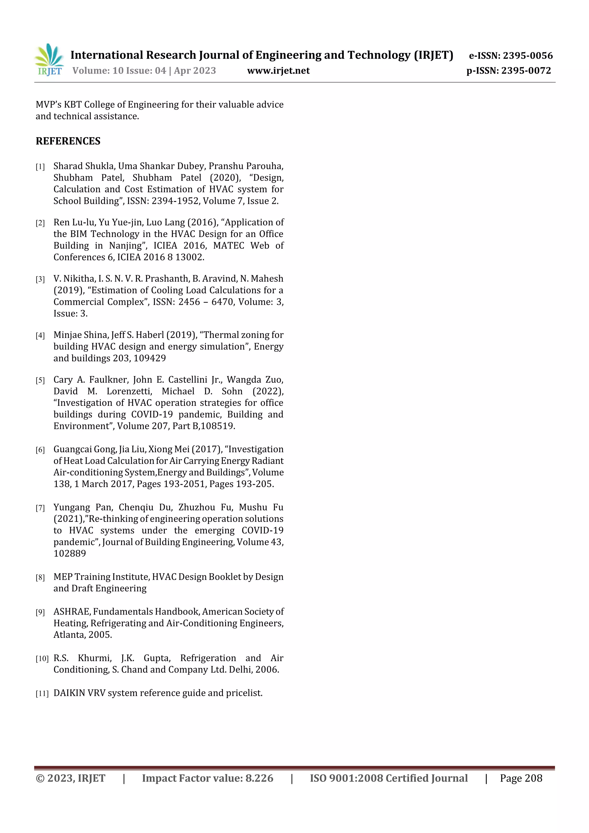 International Research Journal of Engineering and Technology (IRJET) e-ISSN: 2395-0056
Volume: 10 Issue: 04 | Apr 2023 www.irjet.net p-ISSN: 2395-0072
© 2023, IRJET | Impact Factor value: 8.226 | ISO 9001:2008 Certified Journal | Page 208
MVP’s KBT College of Engineering for their valuable advice
and technical assistance.
REFERENCES
[1] Sharad Shukla, Uma Shankar Dubey, Pranshu Parouha,
Shubham Patel, Shubham Patel (2020), “Design,
Calculation and Cost Estimation of HVAC system for
School Building”, ISSN: 2394-1952, Volume 7, Issue 2.
[2] Ren Lu-lu, Yu Yue-jin, Luo Lang (2016), “Application of
the BIM Technology in the HVAC Design for an Office
Building in Nanjing”, ICIEA 2016, MATEC Web of
Conferences 6, ICIEA 2016 8 13002.
[3] V. Nikitha, I. S. N. V. R. Prashanth, B. Aravind, N. Mahesh
(2019), “Estimation of Cooling Load Calculations for a
Commercial Complex”, ISSN: 2456 – 6470, Volume: 3,
Issue: 3.
[4] Minjae Shina, Jeff S. Haberl (2019), “Thermal zoning for
building HVAC design and energy simulation”, Energy
and buildings 203, 109429
[5] Cary A. Faulkner, John E. Castellini Jr., Wangda Zuo,
David M. Lorenzetti, Michael D. Sohn (2022),
“Investigation of HVAC operation strategies for office
buildings during COVID-19 pandemic, Building and
Environment”, Volume 207, Part B,108519.
[6] Guangcai Gong, Jia Liu, Xiong Mei (2017), “Investigation
of Heat Load CalculationforAirCarryingEnergyRadiant
Air-conditioning System,Energy and Buildings”,Volume
138, 1 March 2017, Pages 193-2051, Pages 193-205.
[7] Yungang Pan, Chenqiu Du, Zhuzhou Fu, Mushu Fu
(2021),”Re-thinking of engineering operation solutions
to HVAC systems under the emerging COVID-19
pandemic”, Journal of Building Engineering, Volume 43,
102889
[8] MEP Training Institute, HVAC Design Booklet by Design
and Draft Engineering
[9] ASHRAE, Fundamentals Handbook, American Societyof
Heating, Refrigerating and Air-Conditioning Engineers,
Atlanta, 2005.
[10] R.S. Khurmi, J.K. Gupta, Refrigeration and Air
Conditioning, S. Chand and Company Ltd. Delhi, 2006.
[11] DAIKIN VRV system reference guide and pricelist.
 