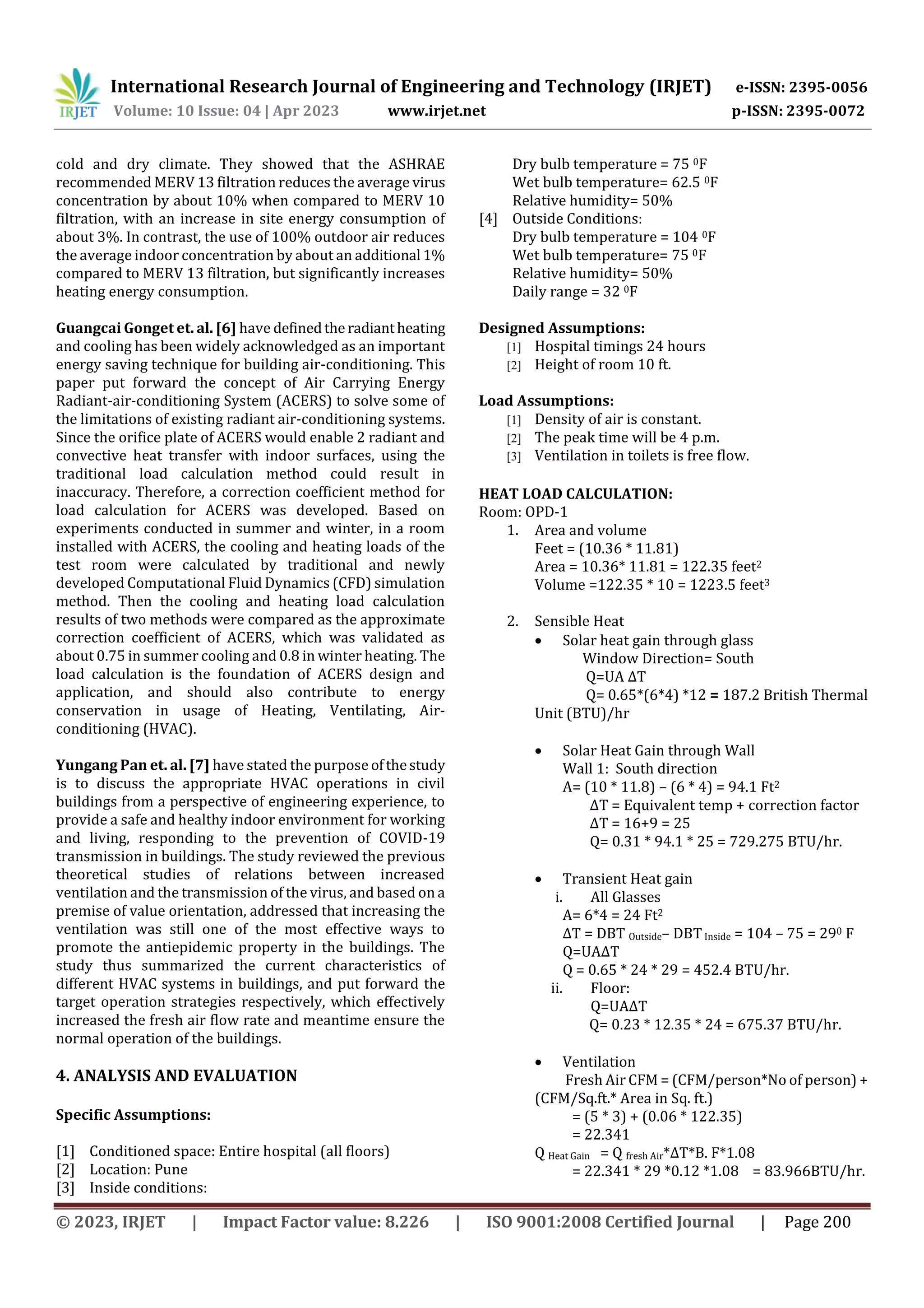 International Research Journal of Engineering and Technology (IRJET) e-ISSN: 2395-0056
Volume: 10 Issue: 04 | Apr 2023 www.irjet.net p-ISSN: 2395-0072
© 2023, IRJET | Impact Factor value: 8.226 | ISO 9001:2008 Certified Journal | Page 200
cold and dry climate. They showed that the ASHRAE
recommended MERV 13 filtration reduces the average virus
concentration by about 10% when compared to MERV 10
filtration, with an increase in site energy consumption of
about 3%. In contrast, the use of 100% outdoor air reduces
the average indoor concentration by about an additional 1%
compared to MERV 13 filtration, but significantly increases
heating energy consumption.
Guangcai Gonget et. al. [6] have definedthe radiantheating
and cooling has been widely acknowledged as an important
energy saving technique for building air-conditioning. This
paper put forward the concept of Air Carrying Energy
Radiant-air-conditioning System (ACERS) to solve some of
the limitations of existing radiant air-conditioning systems.
Since the orifice plate of ACERS would enable 2 radiant and
convective heat transfer with indoor surfaces, using the
traditional load calculation method could result in
inaccuracy. Therefore, a correction coefficient method for
load calculation for ACERS was developed. Based on
experiments conducted in summer and winter, in a room
installed with ACERS, the cooling and heating loads of the
test room were calculated by traditional and newly
developed Computational Fluid Dynamics (CFD) simulation
method. Then the cooling and heating load calculation
results of two methods were compared as the approximate
correction coefficient of ACERS, which was validated as
about 0.75 in summer cooling and 0.8 in winter heating. The
load calculation is the foundation of ACERS design and
application, and should also contribute to energy
conservation in usage of Heating, Ventilating, Air-
conditioning (HVAC).
Yungang Pan et. al. [7] have stated the purpose ofthestudy
is to discuss the appropriate HVAC operations in civil
buildings from a perspective of engineering experience, to
provide a safe and healthy indoor environment for working
and living, responding to the prevention of COVID-19
transmission in buildings. The study reviewed the previous
theoretical studies of relations between increased
ventilation and the transmission of the virus, and based on a
premise of value orientation, addressed that increasing the
ventilation was still one of the most effective ways to
promote the antiepidemic property in the buildings. The
study thus summarized the current characteristics of
different HVAC systems in buildings, and put forward the
target operation strategies respectively, which effectively
increased the fresh air flow rate and meantime ensure the
normal operation of the buildings.
4. ANALYSIS AND EVALUATION
Specific Assumptions:
[1] Conditioned space: Entire hospital (all floors)
[2] Location: Pune
[3] Inside conditions:
Dry bulb temperature = 75 0F
Wet bulb temperature= 62.5 0F
Relative humidity= 50%
[4] Outside Conditions:
Dry bulb temperature = 104 0F
Wet bulb temperature= 75 0F
Relative humidity= 50%
Daily range = 32 0F
Designed Assumptions:
[1] Hospital timings 24 hours
[2] Height of room 10 ft.
Load Assumptions:
[1] Density of air is constant.
[2] The peak time will be 4 p.m.
[3] Ventilation in toilets is free flow.
HEAT LOAD CALCULATION:
Room: OPD-1
1. Area and volume
Feet = (10.36 * 11.81)
Area = 10.36* 11.81 = 122.35 feet2
Volume =122.35 * 10 = 1223.5 feet3
2. Sensible Heat
 Solar heat gain through glass
Window Direction= South
Q=UA ∆T
Q= 0.65*(6*4) *12 = 187.2 British Thermal
Unit (BTU)/hr
 Solar Heat Gain through Wall
Wall 1: South direction
A= (10 * 11.8) – (6 * 4) = 94.1 Ft2
∆T = Equivalent temp + correction factor
∆T = 16+9 = 25
Q= 0.31 * 94.1 * 25 = 729.275 BTU/hr.
 Transient Heat gain
i. All Glasses
A= 6*4 = 24 Ft2
∆T = DBT Outside– DBTInside = 104 – 75 = 290 F
Q=UA∆T
Q = 0.65 * 24 * 29 = 452.4 BTU/hr.
ii. Floor:
Q=UA∆T
Q= 0.23 * 12.35 * 24 = 675.37 BTU/hr.
 Ventilation
Fresh Air CFM = (CFM/person*No of person) +
(CFM/Sq.ft.* Area in Sq. ft.)
= (5 * 3) + (0.06 * 122.35)
= 22.341
Q Heat Gain = Q fresh Air*∆T*B. F*1.08
= 22.341 * 29 *0.12 *1.08 = 83.966BTU/hr.
 