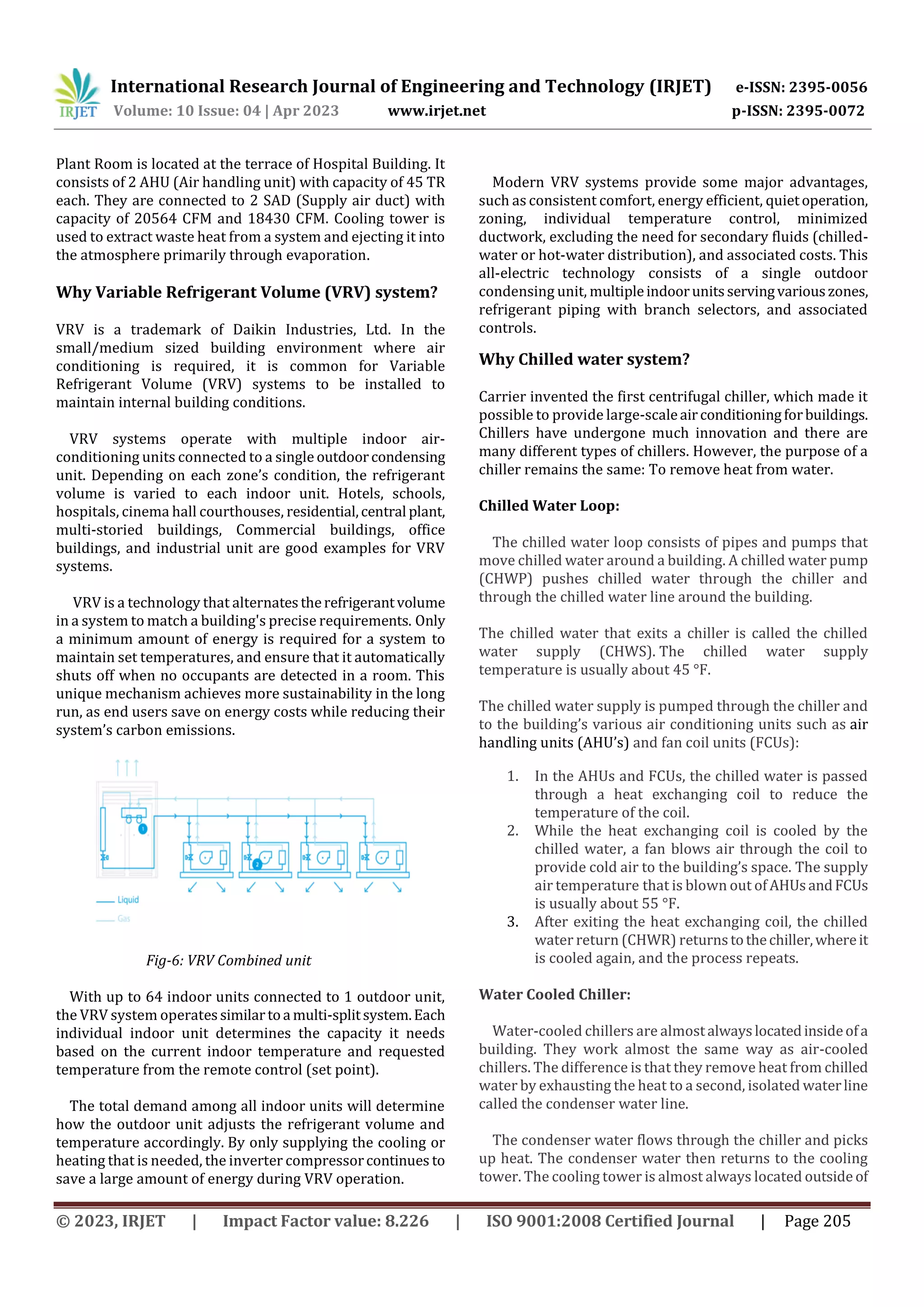 International Research Journal of Engineering and Technology (IRJET) e-ISSN: 2395-0056
Volume: 10 Issue: 04 | Apr 2023 www.irjet.net p-ISSN: 2395-0072
© 2023, IRJET | Impact Factor value: 8.226 | ISO 9001:2008 Certified Journal | Page 205
Plant Room is located at the terrace of Hospital Building. It
consists of 2 AHU (Air handling unit) with capacity of 45 TR
each. They are connected to 2 SAD (Supply air duct) with
capacity of 20564 CFM and 18430 CFM. Cooling tower is
used to extract waste heat from a system and ejecting it into
the atmosphere primarily through evaporation.
Why Variable Refrigerant Volume (VRV) system?
VRV is a trademark of Daikin Industries, Ltd. In the
small/medium sized building environment where air
conditioning is required, it is common for Variable
Refrigerant Volume (VRV) systems to be installed to
maintain internal building conditions.
VRV systems operate with multiple indoor air-
conditioning units connected to a single outdoorcondensing
unit. Depending on each zone’s condition, the refrigerant
volume is varied to each indoor unit. Hotels, schools,
hospitals, cinema hall courthouses, residential,central plant,
multi-storied buildings, Commercial buildings, office
buildings, and industrial unit are good examples for VRV
systems.
VRV is a technology that alternatestherefrigerantvolume
in a system to match a building's precise requirements. Only
a minimum amount of energy is required for a system to
maintain set temperatures, and ensure that it automatically
shuts off when no occupants are detected in a room. This
unique mechanism achieves more sustainability in the long
run, as end users save on energy costs while reducing their
system’s carbon emissions.
Fig-6: VRV Combined unit
With up to 64 indoor units connected to 1 outdoor unit,
the VRV system operatessimilartoa multi-splitsystem.Each
individual indoor unit determines the capacity it needs
based on the current indoor temperature and requested
temperature from the remote control (set point).
The total demand among all indoor units will determine
how the outdoor unit adjusts the refrigerant volume and
temperature accordingly. By only supplying the cooling or
heating that is needed, the inverter compressorcontinues to
save a large amount of energy during VRV operation.
Modern VRV systems provide some major advantages,
such as consistent comfort, energy efficient, quietoperation,
zoning, individual temperature control, minimized
ductwork, excluding the need for secondary fluids (chilled-
water or hot-water distribution), and associated costs. This
all-electric technology consists of a single outdoor
condensing unit, multipleindoorunitsservingvariouszones,
refrigerant piping with branch selectors, and associated
controls.
Why Chilled water system?
Carrier invented the first centrifugal chiller, which made it
possible to provide large-scaleairconditioningforbuildings.
Chillers have undergone much innovation and there are
many different types of chillers. However, the purpose of a
chiller remains the same: To remove heat from water.
Chilled Water Loop:
The chilled water loop consists of pipes and pumps that
move chilled water around a building. A chilled water pump
(CHWP) pushes chilled water through the chiller and
through the chilled water line around the building.
The chilled water that exits a chiller is called the chilled
water supply (CHWS). The chilled water supply
temperature is usually about 45 °F.
The chilled water supply is pumped through the chiller and
to the building’s various air conditioning units such as air
handling units (AHU’s) and fan coil units (FCUs):
1. In the AHUs and FCUs, the chilled water is passed
through a heat exchanging coil to reduce the
temperature of the coil.
2. While the heat exchanging coil is cooled by the
chilled water, a fan blows air through the coil to
provide cold air to the building’s space. The supply
air temperature that is blown out of AHUsandFCUs
is usually about 55 °F.
3. After exiting the heat exchanging coil, the chilled
water return (CHWR) returnstothechiller,whereit
is cooled again, and the process repeats.
Water Cooled Chiller:
Water-cooled chillers are almostalwayslocatedinsideofa
building. They work almost the same way as air-cooled
chillers. The difference is that they remove heat from chilled
water by exhausting the heat to a second, isolated waterline
called the condenser water line.
The condenser water flows through the chiller and picks
up heat. The condenser water then returns to the cooling
tower. The cooling tower is almost always located outsideof
 