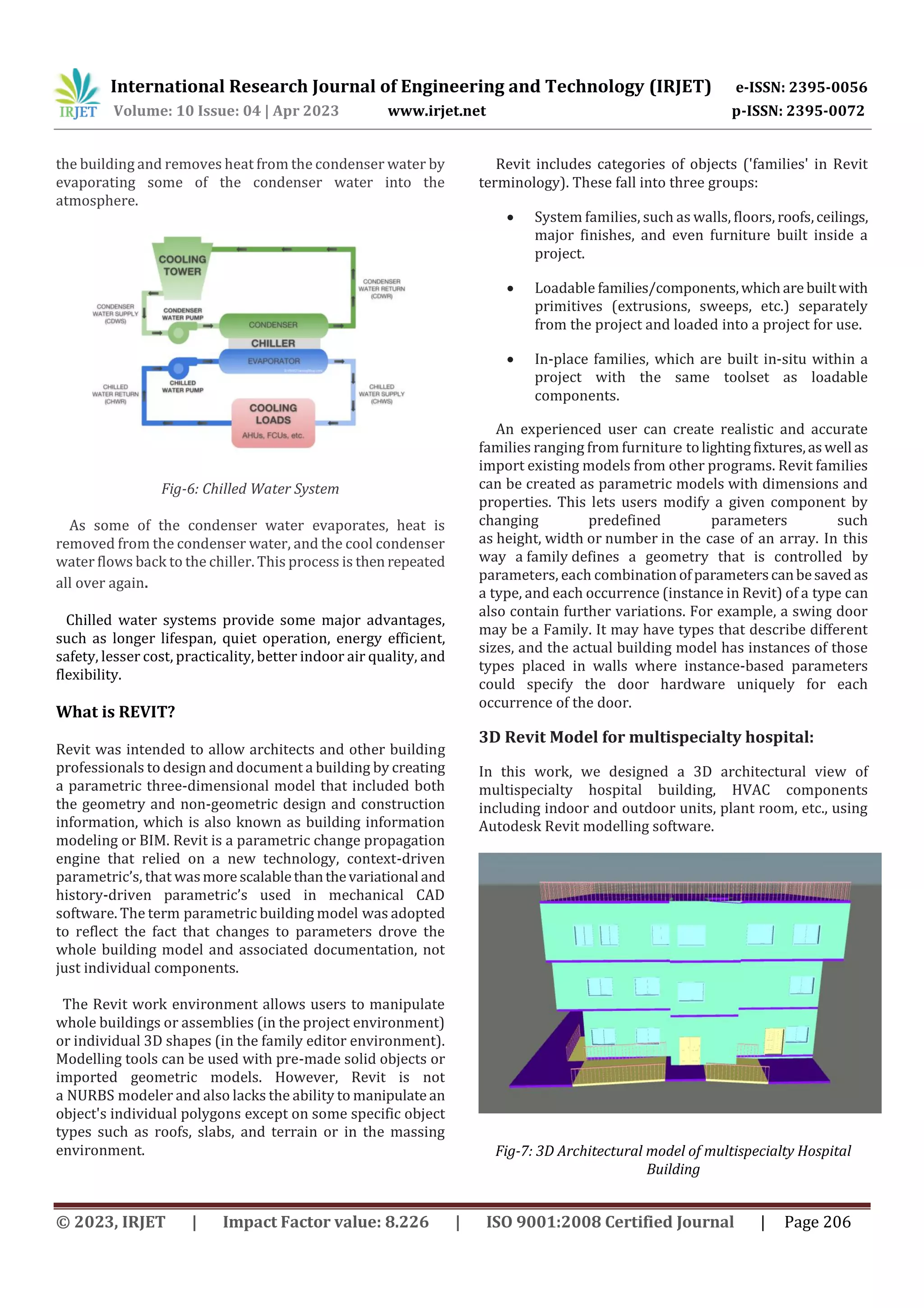 International Research Journal of Engineering and Technology (IRJET) e-ISSN: 2395-0056
Volume: 10 Issue: 04 | Apr 2023 www.irjet.net p-ISSN: 2395-0072
© 2023, IRJET | Impact Factor value: 8.226 | ISO 9001:2008 Certified Journal | Page 206
the building and removes heat from the condenser water by
evaporating some of the condenser water into the
atmosphere.
Fig-6: Chilled Water System
As some of the condenser water evaporates, heat is
removed from the condenser water, and the cool condenser
water flows back to the chiller. This process is then repeated
all over again.
Chilled water systems provide some major advantages,
such as longer lifespan, quiet operation, energy efficient,
safety, lesser cost, practicality, better indoor air quality, and
flexibility.
What is REVIT?
Revit was intended to allow architects and other building
professionals to design and document a building by creating
a parametric three-dimensional model that included both
the geometry and non-geometric design and construction
information, which is also known as building information
modeling or BIM. Revit is a parametric change propagation
engine that relied on a new technology, context-driven
parametric’s, that wasmore scalablethanthevariational and
history-driven parametric’s used in mechanical CAD
software. The term parametric building model was adopted
to reflect the fact that changes to parameters drove the
whole building model and associated documentation, not
just individual components.
The Revit work environment allows users to manipulate
whole buildings or assemblies (in the project environment)
or individual 3D shapes (in the family editor environment).
Modelling tools can be used with pre-made solid objects or
imported geometric models. However, Revit is not
a NURBS modeler and also lacks the ability to manipulate an
object's individual polygons except on some specific object
types such as roofs, slabs, and terrain or in the massing
environment.
Revit includes categories of objects ('families' in Revit
terminology). These fall into three groups:
 System families, such as walls, floors, roofs,ceilings,
major finishes, and even furniture built inside a
project.
 Loadable families/components,whichare builtwith
primitives (extrusions, sweeps, etc.) separately
from the project and loaded into a project for use.
 In-place families, which are built in-situ within a
project with the same toolset as loadable
components.
An experienced user can create realistic and accurate
families ranging from furniture tolightingfixtures,aswell as
import existing models from other programs. Revit families
can be created as parametric models with dimensions and
properties. This lets users modify a given component by
changing predefined parameters such
as height, width or number in the case of an array. In this
way a family defines a geometry that is controlled by
parameters, each combinationofparameterscanbesaved as
a type, and each occurrence (instance in Revit) of a type can
also contain further variations. For example, a swing door
may be a Family. It may have types that describe different
sizes, and the actual building model has instances of those
types placed in walls where instance-based parameters
could specify the door hardware uniquely for each
occurrence of the door.
3D Revit Model for multispecialty hospital:
In this work, we designed a 3D architectural view of
multispecialty hospital building, HVAC components
including indoor and outdoor units, plant room, etc., using
Autodesk Revit modelling software.
Fig-7: 3D Architectural model of multispecialty Hospital
Building
 
