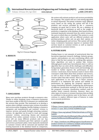 International Research Journal of Engineering and Technology (IRJET) e-ISSN: 2395-0056
Volume: 10 Issue: 04 | Apr 2023 www.irjet.net p-ISSN: 2395-0072
© 2023, IRJET | Impact Factor value: 8.226 | ISO 9001:2008 Certified Journal | Page 298
Fig-5.2.1 Usecase Diagram
6. RESULTS
7. CONCLUSIONS
Many users purchase products through e-commerce sites.
Thanks to online shopping, many e-commerce businesses
have been unable to find out if customers are satisfied with
the services they provide. This motivated us to develop a
system where multiple customers give reviews of products
and servicesonline shopping, thereby helping e-commerce
companies and manufacturers get customer reviews to
improve services and goods through extracting customer
reviews. An algorithm can be used to track and manage
customer reviews, uncovering themes and emotional
direction from online customer reviews. In this system,
users will see many different products and can buy
products online. Customers give their opinions on goods
and services purchased online. Some keywords mentioned
in customer reviews will be extracted and matched with
existing keywords in the database based on comparison,
the system will evaluate products and services provided by
the company. This system will use a text mining algorithm
to extract keywords. Thesystem evaluates many different
users, based on the rating, the system will tell if the
products and services provided by the e- commerce
company are good, bad or worse. We use a database of
keywords based on sentiment as well as the weight of
positivity or negativity in the database, then based on those
sentiment keywords extracted from the article reviews of
the users in which they are classified. This system is a web
application where users will see different products and
purchase products online and can give their opinion on
online shopping goods and services. This system will help
many e-commerce businesses improve or maintain their
services based on customer reviews as well as improve
goods based on customer reviews.
8. FUTURE SCOPE
Finding biases in vast amounts of unstructured data has
becomean important research challenge. Industry groups,
experts, and academics are now contributing efforts and
ideas to find the best systems for verifying fake opinions.
Some algorithms are used to analyse fake reviews.
Although good results have beenobtained, there is still no
algorithm that can solve all the challenges and difficulties
facing today's generation. Future work and knowledge are
needed to further improve the performance of fake
reviews. I need more. Every business wants to know what
consumers really think about their products and services,
as well as those of their competitors, by analysing real
reviews rather than fake reviews. There is a greatneed for
such applications in our daily life. A future research
direction is to implement the system and validate its
performance by applying the proposed approach to
various benchmark datasets. Comparing the performance
of different classification methods to find the best fit for
the proposed erroneous classification method could be
another future research direction. However, there are
other types of reviews or reviewer functions that are likely
to contribute to the predictive task. In the future, we will
continue to explore different types of features to make
more accurate predictions.
9. REFERENCES
[1]https://www.irjmets.com/uploadedfiles/paper/volum
e3/issu e_6_june_2021/13418/1628083524.pdf
[2]https://ijesc.org/upload/7818a326e3e9a6c1c1f78194
9cb359 ff.E-
Commerce%20Product%20Rating%20Based%20on%20C
ustomer%20Review%20Mining%20(1).pdf
[3] https://medium.com/@blogsupport/classification-of-
product-reviews-in-e-commerce-website-and-proposing-
a-balanced-rating-system-a1ebf6dd192c
 