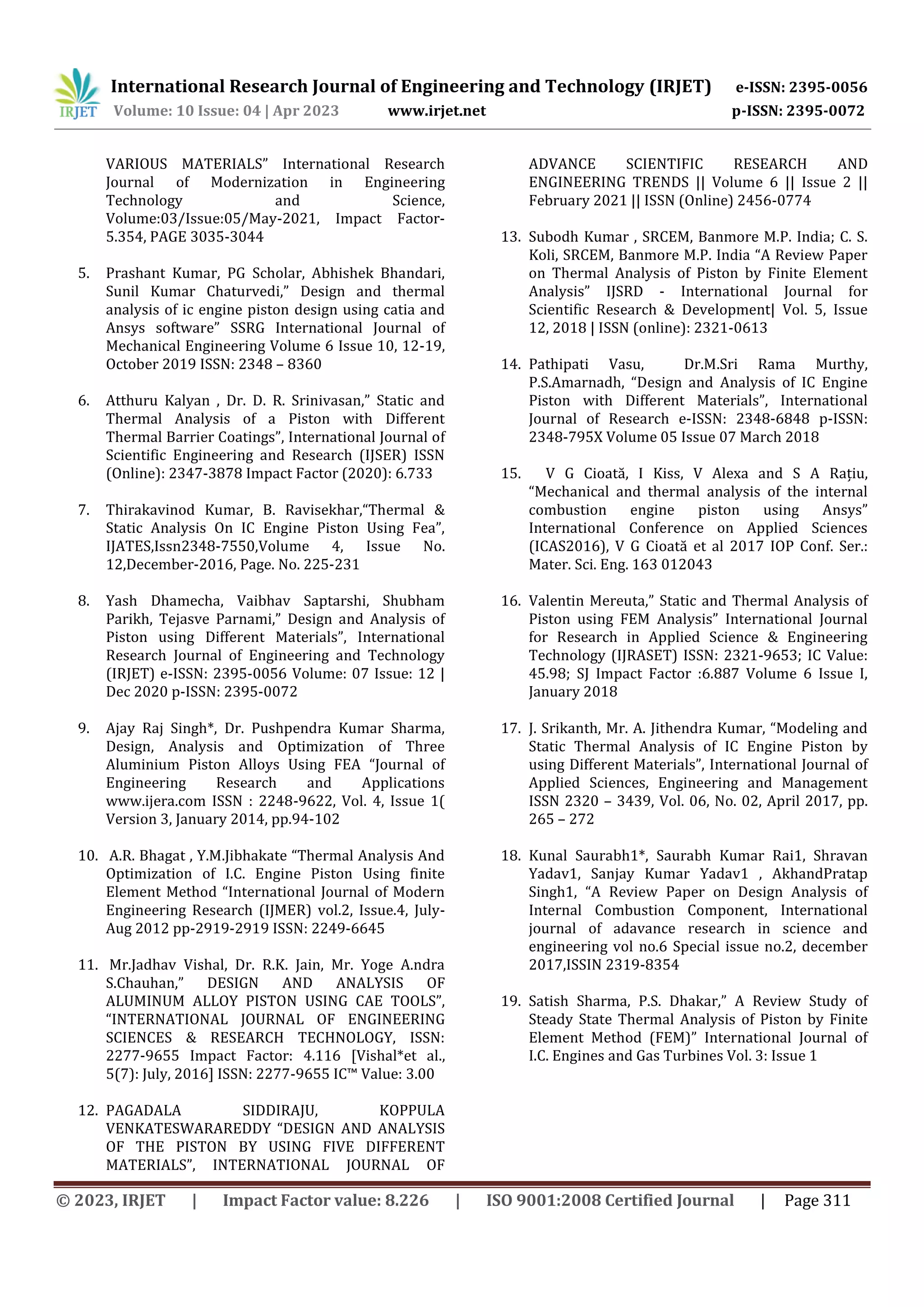 International Research Journal of Engineering and Technology (IRJET) e-ISSN: 2395-0056
Volume: 10 Issue: 04 | Apr 2023 www.irjet.net p-ISSN: 2395-0072
© 2023, IRJET | Impact Factor value: 8.226 | ISO 9001:2008 Certified Journal | Page 311
VARIOUS MATERIALS” International Research
Journal of Modernization in Engineering
Technology and Science,
Volume:03/Issue:05/May-2021, Impact Factor-
5.354, PAGE 3035-3044
5. Prashant Kumar, PG Scholar, Abhishek Bhandari,
Sunil Kumar Chaturvedi,” Design and thermal
analysis of ic engine piston design using catia and
Ansys software” SSRG International Journal of
Mechanical Engineering Volume 6 Issue 10, 12-19,
October 2019 ISSN: 2348 – 8360
6. Atthuru Kalyan , Dr. D. R. Srinivasan,” Static and
Thermal Analysis of a Piston with Different
Thermal Barrier Coatings”, International Journal of
Scientific Engineering and Research (IJSER) ISSN
(Online): 2347-3878 Impact Factor (2020): 6.733
7. Thirakavinod Kumar, B. Ravisekhar,“Thermal &
Static Analysis On IC Engine Piston Using Fea”,
IJATES,Issn2348-7550,Volume 4, Issue No.
12,December-2016, Page. No. 225-231
8. Yash Dhamecha, Vaibhav Saptarshi, Shubham
Parikh, Tejasve Parnami,” Design and Analysis of
Piston using Different Materials”, International
Research Journal of Engineering and Technology
(IRJET) e-ISSN: 2395-0056 Volume: 07 Issue: 12 |
Dec 2020 p-ISSN: 2395-0072
9. Ajay Raj Singh*, Dr. Pushpendra Kumar Sharma,
Design, Analysis and Optimization of Three
Aluminium Piston Alloys Using FEA “Journal of
Engineering Research and Applications
www.ijera.com ISSN : 2248-9622, Vol. 4, Issue 1(
Version 3, January 2014, pp.94-102
10. A.R. Bhagat , Y.M.Jibhakate “Thermal Analysis And
Optimization of I.C. Engine Piston Using finite
Element Method “International Journal of Modern
Engineering Research (IJMER) vol.2, Issue.4, July-
Aug 2012 pp-2919-2919 ISSN: 2249-6645
11. Mr.Jadhav Vishal, Dr. R.K. Jain, Mr. Yoge A.ndra
S.Chauhan,” DESIGN AND ANALYSIS OF
ALUMINUM ALLOY PISTON USING CAE TOOLS”,
“INTERNATIONAL JOURNAL OF ENGINEERING
SCIENCES & RESEARCH TECHNOLOGY, ISSN:
2277-9655 Impact Factor: 4.116 [Vishal*et al.,
5(7): July, 2016] ISSN: 2277-9655 IC™ Value: 3.00
12. PAGADALA SIDDIRAJU, KOPPULA
VENKATESWARAREDDY “DESIGN AND ANALYSIS
OF THE PISTON BY USING FIVE DIFFERENT
MATERIALS”, INTERNATIONAL JOURNAL OF
ADVANCE SCIENTIFIC RESEARCH AND
ENGINEERING TRENDS || Volume 6 || Issue 2 ||
February 2021 || ISSN (Online) 2456-0774
13. Subodh Kumar , SRCEM, Banmore M.P. India; C. S.
Koli, SRCEM, Banmore M.P. India “A Review Paper
on Thermal Analysis of Piston by Finite Element
Analysis” IJSRD - International Journal for
Scientific Research & Development| Vol. 5, Issue
12, 2018 | ISSN (online): 2321-0613
14. Pathipati Vasu, Dr.M.Sri Rama Murthy,
P.S.Amarnadh, “Design and Analysis of IC Engine
Piston with Different Materials”, International
Journal of Research e-ISSN: 2348-6848 p-ISSN:
2348-795X Volume 05 Issue 07 March 2018
15. V G Cioată, I Kiss, V Alexa and S A Rațiu,
“Mechanical and thermal analysis of the internal
combustion engine piston using Ansys”
International Conference on Applied Sciences
(ICAS2016), V G Cioată et al 2017 IOP Conf. Ser.:
Mater. Sci. Eng. 163 012043
16. Valentin Mereuta,” Static and Thermal Analysis of
Piston using FEM Analysis” International Journal
for Research in Applied Science & Engineering
Technology (IJRASET) ISSN: 2321-9653; IC Value:
45.98; SJ Impact Factor :6.887 Volume 6 Issue I,
January 2018
17. J. Srikanth, Mr. A. Jithendra Kumar, “Modeling and
Static Thermal Analysis of IC Engine Piston by
using Different Materials”, International Journal of
Applied Sciences, Engineering and Management
ISSN 2320 – 3439, Vol. 06, No. 02, April 2017, pp.
265 – 272
18. Kunal Saurabh1*, Saurabh Kumar Rai1, Shravan
Yadav1, Sanjay Kumar Yadav1 , AkhandPratap
Singh1, “A Review Paper on Design Analysis of
Internal Combustion Component, International
journal of adavance research in science and
engineering vol no.6 Special issue no.2, december
2017,ISSIN 2319-8354
19. Satish Sharma, P.S. Dhakar,” A Review Study of
Steady State Thermal Analysis of Piston by Finite
Element Method (FEM)” International Journal of
I.C. Engines and Gas Turbines Vol. 3: Issue 1
 