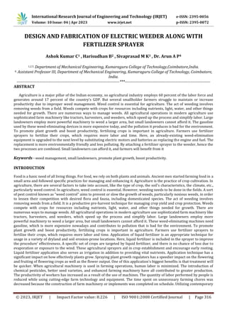 © 2023, IRJET | Impact Factor value: 8.226 | ISO 9001:2008 Certified Journal | Page 316
DESIGN AND FABRICATION OF ELECTRIC WEEDER ALONG WITH
FERTILIZER SPRAYER
Ashok Kumar C1 , Harisudhan B2 , Sivaprasad M K3 , Dr. Arun A P4
1,2,3, Department of Mechanical Engineering, Kumaraguru College of Technology,Coimbatore,India.
4, Assistant Professor III, Department of Mechanical Engineering, Kumaraguru College of Technology, Coimbatore,
India.
-----------------------------------------------------------------------------***----------------------------------------------------------------
ABSTRACT
Agriculture is a major pillar of the Indian economy, so agricultural industry employs 60 percent of the labor force and
generates around 17 percent of the country's GDP. But several smallholder farmers struggle to maintain or increase
productivity due to improper weed management. Weed control is essential for agriculture. The act of weeding involves
removing weeds from a field. Weeds compete with crops for resources including nutrients, light, water, and other things
needed for growth. There are numerous ways to manage weeds. All agricultural operations in modern agriculture use
sophisticated farm machinery like tractors, harvesters, and weeders, which speed up the process and simplify labor. Large
landowners employ more powerful machinery to weed a larger area, but small landowners cannot afford it. The gasoline
used by these weed-eliminating devices is more expensive today, and the pollution it produces is bad for the environment.
To promote plant growth and boost productivity, fertilizing crops is important in agriculture. Farmers use fertilizer
sprayers to fertilize their crops, which requires more labor and time. Here, an already-existing weed-elimination
equipment is upgraded to the next level by substituting electric motors and batteries as replacing the engine and fuel. The
replacement is more environmentally friendly and less polluting. By attaching a fertilizer sprayer to the weeder, hence the
two processes are combined. Small landowners can afford it, and farmers will benefit from it
Keywords - weed management, small landowners, promote plant growth, boost productivity.
INTRODUCTION
Food is a basic need of all living things. For food, we rely on both plants and animals. Ancient men started farming food in a
small area and followed specific practices for managing and enhancing it. Agriculture is the practice of crop cultivation. In
agriculture, there are several factors to take into account, like the type of crop, the soil's characteristics, the climate, etc.,
particularly weed control. In agriculture, weed control is essential. However, weeding needs to be done in the fields. A sort
of pest control known as "weed control" aims to prevent or slow the growth of weeds, particularly noxious weeds, in order
to lessen their competition with desired flora and fauna, including domesticated species. The act of weeding involves
removing weeds from a field. It is a productive pre-harvest technique for managing crop yield and crop protection. Weeds
compete with crops for resources including nutrients, light, water, and other things needed for growth. There are
numerous ways to manage weeds. All agricultural operations in modern agriculture use sophisticated farm machinery like
tractors, harvesters, and weeders, which speed up the process and simplify labor. Large landowners employ more
powerful machinery to weed a larger area, but small landowners cannot afford it. These weed-eliminating machines need
gasoline, which is more expensive nowadays and contributes to pollution that is bad for the environment. To promote
plant growth and boost productivity, fertilizing crops is important in agriculture. Farmers use fertilizer sprayers to
fertilize their crops, which requires more labor and time. Application of liquid fertilizer is an appropriate technique for
usage in a variety of dryland and soil erosion-prone locations. Here, liquid fertilizer is included in the sprayer to improve
the procedure' effectiveness. A specific set of crops are targeted by liquid fertilizer, and there is no chance of loss due to
evaporation or exposure to the wind. These agricultural sprayers aid in crop establishment and encourage early rooting.
Liquid fertilizer application also serves as irrigation in addition to providing vital nutrients. Application technique has a
significant impact on how effectively plants grow. Spraying plant growth regulators has a speedier impact on the flowering
and fruiting of flowering crops as well as the flower output. One of this application's biggest benefits is that treatment will
be quicker. When agricultural machinery is used in farming operations, human labor is minimized. The introduction of
chemical pesticides, better seed varieties, and enhanced farming machinery have all contributed to greater production.
The productivity of workers has increased as a result of the use of machines. The quantity of labor performed by people is
reduced while using cutting-edge farm technology and equipment. The time spent on unnecessary farming chores was
decreased because the construction of farm machinery or implements was completed on schedule. Utilizing contemporary
International Research Journal of Engineering and Technology (IRJET) e-ISSN: 2395-0056
Volume: 10 Issue: 04 | Apr 2023 www.irjet.net p-ISSN: 2395-0072
 