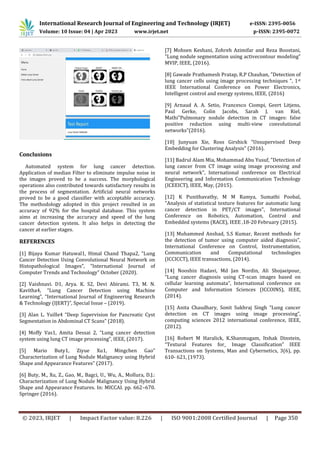 International Research Journal of Engineering and Technology (IRJET) e-ISSN: 2395-0056
Volume: 10 Issue: 04 | Apr 2023 www.irjet.net p-ISSN: 2395-0072
© 2023, IRJET | Impact Factor value: 8.226 | ISO 9001:2008 Certified Journal | Page 350
Automated system for lung cancer detection.
Application of median Filter to eliminate impulse noise in
the images proved to be a success. The morphological
operations also contributed towards satisfactory results in
the process of segmentation. Artificial neural networks
proved to be a good classifier with acceptable accuracy.
The methodology adopted in this project resulted in an
accuracy of 92% for the hospital database. This system
aims at increasing the accuracy and speed of the lung
cancer detection system. It also helps in detecting the
cancer at earlier stages.
REFERENCES
[1] Bijaya Kumar Hatuwal1, Himal Chand Thapa2, “Lung
Cancer Detection Using Convolutional Neural Network on
Histopathological Images”, “International Journal of
Computer Trends and Technology” October (2020).
[2] Vaishnavi. D1, Arya. K. S2, Devi Abirami. T3, M. N.
Kavitha4, “Lung Cancer Detection using Machine
Learning”, “International Journal of Engineering Research
& Technology (IJERT)”, Special Issue – (2019).
[3] Alan L. Yuille4 “Deep Supervision for Pancreatic Cyst
Segmentation in Abdominal CT Scans” (2018).
[4] Moffy Vas1, Amita Dessai 2, “Lung cancer detection
system using lung CT image processing”, IEEE, (2017).
[5] Mario Buty1, Ziyue Xu1, Mingchen Gao”
Characterization of Lung Nodule Malignancy using Hybrid
Shape and Appearance Features” (2017).
[6] Buty, M., Xu, Z., Gao, M., Bagci, U., Wu, A., Mollura, D.J.:
Characterization of Lung Nodule Malignancy Using Hybrid
Shape and Appearance Features. In: MICCAI. pp. 662–670.
Springer (2016).
[7] Mohsen Keshani, Zohreh Azimifar and Reza Boostani,
"Lung nodule segmentation using activecontour modeling”
MVIP, IEEE, (2016).
[8] Gawade Prathamesh Pratap, R.P Chauhan, "Detection of
lung cancer cells using image processing techniques ", 1st
IEEE International Conference on Power Electronics,
Intelligent control and energy systems, IEEE, (2016)
[9] Arnaud A. A. Setio, Francesco Ciompi, Geert Litjens,
Paul Gerke, Colin Jacobs, Sarah J. van Riel,
Mathi”Pulmonary nodule detection in CT images: false
positive reduction using multi-view convolutional
networks”(2016).
[10] Junyuan Xie, Ross Girshick “Unsupervised Deep
Embedding for Clustering Analysis” (2016).
[11] Badrul Alam Mia, Mohammad Abu Yusuf, "Detection of
lung cancer from CT image using image processing and
neural network", International conference on Electrical
Engineering and Information Communication Technology
(ICEEICT), IEEE, May, (2015).
[12] K Punithavathy, M M Ramya, Sumathi Poobal,
"Analysis of statistical texture features for automatic lung
cancer detection in PET/CT images", International
Conference on Robotics, Automation, Control and
Embedded systems (RACE), IEEE ,18-20 February (2015).
[13] Muhammed Anshad, S.S Kumar, Recent methods for
the detection of tumor using computer aided diagnosis",
International Conference on Control, Instrumentation,
Communication and Computational technologies
(ICCICCT), IEEE transactions, (2014).
[14] Nooshin Hadavi, Md Jan Nordin, Ali Shojaeipour,
“Lung cancer diagnosis using CT-scan images based on
cellular learning automata”, International conference on
Computer and Information Sciences (ICCOINS), IEEE,
(2014).
[15] Anita Chaudhary, Sonit Sukhraj Singh “Lung cancer
detection on CT images using image processing”,
computing sciences 2012 international conference, IEEE,
(2012).
[16] Robert M Haralick, K.Shanmugam, Itshak Dinstein,
“Textural Features for_ Image Classification” IEEE
Transactions on Systems, Man and Cybernetics, 3(6), pp.
610- 621, (1973).
Conclusions
 