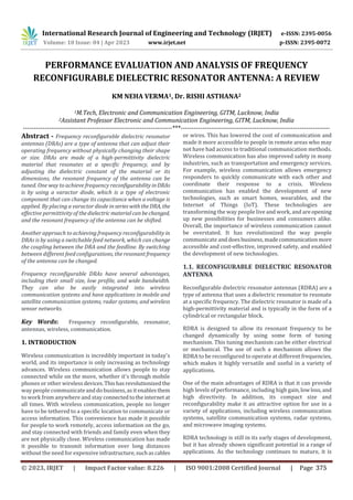 International Research Journal of Engineering and Technology (IRJET) e-ISSN: 2395-0056
Volume: 10 Issue: 04 | Apr 2023 www.irjet.net p-ISSN: 2395-0072
PERFORMANCE EVALUATION AND ANALYSIS OF FREQUENCY
RECONFIGURABLE DIELECTRIC RESONATOR ANTENNA: A REVIEW
KM NEHA VERMA1, Dr. RISHI ASTHANA2
1M.Tech, Electronic and Communication Engineering, GITM, Lucknow, India
2Assistant Professor Electronic and Communication Engineering, GITM, Lucknow, India
---------------------------------------------------------------------***---------------------------------------------------------------------
Abstract - Frequency reconfigurable dielectric resonator
antennas (DRAs) are a type of antenna that can adjust their
operating frequency without physically changing their shape
or size. DRAs are made of a high-permittivity dielectric
material that resonates at a specific frequency, and by
adjusting the dielectric constant of the material or its
dimensions, the resonant frequency of the antenna can be
tuned. One way to achieve frequency reconfigurabilityinDRAs
is by using a varactor diode, which is a type of electronic
component that can change its capacitance when a voltage is
applied. By placing a varactor diode inserieswiththeDRA, the
effective permittivity of thedielectricmaterialcanbechanged,
and the resonant frequency of the antenna can be shifted.
Another approach to achieving frequency reconfigurability in
DRAs is by using a switchable feed network, which can change
the coupling between the DRA and the feedline. By switching
between different feed configurations, the resonant frequency
of the antenna can be changed.
Frequency reconfigurable DRAs have several advantages,
including their small size, low profile, and wide bandwidth.
They can also be easily integrated into wireless
communication systems and have applications in mobile and
satellite communication systems, radar systems, and wireless
sensor networks.
Key Words: Frequency reconfigurable, resonator,
antennas, wireless, communication.
1. INTRODUCTION
Wireless communication is incredibly important in today's
world, and its importance is only increasing as technology
advances. Wireless communication allows people to stay
connected while on the move, whether it's through mobile
phones or other wirelessdevices.Thishasrevolutionizedthe
way people communicateanddobusiness,asitenablesthem
to work from anywhere and stay connectedtotheinternetat
all times. With wireless communication, people no longer
have to be tethered to a specific location to communicate or
access information. This convenience has made it possible
for people to work remotely, access information on the go,
and stay connected with friends and family even when they
are not physically close. Wireless communication has made
it possible to transmit information over long distances
without the need for expensive infrastructure,suchascables
or wires. This has lowered the cost of communication and
made it more accessible to people in remote areas who may
not have had access to traditional communication methods.
Wireless communication has also improved safety in many
industries, such as transportation and emergency services.
For example, wireless communication allows emergency
responders to quickly communicate with each other and
coordinate their response to a crisis. Wireless
communication has enabled the development of new
technologies, such as smart homes, wearables, and the
Internet of Things (IoT). These technologies are
transforming the way people live and work, and areopening
up new possibilities for businesses and consumers alike.
Overall, the importance of wireless communication cannot
be overstated. It has revolutionized the way people
communicate anddoesbusiness,madecommunicationmore
accessible and cost-effective, improved safety, and enabled
the development of new technologies.
1.1. RECONFIGURABLE DIELECTRIC RESONATOR
ANTENNA
Reconfigurable dielectric resonator antennas (RDRA) are a
type of antenna that uses a dielectric resonator to resonate
at a specific frequency. The dielectric resonator is made of a
high-permittivity material and is typically in the form of a
cylindrical or rectangular block.
RDRA is designed to allow its resonant frequency to be
changed dynamically by using some form of tuning
mechanism. This tuning mechanism can be either electrical
or mechanical. The use of such a mechanism allows the
RDRA to be reconfigured to operate at different frequencies,
which makes it highly versatile and useful in a variety of
applications.
One of the main advantages of RDRA is that it can provide
high levels of performance, including high gain,lowloss,and
high directivity. In addition, its compact size and
reconfigurability make it an attractive option for use in a
variety of applications, including wireless communication
systems, satellite communication systems, radar systems,
and microwave imaging systems.
RDRA technology is still in its early stages of development,
but it has already shown significant potential in a range of
applications. As the technology continues to mature, it is
© 2023, IRJET | Impact Factor value: 8.226 | ISO 9001:2008 Certified Journal | Page 375
 