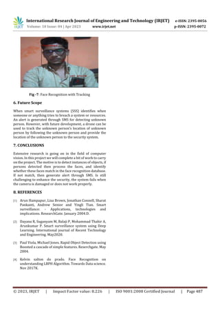 International Research Journal of Engineering and Technology (IRJET) e-ISSN: 2395-0056
Volume: 10 Issue: 04 | Apr 2023 www.irjet.net p-ISSN: 2395-0072
© 2023, IRJET | Impact Factor value: 8.226 | ISO 9001:2008 Certified Journal | Page 487
Fig -7: Face Recognition with Tracking
6. Future Scope
When smart surveillance systems (SSS) identifies when
someone or anything tries to breach a system or resources.
An alert is generated through SMS for detecting unknown
person. However, with future development, a drone can be
used to track the unknown person’s location of unknown
person by following the unknown person and provide the
location of the unknown person to the security system.
7. CONCLUSIONS
Extensive research is going on in the field of computer
vision. In this project we will complete a bit of work to carry
on the project. The motive is to detect instances of objects, if
persons detected then process the faces, and identify
whether these faces match in the face recognition database.
If not match, then generate alert through SMS. Is still
challenging to enhance the security, the system fails when
the camera is damaged or does not work properly.
8. REFERENCES
[1] Arun Hampapur, Lisa Brown, Jonathan Connell, Sharat
Pankanti, Andrew Senior and Yingli Tian. Smart
surveillance: - Applications, technologies and
implications. ResearchGate. January 2004.D.
[2] Dayana R, Suganyam M, Balaji P, Mohammad Thahir A,
Arunkumar P. Smart surveillance system using Deep
Learning. International journal of Recent Technology
and Engineering. May2020.
[3] Paul Viola, Michael Jones. Rapid Object Detection using
Boosted a cascade of simple features. Reserchgate. May
2004.
[4] Kelvin salton do prado. Face Recognition on
understanding LBPH Algorithm. Towards Data science.
Nov 2017K.
 