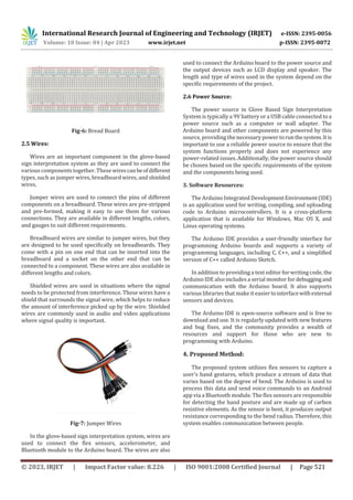 International Research Journal of Engineering and Technology (IRJET) e-ISSN: 2395-0056
Volume: 10 Issue: 04 | Apr 2023 www.irjet.net p-ISSN: 2395-0072
© 2023, IRJET | Impact Factor value: 8.226 | ISO 9001:2008 Certified Journal | Page 521
Fig-6: Bread Board
2.5 Wires:
Wires are an important component in the glove-based
sign interpretation system as they are used to connect the
various components together. These wirescanbeofdifferent
types, such as jumper wires, breadboard wires, and shielded
wires.
Jumper wires are used to connect the pins of different
components on a breadboard. These wires are pre-stripped
and pre-formed, making it easy to use them for various
connections. They are available in different lengths, colors,
and gauges to suit different requirements.
Breadboard wires are similar to jumper wires, but they
are designed to be used specifically on breadboards. They
come with a pin on one end that can be inserted into the
breadboard and a socket on the other end that can be
connected to a component. These wires are also available in
different lengths and colors.
Shielded wires are used in situations where the signal
needs to be protected from interference. These wires have a
shield that surrounds the signal wire, which helps to reduce
the amount of interference picked up by the wire. Shielded
wires are commonly used in audio and video applications
where signal quality is important.
Fig-7: Jumper Wires
In the glove-based sign interpretation system, wires are
used to connect the flex sensors, accelerometer, and
Bluetooth module to the Arduino board. The wires are also
used to connect the Arduino board to the power source and
the output devices such as LCD display and speaker. The
length and type of wires used in the system depend on the
specific requirements of the project.
2.6 Power Source:
The power source in Glove Based Sign Interpretation
System is typicallya 9V battery or a USB cable connected to a
power source such as a computer or wall adapter. The
Arduino board and other components are powered by this
source, providing the necessary power torunthesystem.Itis
important to use a reliable power source to ensure that the
system functions properly and does not experience any
power-related issues. Additionally, the power source should
be chosen based on the specific requirements of the system
and the components being used.
3. Software Resources:
The Arduino Integrated DevelopmentEnvironment(IDE)
is an application used for writing, compiling, and uploading
code to Arduino microcontrollers. It is a cross-platform
application that is available for Windows, Mac OS X, and
Linux operating systems.
The Arduino IDE provides a user-friendly interface for
programming Arduino boards and supports a variety of
programming languages, including C, C++, and a simplified
version of C++ called Arduino Sketch.
In addition to providing a text editor for writing code, the
Arduino IDE also includes a serial monitor fordebuggingand
communication with the Arduino board. It also supports
various libraries that make iteasiertointerfacewithexternal
sensors and devices.
The Arduino IDE is open-source software and is free to
download and use. It is regularly updated with new features
and bug fixes, and the community provides a wealth of
resources and support for those who are new to
programming with Arduino.
4. Proposed Method:
The proposed system utilizes flex sensors to capture a
user's hand gestures, which produce a stream of data that
varies based on the degree of bend. The Arduino is used to
process this data and send voice commands to an Android
app via a Bluetooth module. The flex sensors are responsible
for detecting the hand posture and are made up of carbon
resistive elements. As the sensor is bent, it produces output
resistance corresponding to the bend radius. Therefore, this
system enables communication between people.
 