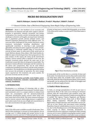 International Research Journal of Engineering and Technology (IRJET) e-ISSN: 2395-0056
Volume: 10 Issue: 04 | Apr 2023 www.irjet.net p-ISSN: 2395-0072
© 2023, IRJET | Impact Factor value: 8.226 | ISO 9001:2008 Certified Journal | Page 523
MICRO RO DESALINATION UNIT
Sahil N. Mahajan1, Austin N. Mathias2, Pratik V. Mayekar3, Nikhil V. Padval4
1,2,3,4 Research Scholar, Dept. of Mechanical Engineering, Datta Meghe College of Engineering, India
---------------------------------------------------------------------***---------------------------------------------------------------------
Abstract - Water is the backbone of our economy and
development. An adequate and safe water supply is vital for
progress in agriculture, industry, recreation, and human
consumption. As a country, we face increasing water supply
challenges in the form of droughts, increased water demands
due to population growth, densely polluted waters, and
demand competitive demand from many different users. To
overcome these challenges for the present and future, water
treatment technologies including desalination will
significantly contribute to ensuring a safe, sustainable,
affordable, and adequate water supply for the public of India.
Desalination is commonly applied today to overcome the
scarcity of fresh water in some parts of the world such as
Israel, Bahrain, Kuwait, China, Qatar, UAE, Saudi Arabia etc.
Different types of technologies have been proposed over the
past century. In this report, the status of the mainstream
solution, reverse osmosis (RO) is reported. In this case, the
seawater treatment plants operate the same way as the
traditional, except that they are designed to be portable. The
document reviews filtration techniques and the evolution of
the device into compactness, they can be used without
complicated installation procedures, and the treats seawater
everywhere. The classificationsarethereforegiven first, taking
into account the principles of operation, the main energy
inputs required for the treatment, the parts needed, the
processes involved, and the unit test.
Key Words: Desalination, portable, water bodies, water
treatment, freshwater, seawater, sustainable, reverse
osmosis, installation.
1. INTRODUCTION
Desalination is a technique of removing salts or other
minerals and contaminants from seawater, brackish water,
and wastewater and it is a unique solution to obtain fresh
water for consumption and for domestic/industrial
utilization. Desalination plants convert saline water into
pure water that is fit to drink. The most common technique
used is reverse osmosis where high pressure is applied to
push saline water from an area of high salt concentration to
low salt concentration through a membrane.
1.1 Need
Only 2.5% of the water availableonearthisfreshwater.Two-
third of this freshwater is present in frozen glaciers. On an
average over 1.1 billion people lack proper access to any
freshwater reserves and over 2.7 billion people face scarcity
of water at least once a month. But fortunately, as we know
71% of the earth’s surface iswater and 97.5%ofthatwateris
seawater.
Fig-1: Water Distribution on Earth
In many parts of the world, there is a scarcity of clean and
fresh water.For industriestosurvive,theyneedasystemthat
can help them utilize the available water resource more
efficiently. With the help of desalinationplants,Governments
and people can be prepared for the times of droughts and
ensure an efficient supply of water.
1.2 India’s Water Resources
In India, an average precipitation of 118 cm per year is
experienced. Most of the rains occur during its monsoon
seasons with the north-eastern and northern areas like
Assam, Meghalaya, and Arunachal Pradeshreceiving400 cm
of rainfall. The regions Tripura, Nagaland, and Manipur
receive 200-300 cm of rain. Areas such as West Bengal,
Bihar, Odisha experience 100-200 cm of rainfall.
Maharashtra, Punjab, Haryana, and Tamil Nadu receive 50-
100 cm of rain. Desert and semi-desert areas including
Rajasthan, Gujarat, Ladakh plateau receives rains below 50
cm. due to this flooding occurs in the Himalayan basin and
water scarcity in others. Generally, desalination is
considered to be more expensive comparedtootherexisting
sources, yet it is more reliableinmeetingthecountry’swater
needs. Desalination will help to end India’s water problems
 