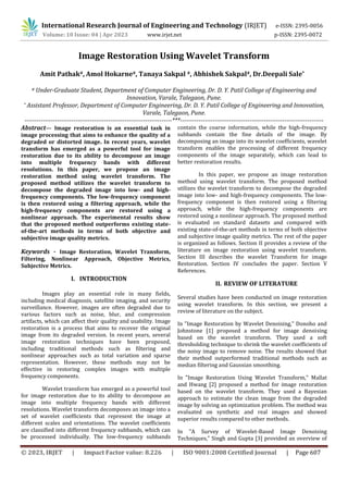 © 2023, IRJET | Impact Factor value: 8.226 | ISO 9001:2008 Certified Journal | Page 607
Image Restoration Using Wavelet Transform
# Under-Graduate Student, Department of Computer Engineering, Dr. D. Y. Patil College of Engineering and
Innovation, Varale, Talegaon, Pune.
* Assistant Professor, Department of Computer Engineering, Dr. D. Y. Patil College of Engineering and Innovation,
Varale, Talegaon, Pune.
------------------------------------------------------------------------***----------------------------------------------------------------------
Abstract— Image restoration is an essential task in
image processing that aims to enhance the quality of a
degraded or distorted image. In recent years, wavelet
transform has emerged as a powerful tool for image
restoration due to its ability to decompose an image
into multiple frequency bands with different
resolutions. In this paper, we propose an image
restoration method using wavelet transform. The
proposed method utilizes the wavelet transform to
decompose the degraded image into low- and high-
frequency components. The low-frequency component
is then restored using a filtering approach, while the
high-frequency components are restored using a
nonlinear approach. The experimental results show
that the proposed method outperforms existing state-
of-the-art methods in terms of both objective and
subjective image quality metrics.
Keywords - Image Restoration, Wavelet Transform,
Filtering, Nonlinear Approach, Objective Metrics,
Subjective Metrics.
Images play an essential role in many fields,
including medical diagnosis, satellite imaging, and security
surveillance. However, images are often degraded due to
various factors such as noise, blur, and compression
artifacts, which can affect their quality and usability. Image
restoration is a process that aims to recover the original
image from its degraded version. In recent years, several
image restoration techniques have been proposed,
including traditional methods such as filtering and
nonlinear approaches such as total variation and sparse
representation. However, these methods may not be
effective in restoring complex images with multiple
frequency components.
Wavelet transform has emerged as a powerful tool
for image restoration due to its ability to decompose an
image into multiple frequency bands with different
resolutions. Wavelet transform decomposes an image into a
set of wavelet coefficients that represent the image at
different scales and orientations. The wavelet coefficients
are classified into different frequency subbands, which can
be processed individually. The low-frequency subbands
contain the coarse information, while the high-frequency
subbands contain the fine details of the image. By
decomposing an image into its wavelet coefficients, wavelet
transform enables the processing of different frequency
components of the image separately, which can lead to
better restoration results.
Several studies have been conducted on image restoration
using wavelet transform. In this section, we present a
review of literature on the subject.
In "Image Restoration by Wavelet Denoising," Donoho and
Johnstone [1] proposed a method for image denoising
based on the wavelet transform. They used a soft
thresholding technique to shrink the wavelet coefficients of
the noisy image to remove noise. The results showed that
their method outperformed traditional methods such as
median filtering and Gaussian smoothing.
In "Image Restoration Using Wavelet Transform," Mallat
and Hwang [2] proposed a method for image restoration
based on the wavelet transform. They used a Bayesian
approach to estimate the clean image from the degraded
image by solving an optimization problem. The method was
evaluated on synthetic and real images and showed
superior results compared to other methods.
In "A Survey of Wavelet-Based Image Denoising
Techniques," Singh and Gupta [3] provided an overview of
International Research Journal of Engineering and Technology (IRJET) e-ISSN: 2395-0056
Volume: 10 Issue: 04 | Apr 2023 www.irjet.net p-ISSN: 2395-0072
I. INTRODUCTION
In this paper, we propose an image restoration
method using wavelet transform. The proposed method
utilizes the wavelet transform to decompose the degraded
image into low- and high-frequency components. The low-
frequency component is then restored using a filtering
approach, while the high-frequency components are
restored using a nonlinear approach. The proposed method
is evaluated on standard datasets and compared with
existing state-of-the-art methods in terms of both objective
and subjective image quality metrics. The rest of the paper
is organized as follows. Section II provides a review of the
literature on image restoration using wavelet transform.
Section III describes the wavelet Transform for image
Restoration. Section IV concludes the paper. Section V
References.
II. REVIEW OF LITERATURE
Amit Pathak#, Amol Hokarne#, Tanaya Sakpal #, Abhishek Sakpal#, Dr.Deepali Sale*
 
