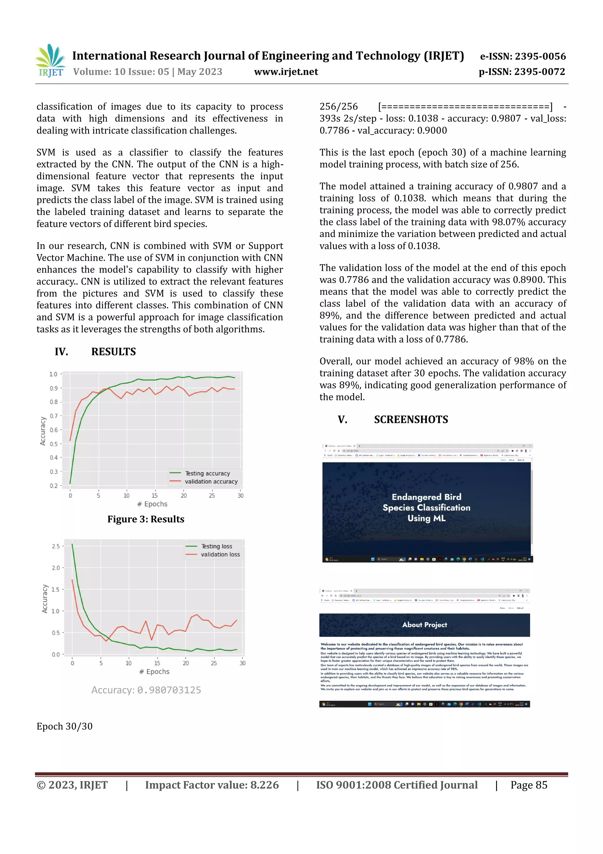 International Research Journal of Engineering and Technology (IRJET) e-ISSN: 2395-0056
Volume: 10 Issue: 05 | May 2023 www.irjet.net p-ISSN: 2395-0072
© 2023, IRJET | Impact Factor value: 8.226 | ISO 9001:2008 Certified Journal | Page 85
classification of images due to its capacity to process
data with high dimensions and its effectiveness in
dealing with intricate classification challenges.
SVM is used as a classifier to classify the features
extracted by the CNN. The output of the CNN is a high-
dimensional feature vector that represents the input
image. SVM takes this feature vector as input and
predicts the class label of the image. SVM is trained using
the labeled training dataset and learns to separate the
feature vectors of different bird species.
In our research, CNN is combined with SVM or Support
Vector Machine. The use of SVM in conjunction with CNN
enhances the model's capability to classify with higher
accuracy.. CNN is utilized to extract the relevant features
from the pictures and SVM is used to classify these
features into different classes. This combination of CNN
and SVM is a powerful approach for image classification
tasks as it leverages the strengths of both algorithms.
IV. RESULTS
Epoch 30/30
256/256 [==============================] -
393s 2s/step - loss: 0.1038 - accuracy: 0.9807 - val_loss:
0.7786 - val_accuracy: 0.9000
This is the last epoch (epoch 30) of a machine learning
model training process, with batch size of 256.
The model attained a training accuracy of 0.9807 and a
training loss of 0.1038. which means that during the
training process, the model was able to correctly predict
the class label of the training data with 98.07% accuracy
and minimize the variation between predicted and actual
values with a loss of 0.1038.
The validation loss of the model at the end of this epoch
was 0.7786 and the validation accuracy was 0.8900. This
means that the model was able to correctly predict the
class label of the validation data with an accuracy of
89%, and the difference between predicted and actual
values for the validation data was higher than that of the
training data with a loss of 0.7786.
Overall, our model achieved an accuracy of 98% on the
training dataset after 30 epochs. The validation accuracy
was 89%, indicating good generalization performance of
the model.
V. SCREENSHOTS
Accuracy: 0.980703125
Figure 3: Results
plot
 