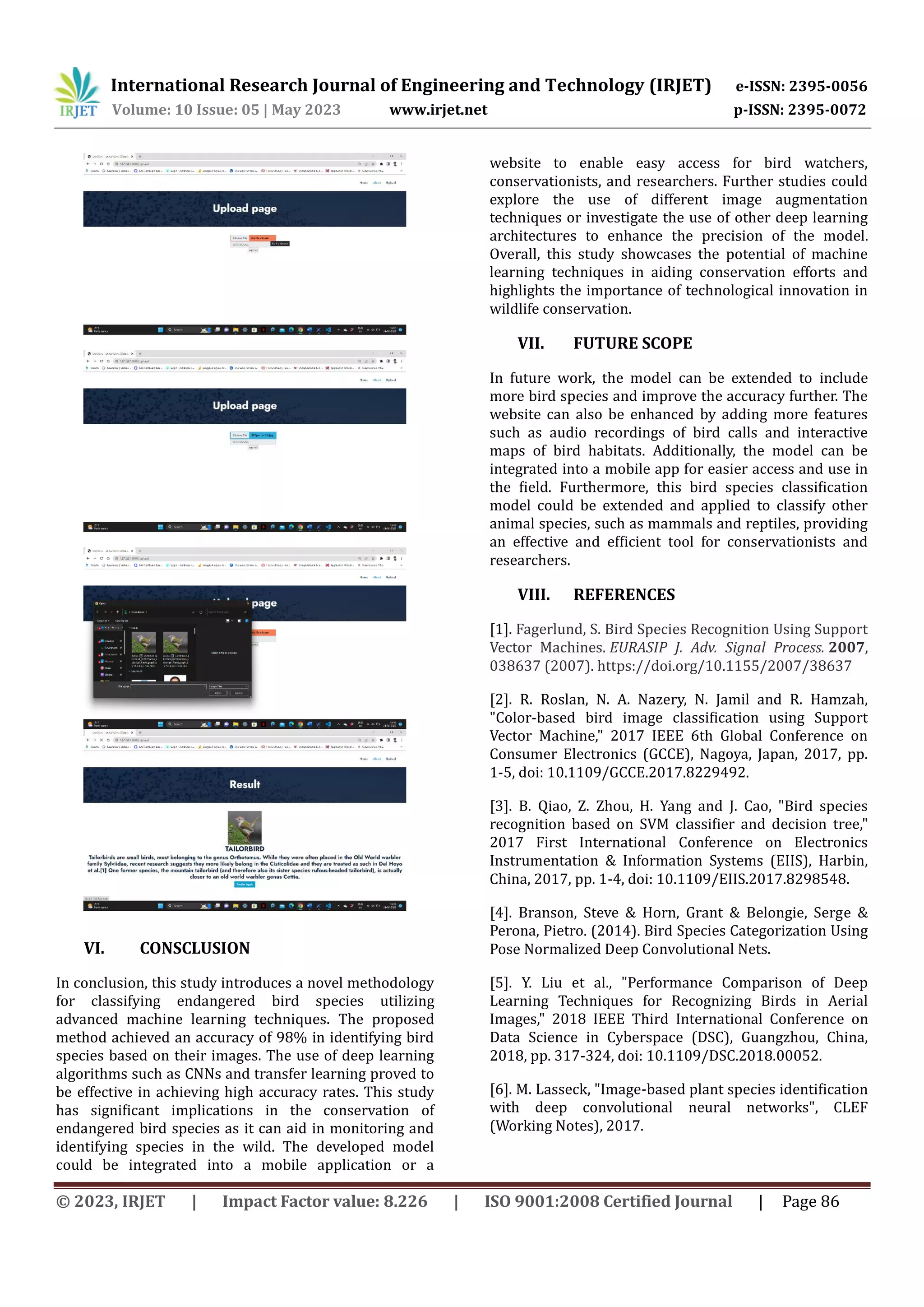 International Research Journal of Engineering and Technology (IRJET) e-ISSN: 2395-0056
Volume: 10 Issue: 05 | May 2023 www.irjet.net p-ISSN: 2395-0072
© 2023, IRJET | Impact Factor value: 8.226 | ISO 9001:2008 Certified Journal | Page 86
VI. CONSCLUSION
In conclusion, this study introduces a novel methodology
for classifying endangered bird species utilizing
advanced machine learning techniques. The proposed
method achieved an accuracy of 98% in identifying bird
species based on their images. The use of deep learning
algorithms such as CNNs and transfer learning proved to
be effective in achieving high accuracy rates. This study
has significant implications in the conservation of
endangered bird species as it can aid in monitoring and
identifying species in the wild. The developed model
could be integrated into a mobile application or a
website to enable easy access for bird watchers,
conservationists, and researchers. Further studies could
explore the use of different image augmentation
techniques or investigate the use of other deep learning
architectures to enhance the precision of the model.
Overall, this study showcases the potential of machine
learning techniques in aiding conservation efforts and
highlights the importance of technological innovation in
wildlife conservation.
VII. FUTURE SCOPE
In future work, the model can be extended to include
more bird species and improve the accuracy further. The
website can also be enhanced by adding more features
such as audio recordings of bird calls and interactive
maps of bird habitats. Additionally, the model can be
integrated into a mobile app for easier access and use in
the field. Furthermore, this bird species classification
model could be extended and applied to classify other
animal species, such as mammals and reptiles, providing
an effective and efficient tool for conservationists and
researchers.
VIII. REFERENCES
[1]. Fagerlund, S. Bird Species Recognition Using Support
Vector Machines. EURASIP J. Adv. Signal Process. 2007,
038637 (2007). https://doi.org/10.1155/2007/38637
[2]. R. Roslan, N. A. Nazery, N. Jamil and R. Hamzah,
"Color-based bird image classification using Support
Vector Machine," 2017 IEEE 6th Global Conference on
Consumer Electronics (GCCE), Nagoya, Japan, 2017, pp.
1-5, doi: 10.1109/GCCE.2017.8229492.
[3]. B. Qiao, Z. Zhou, H. Yang and J. Cao, "Bird species
recognition based on SVM classifier and decision tree,"
2017 First International Conference on Electronics
Instrumentation & Information Systems (EIIS), Harbin,
China, 2017, pp. 1-4, doi: 10.1109/EIIS.2017.8298548.
[4]. Branson, Steve & Horn, Grant & Belongie, Serge &
Perona, Pietro. (2014). Bird Species Categorization Using
Pose Normalized Deep Convolutional Nets.
[5]. Y. Liu et al., "Performance Comparison of Deep
Learning Techniques for Recognizing Birds in Aerial
Images," 2018 IEEE Third International Conference on
Data Science in Cyberspace (DSC), Guangzhou, China,
2018, pp. 317-324, doi: 10.1109/DSC.2018.00052.
[6]. M. Lasseck, "Image-based plant species identification
with deep convolutional neural networks", CLEF
(Working Notes), 2017.
 