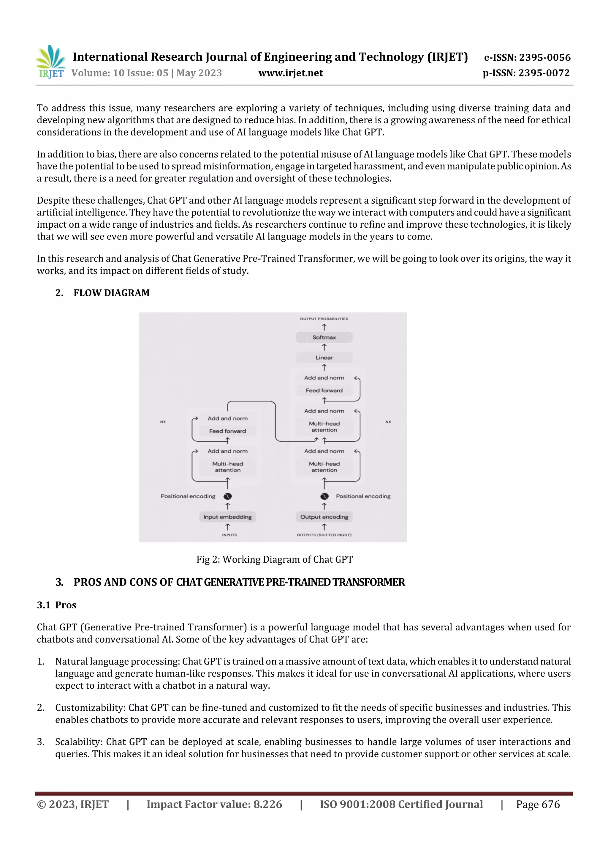 International Research Journal of Engineering and Technology (IRJET) e-ISSN: 2395-0056
Volume: 10 Issue: 05 | May 2023 www.irjet.net p-ISSN: 2395-0072
© 2023, IRJET | Impact Factor value: 8.226 | ISO 9001:2008 Certified Journal | Page 676
To address this issue, many researchers are exploring a variety of techniques, including using diverse training data and
developing new algorithms that are designed to reduce bias. In addition, there is a growing awareness of the need for ethical
considerations in the development and use of AI language models like Chat GPT.
In addition to bias, there are also concerns related to the potential misuse of AI language models like Chat GPT. These models
have the potential to be used to spread misinformation, engageintargetedharassment, andevenmanipulatepublic opinion.As
a result, there is a need for greater regulation and oversight of these technologies.
Despite these challenges, Chat GPT and other AI language models represent a significant step forward in the development of
artificial intelligence. They have the potential to revolutionize the way we interact withcomputersandcouldhavea significant
impact on a wide range of industries and fields. As researchers continue to refine and improve these technologies, it is likely
that we will see even more powerful and versatile AI language models in the years to come.
In this research and analysis of Chat Generative Pre-Trained Transformer, we will be going to look over its origins, the way it
works, and its impact on different fields of study.
3. PROS AND CONS OF CHATGENERATIVEPRE-TRAINEDTRANSFORMER
3.1 Pros
Chat GPT (Generative Pre-trained Transformer) is a powerful language model that has several advantages when used for
chatbots and conversational AI. Some of the key advantages of Chat GPT are:
1. Natural language processing: Chat GPT is trained on a massive amount of text data, which enablesittounderstand natural
language and generate human-like responses. This makes it ideal for use in conversational AI applications, where users
expect to interact with a chatbot in a natural way.
2. Customizability: Chat GPT can be fine-tuned and customized to fit the needs of specific businesses and industries. This
enables chatbots to provide more accurate and relevant responses to users, improving the overall user experience.
3. Scalability: Chat GPT can be deployed at scale, enabling businesses to handle large volumes of user interactions and
queries. This makes it an ideal solution for businesses that need to provide customer support or other services at scale.
2. FLOW DIAGRAM
Fig 2: Working Diagram of Chat GPT
 