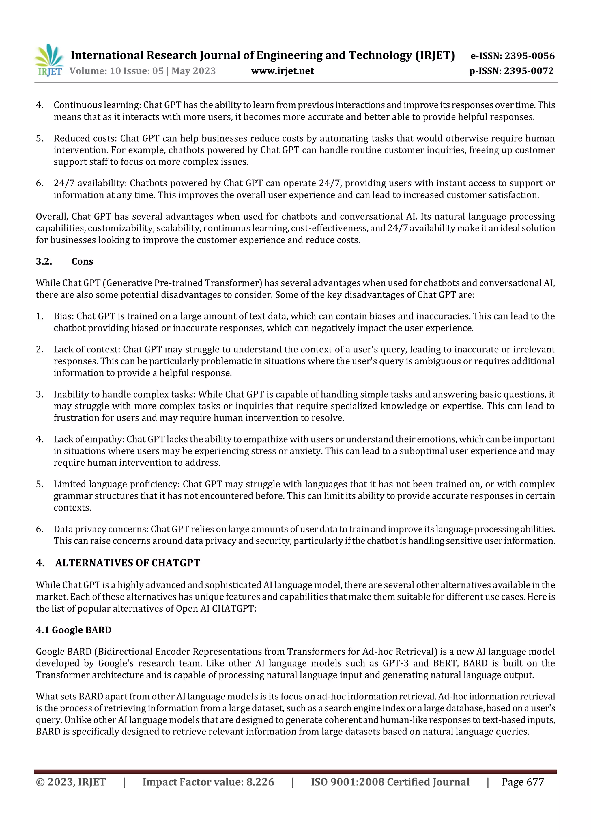 International Research Journal of Engineering and Technology (IRJET) e-ISSN: 2395-0056
Volume: 10 Issue: 05 | May 2023 www.irjet.net p-ISSN: 2395-0072
© 2023, IRJET | Impact Factor value: 8.226 | ISO 9001:2008 Certified Journal | Page 677
4. Continuous learning: Chat GPT has the abilitytolearnfrompreviousinteractionsandimproveitsresponsesovertime.This
means that as it interacts with more users, it becomes more accurate and better able to provide helpful responses.
5. Reduced costs: Chat GPT can help businesses reduce costs by automating tasks that would otherwise require human
intervention. For example, chatbots powered by Chat GPT can handle routine customer inquiries, freeing up customer
support staff to focus on more complex issues.
6. 24/7 availability: Chatbots powered by Chat GPT can operate 24/7, providing users with instant access to support or
information at any time. This improves the overall user experience and can lead to increased customer satisfaction.
Overall, Chat GPT has several advantages when used for chatbots and conversational AI. Its natural language processing
capabilities, customizability, scalability, continuous learning, cost-effectiveness,and24/7availabilitymakeitanideal solution
for businesses looking to improve the customer experience and reduce costs.
3.2. Cons
While Chat GPT (Generative Pre-trained Transformer) has several advantages when used for chatbots and conversational AI,
there are also some potential disadvantages to consider. Some of the key disadvantages of Chat GPT are:
1. Bias: Chat GPT is trained on a large amount of text data, which can contain biases and inaccuracies. This can lead to the
chatbot providing biased or inaccurate responses, which can negatively impact the user experience.
2. Lack of context: Chat GPT may struggle to understand the context of a user's query, leading to inaccurate or irrelevant
responses. This can be particularly problematic in situations where the user's query is ambiguous or requires additional
information to provide a helpful response.
3. Inability to handle complex tasks: While Chat GPT is capable of handling simple tasks and answering basic questions, it
may struggle with more complex tasks or inquiries that require specialized knowledge or expertise. This can lead to
frustration for users and may require human intervention to resolve.
4. Lack of empathy: Chat GPT lacks the ability to empathize with users or understandtheiremotions,whichcanbeimportant
in situations where users may be experiencing stress or anxiety. This can lead to a suboptimal user experience and may
require human intervention to address.
5. Limited language proficiency: Chat GPT may struggle with languages that it has not been trained on, or with complex
grammar structures that it has not encountered before. This can limit its ability to provide accurate responses in certain
contexts.
6. Data privacy concerns: Chat GPT relies on large amounts of userdata totrainandimproveitslanguageprocessingabilities.
This can raise concerns around data privacy and security, particularly ifthechatbotis handlingsensitiveuserinformation.
4. ALTERNATIVES OF CHATGPT
While Chat GPT is a highly advanced and sophisticated AI language model, there are several other alternatives availableinthe
market. Each of these alternatives has unique features and capabilities that make them suitable for different use cases.Hereis
the list of popular alternatives of Open AI CHATGPT:
4.1 Google BARD
Google BARD (Bidirectional Encoder Representations from Transformers for Ad-hoc Retrieval) is a new AI language model
developed by Google's research team. Like other AI language models such as GPT-3 and BERT, BARD is built on the
Transformer architecture and is capable of processing natural language input and generating natural language output.
What sets BARD apart from other AI language models is its focus on ad-hoc information retrieval.Ad-hocinformationretrieval
is the process of retrieving information from a large dataset, such asa searchengineindexora largedatabase,basedona user's
query. Unlike other AI language models that are designed to generate coherentandhuman-likeresponsestotext-basedinputs,
BARD is specifically designed to retrieve relevant information from large datasets based on natural language queries.
 