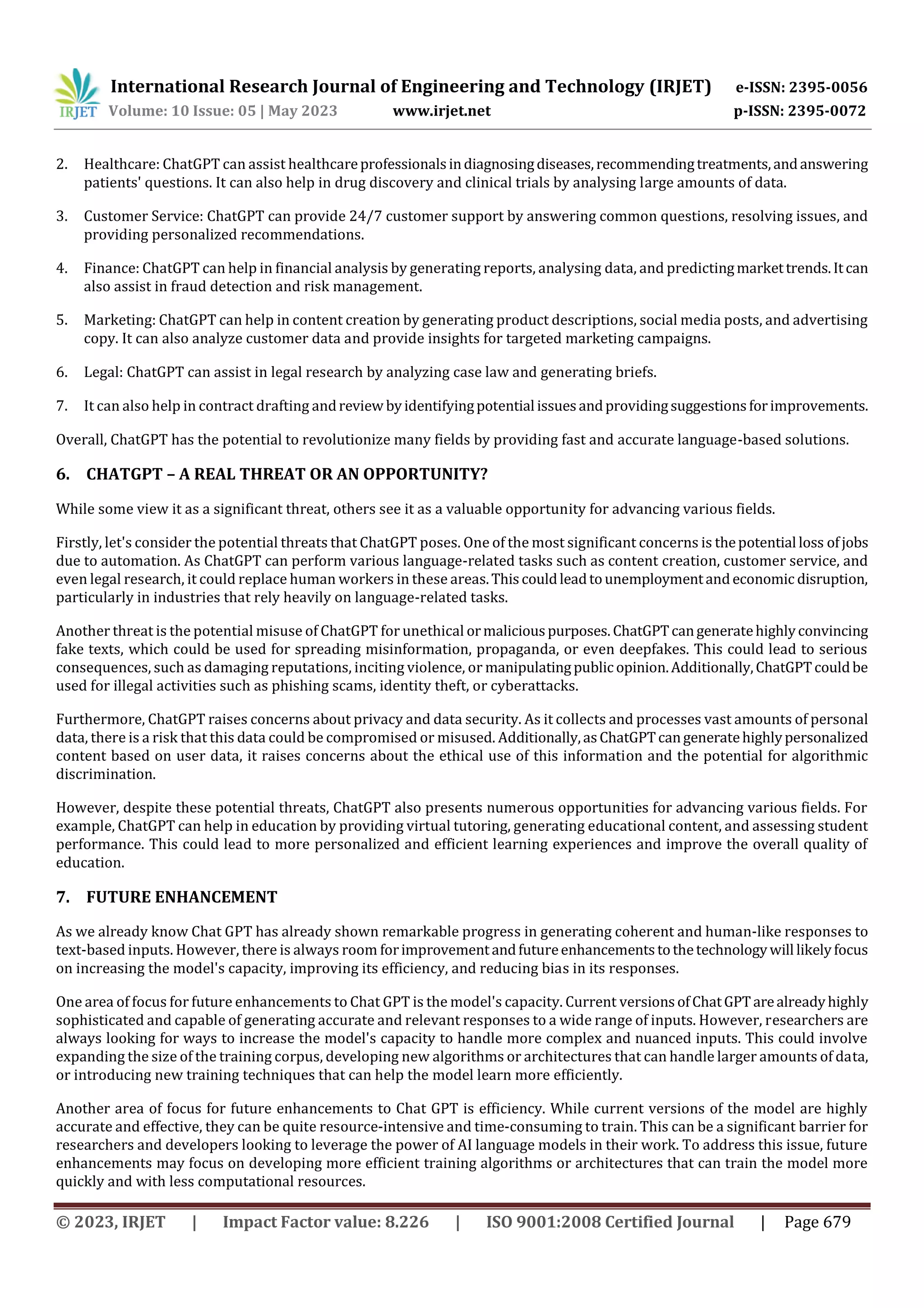 International Research Journal of Engineering and Technology (IRJET) e-ISSN: 2395-0056
Volume: 10 Issue: 05 | May 2023 www.irjet.net p-ISSN: 2395-0072
© 2023, IRJET | Impact Factor value: 8.226 | ISO 9001:2008 Certified Journal | Page 679
2. Healthcare: ChatGPT can assist healthcareprofessionalsindiagnosingdiseases,recommendingtreatments,andanswering
patients' questions. It can also help in drug discovery and clinical trials by analysing large amounts of data.
3. Customer Service: ChatGPT can provide 24/7 customer support by answering common questions, resolving issues, and
providing personalized recommendations.
4. Finance: ChatGPT can help in financial analysis by generating reports, analysing data, and predictingmarkettrends.Itcan
also assist in fraud detection and risk management.
5. Marketing: ChatGPT can help in content creation by generating product descriptions, social media posts, and advertising
copy. It can also analyze customer data and provide insights for targeted marketing campaigns.
6. Legal: ChatGPT can assist in legal research by analyzing case law and generating briefs.
7. It can also help in contract drafting andreview byidentifyingpotential issuesandprovidingsuggestionsforimprovements.
Overall, ChatGPT has the potential to revolutionize many fields by providing fast and accurate language-based solutions.
6. CHATGPT – A REAL THREAT OR AN OPPORTUNITY?
While some view it as a significant threat, others see it as a valuable opportunity for advancing various fields.
Firstly, let's consider the potential threats that ChatGPT poses. One of the most significant concerns is thepotential loss ofjobs
due to automation. As ChatGPT can perform various language-related tasks such as content creation, customer service, and
even legal research, it could replace human workers in these areas.Thiscouldleadtounemploymentandeconomic disruption,
particularly in industries that rely heavily on language-related tasks.
Another threat is the potential misuse of ChatGPT for unethical ormaliciouspurposes. ChatGPTcangeneratehighlyconvincing
fake texts, which could be used for spreading misinformation, propaganda, or even deepfakes. This could lead to serious
consequences, such as damaging reputations, inciting violence, or manipulatingpublicopinion.Additionally,ChatGPTcouldbe
used for illegal activities such as phishing scams, identity theft, or cyberattacks.
Furthermore, ChatGPT raises concerns about privacy and data security. As it collects and processes vast amounts of personal
data, there is a risk that this data could be compromised or misused. Additionally,asChatGPTcangeneratehighlypersonalized
content based on user data, it raises concerns about the ethical use of this information and the potential for algorithmic
discrimination.
However, despite these potential threats, ChatGPT also presents numerous opportunities for advancing various fields. For
example, ChatGPT can help in education by providing virtual tutoring, generating educational content, and assessing student
performance. This could lead to more personalized and efficient learning experiences and improve the overall quality of
education.
7. FUTURE ENHANCEMENT
As we already know Chat GPT has already shown remarkable progress in generating coherent and human-like responses to
text-based inputs. However, there is always room forimprovementandfutureenhancementstothetechnologywill likelyfocus
on increasing the model's capacity, improving its efficiency, and reducing bias in its responses.
One area of focus for future enhancements to Chat GPT is the model's capacity. Current versionsofChatGPTarealreadyhighly
sophisticated and capable of generating accurate and relevant responses to a wide range of inputs. However, researchers are
always looking for ways to increase the model's capacity to handle more complex and nuanced inputs. This could involve
expanding the size of the training corpus, developing new algorithms or architectures that can handle larger amounts of data,
or introducing new training techniques that can help the model learn more efficiently.
Another area of focus for future enhancements to Chat GPT is efficiency. While current versions of the model are highly
accurate and effective, they can be quite resource-intensive and time-consuming to train. This can be a significant barrier for
researchers and developers looking to leverage the power of AI language models in their work. To address this issue, future
enhancements may focus on developing more efficient training algorithms or architectures that can train the model more
quickly and with less computational resources.
 