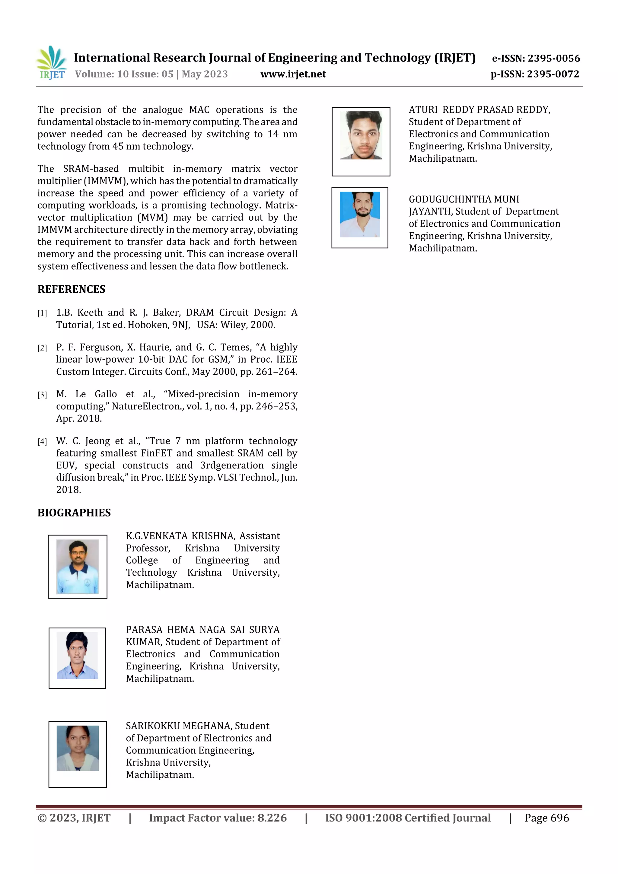 International Research Journal of Engineering and Technology (IRJET) e-ISSN: 2395-0056
Volume: 10 Issue: 05 | May 2023 www.irjet.net p-ISSN: 2395-0072
© 2023, IRJET | Impact Factor value: 8.226 | ISO 9001:2008 Certified Journal | Page 696
The precision of the analogue MAC operations is the
fundamental obstacletoin-memorycomputing.Thearea and
power needed can be decreased by switching to 14 nm
technology from 45 nm technology.
The SRAM-based multibit in-memory matrix vector
multiplier (IMMVM), which has the potential todramatically
increase the speed and power efficiency of a variety of
computing workloads, is a promising technology. Matrix-
vector multiplication (MVM) may be carried out by the
IMMVM architecture directly in thememoryarray,obviating
the requirement to transfer data back and forth between
memory and the processing unit. This can increase overall
system effectiveness and lessen the data flow bottleneck.
REFERENCES
[1] 1.B. Keeth and R. J. Baker, DRAM Circuit Design: A
Tutorial, 1st ed. Hoboken, 9NJ, USA: Wiley, 2000.
[2] P. F. Ferguson, X. Haurie, and G. C. Temes, “A highly
linear low-power 10-bit DAC for GSM,” in Proc. IEEE
Custom Integer. Circuits Conf., May 2000, pp. 261–264.
[3] M. Le Gallo et al., “Mixed-precision in-memory
computing,” NatureElectron., vol. 1, no. 4, pp. 246–253,
Apr. 2018.
[4] W. C. Jeong et al., “True 7 nm platform technology
featuring smallest FinFET and smallest SRAM cell by
EUV, special constructs and 3rdgeneration single
diffusion break,” in Proc. IEEE Symp. VLSI Technol., Jun.
2018.
BIOGRAPHIES
K.G.VENKATA KRISHNA, Assistant
Professor, Krishna University
College of Engineering and
Technology Krishna University,
Machilipatnam.
PARASA HEMA NAGA SAI SURYA
KUMAR, Student of Department of
Electronics and Communication
Engineering, Krishna University,
Machilipatnam.
SARIKOKKU MEGHANA, Student
of Department of Electronics and
Communication Engineering,
Krishna University,
Machilipatnam.
ATURI REDDY PRASAD REDDY,
Student of Department of
Electronics and Communication
Engineering, Krishna University,
Machilipatnam.
GODUGUCHINTHA MUNI
JAYANTH, Student of Department
of Electronics and Communication
Engineering, Krishna University,
Machilipatnam.
 