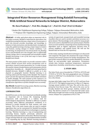 International Research Journal of Engineering and Technology (IRJET) e-ISSN: 2395-0056
Volume: 10 Issue: 05 | May 2023 www.irjet.net p-ISSN: 2395-0072
© 2023, IRJET | Impact Factor value: 8.226 | ISO 9001:2008 Certified Journal | Page 711
Integrated Water Resources Management Using Rainfall Forecasting
With Artificial Neural Networks In Solapur District, Maharashtra
Mr. Dara Pradeep S. 1, Prof. Mrs. Ghadge C.A. 2 , Prof. D.C. Poul 3,Prof. S.C.Wadne4
1 Student Shri Tuljabhavani Engineering College, Tuljapur. Tuljapur,Osmanabad, Mahrashtra, India
2,3,4 Professor Shri Tuljabhavani Engineering College, Tuljapur, Osmanabad, Mahrashtra, India
---------------------------------------------------------------------***---------------------------------------------------------------------
Abstract - In India, agriculture plays an important role in
the Indian economy. Rainfall is important for agriculture, but
rainfall forecasting has become a major issue in recent years. A
good rain forecast provides knowledge and knowledge in
advance to take precautions and develop better strategies for
crops.Also, global warming is having a major impact on nature
and humans, causing changes in climate conditions. I am
accelerating. As temperatures rise and sea levels rise, flooding
occurs and farmlands turn into drought. Due to unfavorable
climate change, there is unseasonable and unsuitable rainfall.
Rainfall forecasting is one of the best ways to learn about
Rainfall and climate.
The main purpose of this study is to provide customers with a
correct climate account from various perspectives such as
agriculture, research, power generation, etc., in order to grasp
the need for climate transformation and itsparameterssuchas
temperature, humidity, etc. . , Rainfall and wind speed lead to
Rainfall forecasts. Rainfall is difficult to predict as it also
depends on geographic location. Machine learning is an
evolving subset of AI that helps predict Rainfall. This research
paper uses the UCI repository dataset with multiple attributes
to predict Rainfall. The main purpose of this research is to
develop a Rainfall forecasting systemanduse machinelearning
classification algorithms to predict Rainfall more accurately.
Key Words: Rainfall Forecasting system, Machine Learning,
Dataset, Classification algorithms etc.
1.INTRODUCTION
Rainfall forecasts are the most importantworldwideandplay
an important role in human life. Analyzing Rainfall
frequencies with uncertainty is a tedious task for
meteorological departments. Rainfall is difficult to predict
accurately under different atmospheric conditions. It is
believed to predict Rainfall for both summer and rainy
seasons. This is the main reason why we need to analyze
algorithms that can be customized for Rainfall forecasting.
One of these proficient and effective technologies is machine
learning. “Machine learning is a way of manipulating and
extracting known, implicit, previously unknown and
potentiallyuseful informationaboutdata”.Machinelearningis
a huge and deep field, the scope and implementationofwhich
is It's expanding day by day. Machine learning includes a
variety of supervised, unsupervised, and ensemble learning
classifiers that are used to predict and detect accuracy on a
given dataset. This knowledge can be useful for many people
and can be used in a Rainfall forecast system project. Find the
most accurate model by comparing various machinelearning
algorithms such as logistic regression, decision trees, K
nearest neighbors, and random forest. We will use the
Rainfall data set from the UCI repository.
In this study, existing classification techniques are discussed
and compared. The paper also mentions the scope of future
research and various avenues for further development. The
goal of this research effort is to predict Rainfall for a location
based on user-provided input parameters. Parameters
include date, location, maximum temperature, minimum
temperature, humidity, wind direction, evaporation, etc.
2. STUDY AREA
The Solar Pools area is bounded by 17°05'N to 18°32'N and
74°42'E to 76°15'E. The total geographical area of Solapur
district is 14895 km². It is divided into 11 tasirs. The district
has a dry climate.
Average daily highs range from 30°C to 35°C and lows from
18°C to 21°C. The highest temperature in May is 47 degrees.
Average annual rainfall is 510 mm. The soil in this area is
primarily from Deccan traps. The soils in the area can be
broadly divided into three groups: shallow, medium and
deep. The district consists of 11 tesils that fall under areas
affected by drought and water scarcity.Accordingtothe2011
census, Solapur has a population of 43,17,756.
 