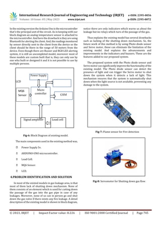 International Research Journal of Engineering and Technology (IRJET) e-ISSN: 2395-0056
Volume: 10 Issue: 05 | May 2023 www.irjet.net p-ISSN: 2395-0072
© 2023, IRJET | Impact Factor value: 8.226 | ISO 9001:2008 Certified Journal | Page 745
In the existing version theArduinoUnoisthemicrocontroller
that's the principal unit of the circuit. As in keeping with our
block diagram an analog temperature sensor is attached to
the microcontroller. And here the drawback is they are using
Bluetooth foralerting the client. And, thereadingsmonitored
by sensor directly sent to the client from the device so the
client should be there in the range of 50 meters from the
device. Even though there are Buzzer and RGB LED alerting
system, it is still an uncompleted model, moreover most of
these models are custom built that is, they can only use by
one who built or designed it and it is not possible to use by
multiple persons.
Power Supply
LCD
Signal amplifier Load cell
Fig-6: Block Diagram of existing model.
The main components used in the existingmethod was,
Power Supply 5v.
ARDUINO-UNO microcontroller.
Load Cell.
MQ6 Sensor.
LCD.
4.PROBLEM IDENTIFICATION AND SOLUTION
In most of the existed models in gas leakage area, is that
most of them lack of shutting down mechanism. None of
them consists of an element which is used for cutting down
the passage of the gas into the gas pipe in case of any
leakages. Moreover, none of us can in person go and shut
down the gas valve if there exists any fire leakage. A detail
description of the existing model is shown in block diagram,
notice there are only indicators which warns us about the
leakage but no relays which turn of the passage of the gas.
Thus explains the existing model has several drawbacks
such as lacking of the shutting down mechanism. So, the
future work of this method is by using Photo diode sensor
and Servo motor, these can eliminate the limitation of the
existing model. And explains the advancements and
improvements in the indicators and buzzers. These are the
features added to our proposed system.
The proposed system with the Photo diode sensor and
Servo motor cansignificantlyimprovethefunctionalityofthe
existing model. The Photo diode sensor can detect the
presence of light and can trigger the Servo motor to shut
down the system when it detects a lack of light. This
mechanism ensures that the system is automatically shut
down when the light source is not available, preventing any
damage to the system.
Fig-7: Flame sensor for Fire detection
Fig-8: Servomotor for Shutting down gas flow.
GSM
Micro
controller
MQ6
Sensor
 