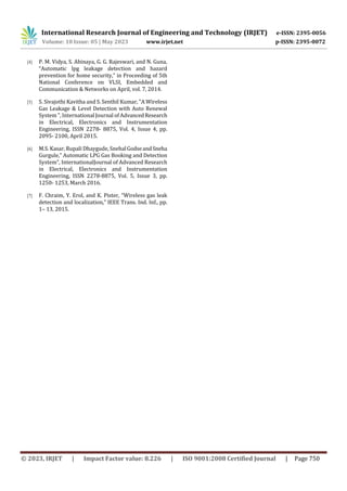 International Research Journal of Engineering and Technology (IRJET) e-ISSN: 2395-0056
Volume: 10 Issue: 05 | May 2023 www.irjet.net p-ISSN: 2395-0072
© 2023, IRJET | Impact Factor value: 8.226 | ISO 9001:2008 Certified Journal | Page 750
[4] P. M. Vidya, S. Abinaya, G. G. Rajeswari, and N. Guna,
“Automatic lpg leakage detection and hazard
prevention for home security,” in Proceeding of 5th
National Conference on VLSI, Embedded and
Communication & Networks on April, vol. 7, 2014.
[5] S. Sivajothi Kavitha and S. Senthil Kumar, "A Wireless
Gas Leakage & Level Detection with Auto Renewal
System ", International Journal of AdvancedResearch
in Electrical, Electronics and Instrumentation
Engineering, ISSN 2278- 8875, Vol. 4, Issue 4, pp.
2095- 2100, April 2015.
[6] M.S. Kasar, Rupali Dhaygude, SnehalGodseandSneha
Gurgule,” Automatic LPG Gas Booking and Detection
System”, InternationalJournal of Advanced Research
in Electrical, Electronics and Instrumentation
Engineering, ISSN 2278-8875, Vol. 5, Issue 3, pp.
1250- 1253, March 2016.
[7] F. Chraim, Y. Erol, and K. Pister, “Wireless gas leak
detection and localization,” IEEE Trans. Ind. Inf., pp.
1– 13, 2015.
 