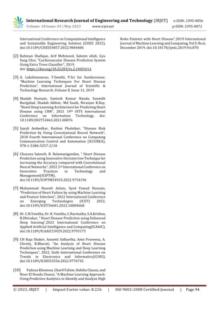 International Research Journal of Engineering and Technology (IRJET) e-ISSN: 2395-0056
Volume: 10 Issue: 05 | May 2023 www.irjet.net p-ISSN: 2395-0072
© 2023, IRJET | Impact Factor value: 8.226 | ISO 9001:2008 Certified Journal | Page 94
International Conference on Computational Intelligence
and Sustainable Engineering Solution (CISES 2022),
doi:10.1109/CISES54857.2022.9844406
[2] Rahman Shafique, Arif Mehmood, Saleem ullah, Gyu
Sang Choi, “Cardiovascular Disease Prediction System
Using Extra Trees Classifier”, 2019,
doi: https://doi.org/10.21203/rs.2.14454/v1
[3] A. Lakshmanarao, Y.Swathi, P.Sri Sai Sundareswar,
“Machine Learning Techniques For Heart Disease
Prediction”, International Journal of Scientific &
Technology Research ,Volume 8, Issue 11, 2019
[4] Shadab Hussain, Santosh Kumar Nanda, Susmith
Barigidad, Shadab Akhtar, Md Suaib, Niranjan K.Ray,
“Novel Deep Learning Architecture for Predicting Heart
Disease using CNN”, 2021 19th OITS International
Conference on Information Technology, doi:
10.1109/OCIT53463.2021.00076
[5] Sayali Ambedkar, Rashmi Phalnikar, “Disease Risk
Prediction by Using Convolutional Neural Network”,
2018 Fourth International Conference on Computing
Communication Control and Automation (ICCUBEA),
978-1-5386-5257-2/18
[6] Chavana Sateesh, R. Balamanigandan, “ Heart Disease
Prediction using Innovative Decision treeTechniquefor
increasing the Accuracy compared with Convolutional
Neural Networks”, 20222nd International Conferenceon
Innovative Practices in Technology and
Management(ICIPTM),
doi:10.1109/ICIPTM54933.2022.9754196
[7] Muhammad Haseeb Aslam, Syed Fawad Hussain,
“Prediction of Heart Failure by using Machine Learning
and Feature Selection”, 2022 International Conference
on Emerging Technologies (ICET) 2022,
doi:10.1109/ICET56601.2022.10004668
[8] Dr. C.N.Vanitha, Dr. K. Vanitha, C.Narmatha, S.A.Krishna,
R.Dhivakar, “ Heart Disease Prediction using Enhanced
Deep learning”,2022 International Conference on
Applied Artificial Intelligence and Computing(ICAAIC),
doi:10.1109/ICAAIC53929.2022.9793175
[9] CH Raja Shaker, Anisetti Sidhartha, Anto Praveena, A.
Chrsity, B.Bharati, “An Analysis of Heart Disease
Prediction using Machine Learning and Deep Learning
Techniques”, 2022, Sixth International Conference on
Trends in Electronics and Informatics(ICOEI),
doi:10.1109/ICOEI53556.2022.9776745
[10] Fadoua Khennou, Charif Fahim, Habiba Chaoui, and
Nour El Houda Chaoui, “A Machine Learning Approach:
Using Predictive Analytics to Identify and Analyze High
Risks Patients with Heart Disease”,2019 International
Journal of Machine Learning andComputing,Vol.9,No.6,
December 2019, doi:10.18178/ijmlc.2019.9.6.870
 