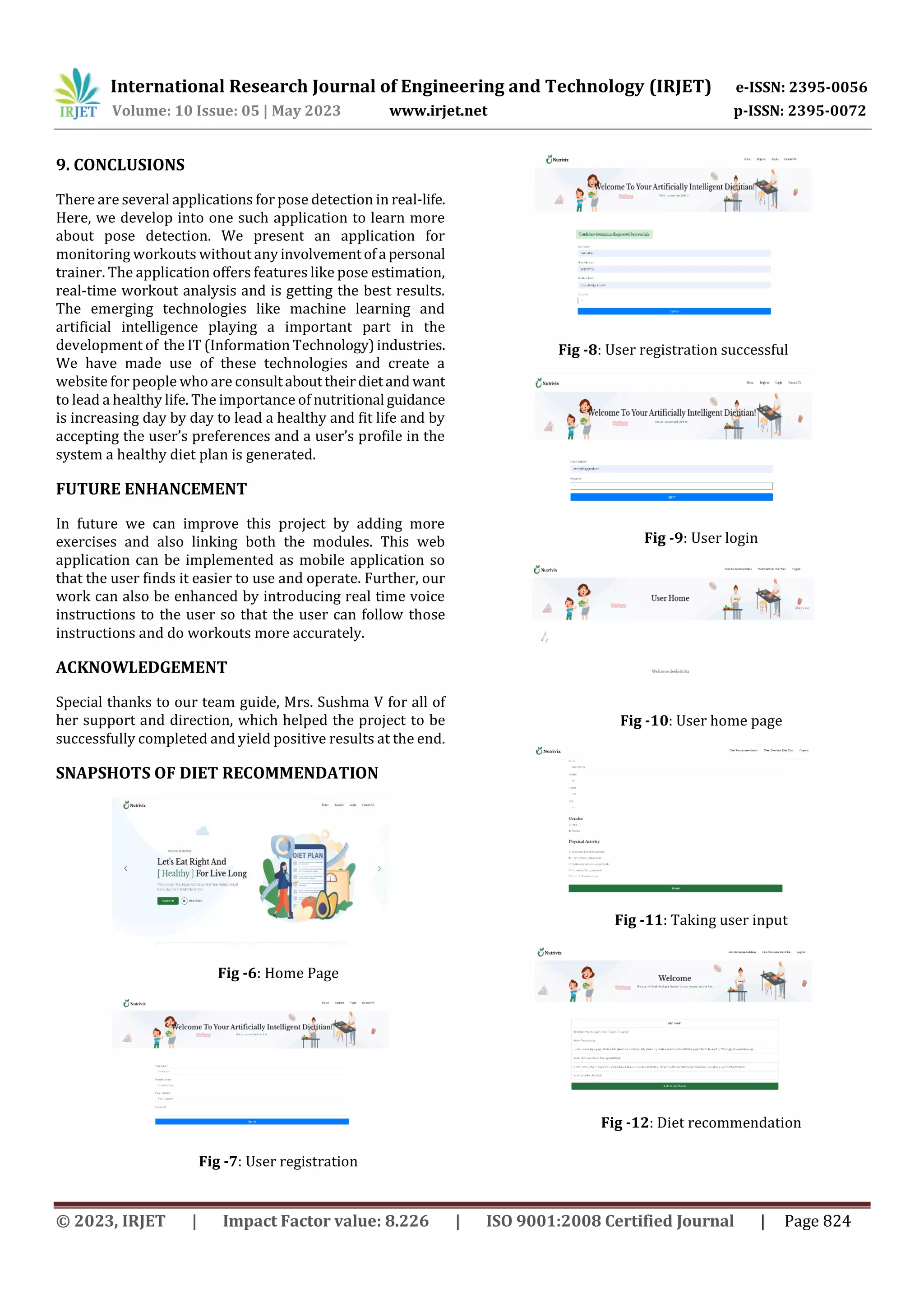 International Research Journal of Engineering and Technology (IRJET) e-ISSN: 2395-0056
Volume: 10 Issue: 05 | May 2023 www.irjet.net p-ISSN: 2395-0072
© 2023, IRJET | Impact Factor value: 8.226 | ISO 9001:2008 Certified Journal | Page 824
9. CONCLUSIONS
There are several applications for pose detection in real-life.
Here, we develop into one such application to learn more
about pose detection. We present an application for
monitoring workouts without any involvementofa personal
trainer. The application offers features like pose estimation,
real-time workout analysis and is getting the best results.
The emerging technologies like machine learning and
artificial intelligence playing a important part in the
development of the IT (Information Technology)industries.
We have made use of these technologies and create a
website for people who are consultabouttheirdietand want
to lead a healthy life. The importance of nutritional guidance
is increasing day by day to lead a healthy and fit life and by
accepting the user’s preferences and a user’s profile in the
system a healthy diet plan is generated.
FUTURE ENHANCEMENT
In future we can improve this project by adding more
exercises and also linking both the modules. This web
application can be implemented as mobile application so
that the user finds it easier to use and operate. Further, our
work can also be enhanced by introducing real time voice
instructions to the user so that the user can follow those
instructions and do workouts more accurately.
ACKNOWLEDGEMENT
Special thanks to our team guide, Mrs. Sushma V for all of
her support and direction, which helped the project to be
successfully completed and yield positive results at the end.
SNAPSHOTS OF DIET RECOMMENDATION
Fig -6: Home Page
Fig -7: User registration
Fig -8: User registration successful
Fig -9: User login
Fig -10: User home page
Fig -11: Taking user input
Fig -12: Diet recommendation
 