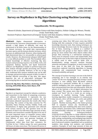 International Research Journal of Engineering and Technology (IRJET) e-ISSN: 2395-0056
Volume: 10 Issue: 05 | May 2023 www.irjet.net p-ISSN: 2395-0072
© 2023, IRJET | Impact Factor value: 8.226 | ISO 9001:2008 Certified Journal | Page 858
Survey on MapReduce in Big Data Clustering using Machine Learning
Algorithms
1S.Jayabharathi, 2Dr.M.Logambal,
1Research Scholar, Department of Computer Science with Data Analytics, Vellalar College for Women, Thindal,
Erode, Tamil Nadu, India.
2Assistant Professor, Department of Computer Science with Data Analytics, Vellalar College for Women, Thindal,
Erode, Tamil Nadu, India.
------------------------------------------------------------------***--------------------------------------------------------------------
Abstract: Higher dimensional information is
characterized by enormous dimensionality of structure,
spreads a high degree of difficulty, and must be
understood in all these times. As the dimensionality of
the dataset increases, the model data representation
becomes sparse and the domain density increases, which
becomes an additional task. However, when dealing with
high dimensional data, it is not possible to achieve good
results. However, the dimensional subspace falloff leads
to a very difficult problem as well. This broadside offers
limited knowledge of effective clustering. Big data
analysis and processing requires a lot of effort, tools, and
equipment. Hadoop, Apache, and Spark framework
software use MapReduce models to perform large-scale
data analysis through parallel processing and retrieve
results as fast as possible. However, in the era of big
data, traditional data analysis methods may not be able
to manage and process large amounts of data. In order to
develop efficient processing of big data, this paper
improves the use of map-reduce techniques for
processing big data in machine learning algorithms.
Keywords: Big Data, Map Reduce, clustering, machine
learning, KNN,SVM,K-Means, Naïve Bayes, FCM
I.INTRODUCTION
Big data is an important concept for industry, academics,
and researchers in the fields of computing, economics,
and software development. It represents the raw
materials used for processing and analysis, and the
information obtained represents the results after these
processing. The context of big data concerns his 7Vs
(Quantity, Value, Velocity, Variety, Validity, Truth, and
Visualization) of digital data generated and collected
from various sources [1]. The question turns to the
question of what to do with these huge amounts of data.
Scientists and researchers consider big data to be one of
the most important topics in computer science today.
Social networking sites such as Facebook and Twitter
have billions of users and generate hundreds of
gigabytes of content every minute. Retailers
continuously collect data from their customers. On
YouTube he has 1 billion unique his users generating
100 hours of video every hour. The Content ID service is
scanning your video. Over 400 years every day [2][3].
Dealing with this avalanche of data requires powerful
knowledge discovery tools. Data mining techniques are
known knowledge discovery tools for this purpose [4].
One of them, clustering, is defined as a method of
dividing data into groups so that objects within each
group are more similar than other objects within other
groups. Data clustering is a well-known technique in
many areas of computer science and related fields. Data
mining can be seen as the main origin of clustering, but it
is widely used in other research fields such as
bioinformatics, energy research, machine learning,
networks and pattern recognition, so much research has
been done in this field. [5]. From the beginning,
researchers explored clustering algorithms to manage
complexity and computational load, resulting in
increased scalability and speed.
The concept of machine learning is not new in the field of
computing, but it has emerged as an entirely new
"avatar" for the ever-changing demands of today's world.
Everyone is now talking about ML-based solution
strategies for a particular problem. ML is a subset of
artificial intelligence that uses computer algorithms to
learn autonomously from data and information. With the
advent of the Internet, a lot of digital information has
been created. This means more data for machines to
analyze and “learn” [6]. As a result, we are seeing a
resurgence in machine learning. Today, machine
learning algorithms enable computers to communicate
with humans, drive self-driving cars, write and publish
sports game reports, and spot terrorist
suspects. Machine learning (ML) is the fastest growing
field in computer science [7]. Classification [8],
regression [9], topic modeling [10], time series analysis,
cluster analysis, association rules, collaborative filtering,
and dimensionality reduction are some of the common
machine learning techniques/methods.
[11][12][13]14]15]. Big data is a large collection of data
sets that are complex to process. Organizations struggle
with creating, manipulating, and managing large datasets
[16]. This data can be analyzed using software tools as
part of advanced analytics capabilities such as predictive
analytics, data mining, text analytics, and statistical
analytics. Examples of such large amounts of data are
 