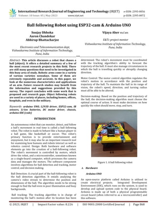 © 2023, IRJET | Impact Factor value: 8.226 | ISO 9001:2008 Certified Journal | Page 868
Ball following Robot using ESP32-cam & Arduino UNO
Suujay Dhhoka
Aaron Chandekar
Vishwakarma Institute of Information Technology,
Pune, India
Vishwakarma Institute of Information Technology,
Pune, India
------------------------------------------------------------------------***-------------------------------------------------------------------
Abstract- This article discusses a robot that chases a
ball (object). It offers a detailed summary of a few of
the most recent research projects in this field. There
are still many questions that need to be investigated in
this busy area of study. Robotic arms come in a variety
of various varieties nowadays. Some of them are
extremely repeatable and accurate. In this paper, we
look at the numerous characteristics and applications
of an arm. Future research studies may benefit from
the information and suggestions provided by this
survey. The report concludes with some work that is
proposed and research gaps. Object following robots
are used in a variety of places, including homes, offices,
hospitals, and even in the military.
Keywords- arduino UNO, L293D driver, ESP32-cam, IR
sensors, Li-ion batteries, DC motor driver, chassis,
arduino IDE (code)
INTRODUCTION
An autonomous robot that can monitor, detect, and follow
a ball's movement in real time is called a ball following
robot. The robot is made to behave like a human player in
a ball game, like basketball or soccer. This robot's
primary function is to provide entertainment and
enjoyment, but it may also be an important research tool
for examining how humans and robots interact as well as
robotics control. Design: Both hardware and software
elements go into the creation of a ball-following robot.
The robot's movement is controlled by motors, which
drive the robot, and a microcontroller, sometimes known
as a single-board computer, which processes the camera
data and manages the motors. The software component
involves algorithms for ball detection and tracking, motor
control, and decision making.
Ball Detection: A crucial part of the ball-following robot is
the ball detection algorithm. It entails analysing the
camera's video stream to determine the position and
dimensions of the ball. The algorithm needs to be strong
enough to find the ball even in poor illumination and busy
backgrounds.
Ball tracking: The tracking algorithm is in charge of
monitoring the ball's motion after its location has been
determined. The robot's movement must be coordinated
with the tracking algorithm's ability to forecast the
trajectory of the ball. It must also manage circumstances in
which the ball is travelling quickly or abruptly changing
direction.
Motor Control: The motor control algorithm regulates the
robot's motion in accordance with the position and
trajectory of the ball. To maintain the ball in its range of
vision, the robot's speed, direction, and turning radius
must all be able to be altered.
Decision-making: Based on the position and trajectory of
the ball, the decision-making algorithm must choose the
optimal course of action. It must make decisions on how
quickly the robot should move, stop, and turn.
Figure 1. A ball following robot
A. Hardware
Arduino UNO
An open-source platform called Arduino is utilised to
create electrical projects. Integrated Development
Environment (IDE), which runs on the system, is used to
develop and upload system code to the physical board.
Arduino is made up of both a physical programmable
circuit board (often referred to as a microcontroller) and
this software.
International Research Journal of Engineering and Technology (IRJET) e-ISSN: 2395-0056
Volume: 10 Issue: 05 | May 2023 www.irjet.net p-ISSN: 2395-0072
Abhirup Bhattacharjee
Electronics and Telecommunication dept,
Vijaya Aher ma’am
E&Tc project mentor
 