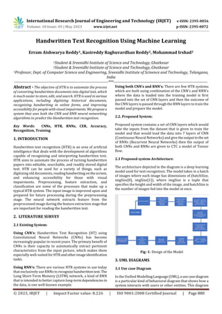 International Research Journal of Engineering and Technology (IRJET) e-ISSN: 2395-0056
Volume: 10 Issue: 05 | May 2023 www.irjet.net p-ISSN: 2395-0072
© 2023, IRJET | Impact Factor value: 8.226 | ISO 9001:2008 Certified Journal | Page 880
Handwritten Text Recognition Using Machine Learning
Erram Aishwarya Reddy1, Kasireddy Raghuvardhan Reddy2, Mohammad Irshad3
1Student & Sreenidhi Institute of Science and Technology, Ghatkesar
2Student & Sreenidhi Institute of Science and Technology, Ghatkesar
3Professor, Dept. of Computer Science and Engineering, Sreenidhi Institute of Scinence and Technology, Telangana,
India
---------------------------------------------------------------------***---------------------------------------------------------------------
Abstract - The objective of HTR is to automate the process
of converting handwritten documents into digital text, which
is much easier to store, edit, and search. HTR is used in various
applications, including digitizing historical documents,
recognizing handwriting in online forms, and improving
accessibility for people with visual impairments. Weproposea
system that uses both the CNN and RNN neural networking
algorithms to predict the Handwritten text recognition.
Key Words: CNNs, HTR, RNNs, CER, Accuracy,
Recognition, Training
1. INTRODUCTION
Handwritten text recognition (HTR) is an area of artificial
intelligence that deals with the development of algorithms
capable of recognizing and interpreting handwritten text.
HTR aims to automate the process of turning handwritten
papers into editable, searchable, and readily stored digital
text. HTR can be used for a variety of things, such as
digitizing old documents, readinghandwritingonthescreen,
and enhancing accessibility for those with visual
impairments. Preprocessing, feature extraction, and
classification are some of the processes that make up a
typical HTR system. The input image is improved upon and
prepared for future processing during the preprocessing
stage. The neural network extracts feature from the
preprocessed image during the feature extraction stage that
are important for reading the handwritten text.
2. LITERATURE SURVEY
2.1 Existing System:
Using CNN’s: Handwritten Text Recognition (HT) using
Convolutional Neural Networks (CNNs) has become
increasingly popular in recent years. The primary benefit of
CNNs is their capacity to automatically extract pertinent
characteristics from the input picture, which makes them
especially well-suited for HTRandotherimageidentification
tasks.
Using RNN’s: There are various HTR systems in use today
that exclusively use RNNs to recognizehandwrittentext.The
Long Short-Term Memory (LSTM) network, a kind of RNN
that is intended to better capture long-termdependencies in
the data, is one well-known example.
Using both CNN’s and RNN’s: There are few HTR systems
which are built using combination of the CNN's and RNN's
where the data is loaded into the training model is first
passed into the set of CNN layers and then the outcome of
the CNN layers is passed through the RNN layers to train the
model and prepare the model.
2.2. Proposed System:
Proposed system contains a set of CNN layers which would
take the inputs from the dataset that is given to train the
model and that would load the data into 7 layers of CNN
(Continuous Neural Networks) and give theoutputtotheset
of RNNs (Recurrent Neural Networks) then the output of
both CNNs and RNNs are given to CTC a model of Tensor
flow.
2.3 Proposed system Architecture:
The architecture depicted in the diagram is a deep learning
model used for text recognition. The model takes in a batch
of images where each image has dimensions of (batchSize,
imgSize[0], imgSize[1]), where imgSize is a tuple that
specifies the height and width of the image, and batchSize is
the number of images fed into the model at once.
Fig -1: Design of the Model
3. UML DIAGRAMS
3.1 Use case Diagram
In the Unified ModellingLanguage(UML),a usecasediagram
is a particular kind of behavioral diagram that shows how a
system interacts with users or other entities. This diagram
 
