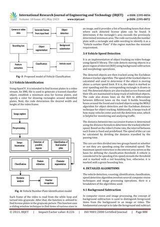 International Research Journal of Engineering and Technology (IRJET) e-ISSN: 2395-0056
Volume: 10 Issue: 05 | May 2023 www.irjet.net p-ISSN: 2395-0072
© 2023, IRJET | Impact Factor value: 8.226 | ISO 9001:2008 Certified Journal | Page 888
Fig -3: Proposed model of Vehicle Classification
3.3 Vehicle Identification
Using OpenCV, it is intended to find license plates in a video
stream. An XML file is used to generate a trained classifier
object, establish a minimum area for license plates, and
specify a color for drawing rectangles around identified
plates. Next, the code determines the desired width and
height of the video frame.
Fig -4: Vehicle Number Plate Identification model
Each frame of the video is read from the while loop and
turned into grayscale. After that, the function is utilized to
find license plates in the grayscalepicture.Thisfunction uses
a sliding window technique to find items of various sizes in
an image, and it provides a list of bounding boxes that show
where each detected license plate can be found. It
determines if the rectangle's area exceeds the previously
determined minimum area. The code surroundsthenumber
plate with a rectangle and adds wording to identify it as a
"Vehicle number Plate" if the region matches the minimal
requirement.
3.4 Vehicle Speed Detection
It is an implementation of object tracking on video footage
using OpenCV library. The code detects moving objects in a
given region of interest (ROI) using background subtraction
and morphology operations.
The detected objects are then tracked using the Euclidean
distance tracker algorithm. Thespeedofthetrackedobjectis
calculated and used to determine if the object is moving
above a certain speed limit. If it is, the object is marked as
over speeding and the corresponding rectangle is drawn in
red. The detected objects are also tracked across framesand
their IDs are maintained to keep track of individual objects.
The code also draws lines on the ROI to differentiate
between different lanes on the road. It builds bounding
boxes around the found and tracked objects using theMOG2
algorithm for object detection and the Euclidean distance
technique for object tracking. Additionally, it keeps track of
how many vehicles enter and exit the detection zone, which
is helpful for monitoring and analyzing traffic.
The distance between two successive frames is determined
using the distanceformula to determinethetrackedvehicles'
speed. Based on the video's frame rate, the interval between
each frame is fixed and predefined. The speed of the car can
be calculated by dividing the distance travelled by the
passing time.
The cars are then divided into two groups based on whether
or not they are speeding using the estimated speed. The
maximum speed restriction in the interest area servesasthe
basis for defining the classification threshold. A vehicle is
considered to be speeding if its speed exceeds the threshold
and is marked with a red bounding box; otherwise, it is
marked with a green bounding box.
4. DETAILED ALGORITHMS
The vehicle detection, counting, identification,classification,
speed detection algorithm involves several computer vision
techniques and image processing operations. Here is a
breakdown of the algorithms used:
4.1 Background Subtraction
In computer vision and image processing, the concept of
background subtraction is used to distinguish foreground
items from the background in an image or video. The
fundamental concept is to take the foreground and subtract
 