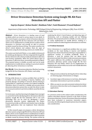 International Research Journal of Engineering and Technology (IRJET) e-ISSN: 2395-0056
Volume: 10 Issue: 05 | May 2023 www.irjet.net p-ISSN: 2395-0072
© 2023, IRJET | Impact Factor value: 8.226 | ISO 9001:2008 Certified Journal | Page 905
Driver Drowsiness Detection System using Google ML Kit Face
Detection API and Flutter
Supriya Kapase1, Rohan Hande2, Shubham Teke3, Yash Dhumane4, Prasad Rajhans5
Department of Information Technology, NBN Sinhgad School of Engineering, Ambegaon (Bk), Pune-411041,
Maharashtra, India
---------------------------------------------------------------------***---------------------------------------------------------------------
Abstract - Driver drowsiness is a leading cause of road
accidents, which can result in serious injury or even death. In
this research paper, we propose a driver drowsiness detection
system using Google ML Kit Face Detection API and Flutter,
which can be implemented on mobile phones to detect driver
drowsiness in real-time and provide an alert to prevent
accidents caused by drowsy driving. The system monitors the
driver's facial features and analyses them for signs of
drowsiness using the front-facing camera of a mobile device.
This system was built with Flutter, a cross-platformframework
for mobile app development. We have integratedtheGoogleML
Kit Face Detection API, which provides facialfeaturesdetection
and tracking capabilities. When the system detects signs of
drowsiness, it alerts the driver, preventing potential accidents.
The proposed system is reliable, accurate, and can be easily
implemented on mobile devices, making it a practical solution
for detecting driver drowsiness in real-time.
Key Words: Driver drowsinessdetection,MachineLearning,
Google ML Kit Face Detection API, Flutter, road safety.
1. INTRODUCTION
Driving while drowsy is a serious problem that can lead to
accidents on the road, resulting in injuries, fatalities, and
property damage. According to research, drowsy driving is
responsible for a significant number of accidents worldwide.
Therefore, there is a need for a reliable and accurate driver
drowsiness detection system that can alert the driver to take
necessary precautions to preventaccidentscausedbydrowsy
driving.
In recent years, machine learning technologieshave emerged
as a powerful tool for developing driver drowsiness detection
systems. Google ML Kit Face Detection API is one such
technology that can be used for developing a driver
drowsiness detection system. Additionally, the Flutter
framework provides an efficient and intuitive way to develop
mobile applications that can implement these detection
systems.
In this research paper, we propose a driver drowsiness
detection system using Google ML Kit Face Detection APIand
Flutter, which can be implementedonmobilephonesto detect
driver drowsiness in real-timeand provideanalerttoprevent
accidents caused by drowsy driving. The system works by
analysing the driver's facial features and detecting signs of
drowsiness, such as drooping eyelids and eye blinking
duration. The proposed system is reliable, accurate, and can
be easily implemented on mobile devices, making it a
practical solution for detectingdriverdrowsinessinreal-time.
1.1 Problem Statement
Driver drowsiness is a significant problem that can cause
accidents on the road, leading to injuries and fatalities.
Research has shown that drowsy driving is responsible for a
significant number of accidents worldwide. There is,
therefore, a need for systems that can detect driver
drowsiness and alert the drivertotakenecessaryprecautions.
This paper addresses this problem by proposing a driver
drowsiness detection system using Google ML Kit Face
Detection API and Flutter, which can be implemented on
mobile phones and provide an accurate and reliable detection
of driver drowsiness.
1.2 Need
 Help prevent accidents by alerting the driver when they
are showing signs of drowsiness or fatigue.
 Can detect signs of drowsiness in real-time, allowingfor
immediate intervention to prevent accidents.
 Offers an easy-to-use and convenient solutionfordriver
drowsiness detection that can be integrated intomobile
applications.
2. Literature Survey
In a previous article on the subject under consideration, the
authors described relevant research in the field of driver
drowsinessdetection.VariousDrowsinessDetectionmethods
have been evaluated in numerous innovative papers.
Currently, the following developed systems have been taken
into consideration:
 