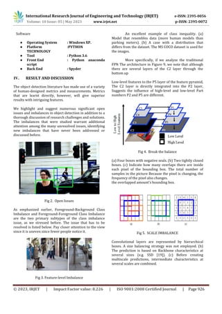 © 2023, IRJET | Impact Factor value: 8.226 | ISO 9001:2008 Certified Journal | Page 926
Software
● Operating System : Windows XP.
● Platform :PYTHON
TECHNOLOGY
● Tool : Python 3.6
● Front End : Python anaconda
script
● Back End : Spyder
The object detection literature has made use of a variety
of human-designed metrics and measurements. Metrics
that are learnt directly, however, will give superior
results with intriguing features.
We highlight and suggest numerous significant open
issues and imbalances in object detection in addition to a
thorough discussion of research challenges and solutions.
The imbalances that were studied warrant additional
attention among the many unresolved issues, identifying
new imbalances that have never been addressed or
discussed before.
Fig 2. Open Issues
As emphasized earlier, Foreground-Background Class
Imbalance and Foreground-Foreground Class Imbalance
are the two primary subtypes of the class imbalance
issue, as we stressed before. The issue that has to be
resolved is listed below. Pay closer attention to the view
since it is uneven since fewer people notice it.
Fig 3. Feature-level Imbalance
An excellent example of class inequality. (a)
Model that resembles data (more human models than
parking meters). (b) A case with a distribution that
differs from the dataset. The MS COCO dataset is used for
the images.
More specifically, if we analyze the traditional
FPN The architecture in Figure 9, we note that although
there are several layers of the C2 layer through the
bottom up
Low-level features to the P5 layer of the feature pyramid,
The C2 layer is directly integrated into the P2 layer,
Suggests the influence of high-level and low-level Part
numbers P2 and P5 are different.
Fig 4. Break the balance
(a) Four boxes with negative seals. (b) Two tightly closed
boxes. (c) Indicate how many overlaps there are inside
each pixel of the bounding box. The total number of
samples in the picture Because the pixel is changing, the
frequency of the pixel also changes.
the overlapped amount's bounding box.
Fig 5. SCALE IMBALANCE
Convolutional layers are represented by hierarchical
boxes. A size balancing strategy was not employed. (b)
The prediction is based on Backbone characteristics at
several sizes (e.g. SSD [19]). (c) Before creating
multiscale predictions, intermediate characteristics at
several scales are combined.
International Research Journal of Engineering and Technology (IRJET) e-ISSN: 2395-0056
Volume: 10 Issue: 05 | May 2023 www.irjet.net p-ISSN: 2395-0072
IV. RESULT AND DISCUSSION
 