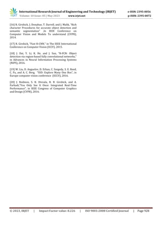 © 2023, IRJET | Impact Factor value: 8.226 | ISO 9001:2008 Certified Journal | Page 928
[16] R. Girshick, J. Donahue, T. Darrell, and J. Malik, “Rich
character Procedures for accurate object detection and
semantic segmentation" ,In IEEE Conference on
Computer Vision and Models To understand (CVPR),
2014.
[17] R. Girshick, “Fast R-CNN,” in The IEEE International
Conference on Computer Vision (ICCV), 2015.
[18] J. Dai, Y. Li, K. He, and J. Sun, “R-FCN: Object
detection via region-based fully convolutional networks,”
in Advances in Neural Information Processing Systems
(NIPS), 2016.
[19] W. Liu, D. Anguelov, D. Erhan, C. Szegedy, S. E. Reed,
C. Fu, and A. C. Berg, “SSD: Explore Many One Box", in
Europe computer vision conference (ECCV), 2016.
[20] J. Redmon, S. K. Divvala, R. B. Girshick, and A.
Farhadi,"You Only See It Once: Integrated Real-Time
Performance", in IEEE Congress of Computer Graphics
and Design (CVPR), 2016.
International Research Journal of Engineering and Technology (IRJET) e-ISSN: 2395-0056
Volume: 10 Issue: 05 | May 2023 www.irjet.net p-ISSN: 2395-0072
 