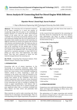 International Research Journal of Engineering and Technology (IRJET) e-ISSN: 2395-0056
Volume: 10 Issue: 05 | May 2023 www.irjet.net p-ISSN: 2395-0072
© 2023, IRJET | Impact Factor value: 8.226 | ISO 9001:2008 Certified Journal | Page 1034
Stress Analysis Of Connecting Rod For Diesel Engine With Different
Materials
Dipanker Meena1, Kamal Negi2, Karan Pradhan3
1,2,3 Dept. of Mechanical Engineering, Delhi Technological University, New Delhi-110042
---------------------------------------------------------------------***---------------------------------------------------------------------
Abstract - The connecting rod is an important component
of an engine assembly as it serves the purpose of
transferring energy from the piston to the crankshaft. Its
primary function is to convert the linear, back-and-forth
motion of the piston into the rotary motion of the
crankshaft. The connecting rod primarily undergoes tensile
and compressive loading under the cyclic engine process. In
this project, Static analysis was done on the connecting rod.
Different materials are used for the analysis, like structural
steel, titanium, and aluminum alloy. The study was done on
several research papers, and after that, critical dimension
data of the connecting rod was decided upon. A three-
dimensional model of the connecting rod and its assembly
was created on DS SolidWorks 2019. The model was then
imported as a geometry parameter in Ansys 2023 R1 for
finding von mises stress, Total Deformation, and safety
factor. Then they were compared to choose the best
material amongst them for the connecting rod.
Key Words: Connecting Rod, Structural Analysis, Finite
Element Analysis, Titanium, Steel, 42CrMo4.
1. INTRODUCTION
Connecting rods are of utmost importance in the
functioning of an internal combustion engine. Their
primary role is to convert the reciprocating motion of the
piston into rotary motion in the crankshaft, enabling the
vehicle's wheels to rotate. Comprising a small end
connected to the piston and a big end attached to the
crankshaft, the connecting rod experiences various forces
during each rotation of the crankshaft. These forces
include compression when the piston moves downward
and tension when the piston moves upward. Any damage
to the connecting rod, such as cracking or buckling, can
result in engine immobilization. Such failures lead to
substantial financial losses due to material damage and
pose significant safety risks, as accidents resulting from
these failures can have severe and potentially fatal
consequences.
Many materials are used to make connecting rods. Every
material has its advantages and disadvantages. They are
used depending on the engine requirement, the purpose of
the engine (work type), and other factors that matter in
the engine's working.
In this research the best material for the connecting rod
has been chosen by comparing the von mises stresses,
total deformation and factor of safety of different
materials on Ansys software. The connecting rod assembly
has been shown in Fig –1.
1.1 Parts of the Connecting Rod
Fig -1: Connecting Rod
1. Small End 6. Shank
2. Big End 7. Crankshaft
3. Bush bearing 8. Piston
4. Bearing Insert9. Bearing cap
5. Bolt and Nut
2. LITERATURE REVIEW
Comparisons were made between two different aluminum
alloys and forged steel regarding von Mises stress, total
deformation, and factor of safety [1].
The optimization of IC engine connecting rods involved
the selection of forged steel or C-70, with a focus on size
optimization and material choice [2][3].
 