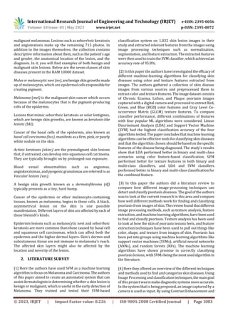 International Research Journal of Engineering and Technology (IRJET) e-ISSN: 2395-0056
Volume: 10 Issue: 05 | May 2023 www.irjet.net p-ISSN: 2395-0072
© 2023, IRJET | Impact Factor value: 8.226 | ISO 9001:2008 Certified Journal | Page 1083
malignant melanomas. Lesions such as seborrheic keratosis
and angiomatosis make up the remaining 715 photos. In
addition to the images themselves, the collection contains
descriptive information aboutthem,suchasthepatient'sage
and gender, the anatomical location of the lesion, and the
diagnosis. In it, you will find examples of both benign and
malignant skin lesions. Below are the seven classes of skin
diseases present in the HAM 10000 dataset.
Moles or melanocytic nevi (nv),arebenignskingrowthsmade
up of melanocytes, which are epidermal cellsresponsiblefor
creating pigment.
Melanoma (mel) is the malignant skin cancer which occurs
because of the melanocytes that is the pigment-producing
cells of the epidermis.
Lesions that mimic seborrheic keratosis or solar lentigines,
which are benign skin growths, are known as keratosis-like
lesions (bkl).
Cancer of the basal cells of the epidermis, also known as
basal cell carcinoma (bcc), manifestsasa firm,pink,orpearly
white nodule on the skin.
Actinic keratoses (akiec) are the premalignant skin lesions
that, if untreated, can develop into squamouscell carcinoma.
They are typically brought on by prolonged sun exposure.
Blood vessel abnormalities such as angiomas,
angiokeratomas, and pyogenic granulomasarereferredto as
Vascular lesions (vas).
A benign skin growth known as a dermatofibroma (df)
typically presents as a tiny, hard bump.
Cancer of the epidermis or other melanocyte-containing
tissues, known as melanoma, begins in these cells. A black,
asymmetrical lesion on the skin is one possible
manifestation. Different layers of skin are affected byeach of
these blemish’s kinds.
Epidermis lesions such as melanocytic nevi and seborrheic
keratosis are more common than those caused by basal cell
and squamous cell carcinomas, which can affect both the
epidermis and the higher dermal layers. Skin's dermis and
subcutaneous tissue are not immune to melanoma's reach.
The affected skin layers might also be affected by the
location and severity of the lesion.
2. LITERATURE SURVEY
[1] Here the authors have used SVM as a machine learning
algorithm to focus on Melanoma and Carcinoma.Theauthors
of this paper aimed to create an automated system that can
assist dermatologists in determining whether a skin lesionis
benign or malignant, which is useful in the early detection of
Melanoma. They trained and tested their SVM-based
classification system on 1,032 skin lesion images in their
study and extracted relevant features from the images using
image processing techniques such as normalization,
segmentation, and featureextraction. The extracted features
were then used to train the SVM classifier, which achievedan
accuracy rate of 95.8%.
[2] In this paper the authors have investigated theefficacyof
different machine-learning algorithms for classifying skin
diseases using color and texture features extracted from
images. The authors gathered a collection of skin disease
images from various sources and preprocessed them to
extract color and texturefeatures.Theimagedatasetconsists
of Chronic Eczema, Lichen, and Plaque psoriasis images
captured with a digital camera and processed to extract Red,
Green, and Blue (RGB) color features and Gray Level Co-
occurrence Matrix (GLCM) texture features. To compare
classifier performance, different combinations of features
with four popular ML algorithms were considered. Linear
Discriminant Analysis (LDA) and Support Vector Machine
(SVM) had the highest classification accuracy of the four
algorithmstested.Thepaperconcludesthatmachinelearning
algorithms can be effective tools for classifying skin diseases
and that the algorithmchosen shouldbebasedonthespecific
features of the disease being diagnosed. The study's results
show that LDA performed better in binary and multi-class
scenarios using color feature-based classification, SVM
performed better for texture features in both binary and
multi-class classifiers, and LDA and SVM classifiers
performed better in binary and multi-class classification for
the combined feature.
[3] In this paper the authors did a literature review to
compare how different image-processing techniques can
detect and classify psoriasis diseases. The goal of theauthors
was to look at the current research in this area and compare
how well different methods work for finding and classifying
psoriasis from images ofskin.Thereviewfoundthatdifferent
image processing methods, such as texture analysis, feature
extraction,and machinelearning algorithms, havebeenused
to find and classify psoriasis. Texture analysis has been used
to look at how the skin of psoriasis lesions feels, and feature
extraction techniques have been used to pull out things like
color, shape, and texture from images of skin. Psoriasis has
been put into groups using machine learning algorithms like
support vector machines (SVMs), artificial neural networks
(ANNs), and random forests (RFs). The machine learning
algorithms have shown promise in correctly classifying
psoriasislesions, with SVMsbeingthemostusedalgorithmin
the literature.
[4] Here they offered an overview of the different techniques
and methods used to findandcategorize skin diseases. Using
Image Processing andclassificationtechniques,themaingoal
of this projectwastomakediagnosticsystemsmoreaccurate.
In the system that is being proposed, an image captured by a
camera is used as input. By using Contrast Enhancement and
 
