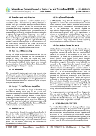 International Research Journal of Engineering and Technology (IRJET) e-ISSN: 2395-0056
Volume: 10 Issue: 05 | May 2023 www.irjet.net p-ISSN: 2395-0072
© 2023, IRJET | Impact Factor value: 8.226 | ISO 9001:2008 Certified Journal | Page 1085
3.3 Boundary and spot detection
In this method, we have defined a function in which it would
check if the spot is a disease or not by defining the region of
interest. If the spot falls within the regionofinterestitwould
return true or vice versa. Initially the same steps were
followed as done in the above algorithms such as converting
the image to grayscale and applying gaussian filter on an
image and then the Otsu thresholding algorithm wasapplied
to segment the image and then the contours were made to
search in the thresholder image and thus, the contours were
drawn on the original image. The track of true positive, false
positive, and false negative spots was kept. Then after loop
over the contours were developed in which if the area was
less than a certain threshold, it was a spot. For accuracy, it
was made to check if the spot was true positive or false
positive. Thus, the desired results were achieved.
3.4 Otsu based Thresholding
Initially, the image is uploaded from the dataset and the
image is converted to grayscale and the gaussian filter is
applied to reduce the noise and finally, the binary
thresholding and Otsu thresholding is applied on the image
and the ground tooth labels for the image were provided.
Thus, we obtained the predicted labels fromthe thresholded
image and acquired the desired results.
3.5 Decision Tree
After importing the dataset, preprocessing is done using
Label Encoder to convert intocategorical data forclassifythe
images into multiple classesandthedecisiontreeclassifieris
given to the model. By using train and test split, dataset was
trained and tested and finally, the results were displayed
using the confusion matrix.
3.6 Support Vector Machine Algorithm
In support Vector Machine, the image is classified using
three kernels namely linear, poly and rbf (Radial Basis
Function). The kernels transform the non-linearlyseparable
dataset to a linearly separable dataset. In this method,
hyperplane is used to classify the images into different
classes. The most accurate results were given rbf kernel in
compared to linear and poly kernel with random state as42.
The data was then trained and fitted to the model. Thus the
confusion matrix was plotted as a result.
3.7 Random Forest
After importing the dataset, the random forest classifier is
given to the model comprising of 100 decision trees and
random state as 42, so that it would take the same set of
datasets each time it is run. Thus, using train, test split the
model is trained and using fit, the trained data is fitted to the
model. Thus, the model is tested using test dataset and the
desired results were obtained.
3.8 Deep Neural Networks
As HAM10000 is a huge dataset, with different supervised
algorithms we realized that itisessential toproceedtowards
neural networks. Neural network possesses thecapabilityof
processing complex computations, handling huge data, and
end to end automation. We initially worked on
preprocessing dataset and thus the preprocessed data was
fed to deep neural network with 10,000 input images as
neurons to an input layer, with two hidden layer and one
output layer having tanh activation function. The output
layer is used to flatten the matrix and convert it into 1D
matrix. As, it was a huge image dataset, after deep study
proceeded towards convolution neural network.
3.9 Convolution Neural Network
Initially, the dataset is uploaded and data cleaning isdoneby
removing null values, replacing it by mean values, dropping
insignificant columns, etc. Since, there are seven different
classes to be classified of skin diseases, so it is multi class
classification. The data is fed to the input layer, then it is
passed through three hidden layers where complex
computation is performed. The activation function used are
Relu and then output is flattened i.e. converted to 1D and
provided to the output. Since, the output is multi class
classification, the activation function used is SoftMax
activation function instead of sigmoid activation function.In
hidden layers, two convolution 2D layer were providedwith
kernel size (3,3) and max pooling filter of 16*2 size. The
optimizer used for the model is Adam. Then, the model is
compiled and the learning set annealer is set. The data is
then split into features and targets. Training and testing is
performed on it. After defining the trained data and tested
data, one hot encoding label is performed. There after the
data augmentation is done to prevent overfitting. The batch
size is 16. After the training, it is fitted to the model and
various epochs were performedto enhancetheaccuracyand
finally, the confusion matrix was plotted.
The image was also converted to grayscale and the gaussian
filter was used to reduce the noise earlier and finally, the
binary thresholdingand Otsu thresholdingwasappliedusing
ground tooth labels for the image. Thus, the predicted labels
from the thresholded images were acquired.
4. RESULTS AND DISCUSSION
The results obtained below are through different image
segmentation techniques. We processed each image of the
Dataset and were able to get segmented images and classify
the disease, but a major drawback of these segmentation
techniques is the requirement of ground tooth masked
images, obtaining these ground tooth masked images can be
a very lengthy and time-consuming processandthusitled us
to move towards different machine learning algorithms.
 