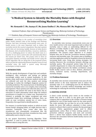 International Research Journal of Engineering and Technology (IRJET) e-ISSN: 2395-0056
p-ISSN: 2395-0072
Volume: 10 Issue: 05 | May 2023 www.irjet.net
“A Medical System to Identify the Mortality Rates with Hospital
ResourcesUsing Machine Learning”
Mr. Hemanth C1, Ms. Ananya S2, Ms. Jnana Sindhu L3, Ms. Manasa BR4, Ms. Meghana B5
1 Assistant Professor, Dept. of Computer Science and Engineering, Maharaja Institute of Technology,
Thandavapura
2,3,4,5 Students, Dept, of Computer Science and Engineering, Maharaja Institute of Technology, Thandavapura
---------------------------------------------------------------------***---------------------------------------------------------------------
Abstract - According to the number of mortalities from
public health statistics data of the Strategy and Planning
Division, had been increasing consecutively every year, so
health service is the most important task to reduce the
mortality rate for the country’s population. Now day’s patient
death rates are increasing rapidly, because of many factors
like diseases, lack of medical facilities, resources, medicines,
etc. It’s a challenging factor to reduce the death rates in a
hospital. So we need a system that will automatically detect
the reasons for death rates. This project aims to show an
association between mortality and health service using the
ECLAT algorithm. We are doing this in the proposed system
where we find the relationship between hospital resources and
mortality rates. We build a system using Microsoft
technologies to help hospitals.
1. INTRODUCTION
With the speedy development of large facts and synthetic
intelligence, data evaluation and mining are getting
increasingly widely used in animal husbandry. In this
system, many multi-source electronic medical record data
are collected and used the data analysis and mining
technology to realize the intelligent diagnosis system for
mortality prediction. The manual process of identifying the
reasons for mortality rates is too complex, time-consuming,
and expensive. These systems just collect the data, store it n
the database, and retrieve the same in the future, but no
extraction of useful information which helps the medical
practitioners to handle it in a better way. Association (or
relation) is probably the higher recognized and most
acquainted simple facts technology technique. Here, we
make an easy correlation among two or extra items,
frequently of an equal kind to identify patterns.
For instance, in market-basket analysis, in which we track
human being’s shopping habits, we might discover that a
consumer continually buys cream after they buy
strawberries and consequently recommend that the
following time that they purchase strawberries they could
additionally want to shop for cream.
In our project Association Learning Algorithm “Eclat
Algorithm” is used to predict the relationship between
different objects using data sets.
1.1 Overview
As mortality rates increase consecutively every year all
over, health service is the most important task to reduce the
mortality rates It miles an undertaking difficult for the
Ministry of Public Health to offer clinical information and
modern technology for reducing the mortality of the
population. The system’s major objective is to analyze
hospital data and to find the correlation between hospital
resources and mortality rates. The system aims at building a
real-time application useful for hospitals to know the factorsof
increasing death rates. Using data mining strategies, the
machine discovers the correlations between offerings and
mortality quotes. The proposed system helps full to the
scientific departments to reduce the mortality charges. The
proposed gadget discovers the hidden correlations among
health facility sources such as docs, dentists, pharmacies,
nurses, technical nurses, scanning departments, and
mortality charges.
1.2 Problem Statement
As mortality rates increase consecutively every year all over,
health service is the most important task to reduce the
mortality rates. It is a challenging issue for the Ministry of
Public Health to provide medical knowledge and modern
technology for reducing the mortality of the population.
2. EXISTING SYSTEM
A clinic's crude mortality price seems on the number of
deaths that arise in a clinic in any given year and then
compares that in opposition to the number of human beings
admitted for care in that health center for the same period.
The crude mortality fee can then be set as the number of
deaths for every 100 sufferers admitted. A clinic control
system is software that is used to maintain the day paintingsof
hospitals. Online appointment gadget used to eBook
appointments online. Most of these existing systems are
protection software programs and tools and currently,
there's a device that analyzes health facility records and
discovers the association between health facility sources and
mortality charges.
© 2023, IRJET | Impact Factor value: 8.226 | ISO 9001:2008 Certified Journal | Page 1097
 
