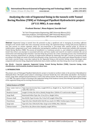 International Research Journal of Engineering and Technology (IRJET) e-ISSN: 2395-0056
Volume: 10 Issue: 05 | May 2023 www.irjet.net p-ISSN: 2395-0072
© 2023, IRJET | Impact Factor value: 8.226 | ISO 9001:2008 Certified Journal | Page 1103
Analyzing the role of Segmental lining in the tunnels with Tunnel
Boring Machine (TBM) at Vishnugad Pipalkoti Hydroelectric project
(4*111 MW). A case study
Prashant Sharma1, Monu Rajpoot, Saurabh Soni3
¹ M. Tech Transportation Engineering, IIMT University Meerut (U.P.)
2Associate professor, Civil department, IIMT University Meerut (U.P.)
3 Professor, Civil department, IIMT University Meerut (U.P.)
-------------------------------------------------------------------------***------------------------------------------------------------------------
Abstract -Segmental Lining in tunnels have the potential to play a significant role in managing & providing sufficient
strength to the tunnels rather than time consuming concrete lining. The segmental lining or lining with precast segments is
very fast process as various segments which are pre-constructed or pre-casted with required grade of concrete &
reinforcement, categorized as per rocks classification and geological conditions of the tunnels gets installed with automatic
Tunnel Boring Machine (TBM). The process of installation is a continuous process i.e., just needed pre-casted segments to
install. Since direct cost of project is associated with time and hence studies and research are made to minimize the cost of
construction and reducing project duration. Concrete lining has proved to be a time-consuming process since involvement of
various necessary preparations viz. placing of reinforcement followed by shuttering that after concrete of necessary grade
according to the design mix needs to be feed and ultimately curing. Construction of the project gets delayed therefore to avoid
such issues concrete lining is now days replaced by the Segmental lining as this practice having various advantages when
compared with Concrete lining. (Segmental method also have a better aesthetic view than lining since it can’t be uniform).
Key Words: Concrete segments, Segmental Lining, Tunnel Boring Machine (TBM), Concrete Lining, rocks
classification, rock formation, headrace tunnel, shear zone.
1. INTRODUCTION
The project area of Vishnugad Pipalkoti Hydroelectric project is located at northern India in the province Uttarakhand at
Alaknanda River. The hydro power plant is containing a reservoir beside the river with intake and desilter`, the headrace
tunnel, surge shaft, underground powerhouse as well as the tailrace tunnel. The electric power of the plant is given with 4
x 111 MW. The report at hand is focusing at the segmental lining of the headrace tunnel, describing the geometrical design
of the segmental lining and its erecting structural analysis.
Salient features of VPHEP
Dam/ water level at
dams:
Type Concrete Gravity Dam, Length 89.55 m., Height 65 m., Top El-1270 m., Foundation El-
1205, FRL-1267 m.
Headrace tunnel: Length 13.4 Km, Dia. 8.8 m. (finish), Design flow: 228.86 m³/s and circular shaped
Surge Shaft Restricted Orifice Type, Dia. 15 m./22 m., Height 140 m.
Pressure shaft Nos 02/04, Type Circular, Dia. 5.2m/3.65 Length 310m/35m
Powerhouse Type U/G, Size 146x20.3x50, Unit 04 nos. (each 111 MW), Turbine types: Francis
Surge tank Type U/G, Size 150x16x35, Max. Surge Level 1040m, Min. 1026.5m
Tailrace tunnel Size 8.8 m. dia. (Horse shoe shaped), Length 3070 m.
 
