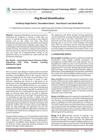 International Research Journal of Engineering and Technology (IRJET) e-ISSN: 2395-0056
Volume: 10 Issue: 05 | May 2023 www.irjet.net p-ISSN: 2395-0072
© 2023, IRJET | Impact Factor value: 8.226 | ISO 9001:2008 Certified Journal | Page 1169
Dog Breed Identification
Arshdeep Singh Ghotra1, Harashleen Kour2, Anas Hasan3 and Akash Khan4
1,2,3,4 Department of computer science and engineering, Apex Institute of Technology Chandigarh University,
Mohali,Punjab,India
---------------------------------------------------------------------***---------------------------------------------------------------------
Abstract - Dog Breed Identification has become essential to
understand the conditions or climate in which dogs can
survive. To identify dog breeds according to their physical
features such as size, shape, and color, Dog Breed
Identification techniques have been used. We have considered
a dataset of 120 dog breeds to identify a dog's breed. This
method begins with ConvolutionalNeuralNetworks(CNNs)or
transfer learning. This method is evaluated with evaluation
metrics and accuracy. And to achieve the best evaluation, we
have also made use of Hyperparameter Tuning. In the
deployment phase, we connected our model with the web
Framework using Flask.
Key Words: Convolutional Neural Networks (CNNs),
TensorFlow, GPU, Flask, Transfer Learning,
MobilenetV2, Ngrok.
1.INTRODUCTION
Most of us have some liking for animals and the most liked
animal of them is Dog [1]. Dogs are known for their loyalty,
sweetness, and playfulness but on the contrary, some of
them are dangerous too. We often encounter them in our
daily routines, be it on the streets, in parks, or cafes.
However, identifying the breed of a dog based on its
appearance can be challenging, especially for those who are
not well-versed in the different breeds. So, our project is
based on identifying the breed of dog, which will help dog
lovers to know which breed of dog will be suitable for the
region where they live. It will be good for them as well as for
dogs too. Because many dogs are not able to habituate
themselves and may die at an early age. This project focuses
on developing an app that provides a simple, fast, and
reliable way to identify a dog’s breedthroughImageanalysis
and Convolutional Neural Network (CNN) architecture [2].
Analyzing Images using different computer techniques with
predictive analysis that are being used in many different
fields not only technology but agriculture too [3]. The
application will be accessible throughmodernwebbrowsers
on desktop and mobile devices, making it easy for users to
access it anywhere.
Punyanuch Borwarnginn, et al. [4] trained the model which
could be trained on a small dataset. Theytrainedtheirmodel
with 3 different CNN techniques, namely MobilenetV2,
InceptionV3, and NASNet. Xiaolu Zhang, et al. [5] created a
cat detection model using deep learning techniques and
deploy it through a mobile application.
The application will utilize machine learning algorithms,
such as TensorFlow, to analyze the photo and determine the
breed of the dog in real time. TensorFlow plays a very
important role in the project as it helps to write fast Deep
learning code. It can run on a GPU (Graphics Processing
Unit). GPUs are commonly used for deep learning model
training and inference. As the dataset is very huge and there
are many images it would take a lot of time to train, so we
will use GPU which is 30 times faster thanCPUinprocessing.
2. LITERATURE SURVEY
Borwarnginn, et al. [4] proposed an approach todog breed
classification using transfer learning techniques. By
leveraging pre-trained CNNs from large datasets such as
ImageNet, the model was able to be trained with a small
dataset. The proposed method uses deeplearningand image
augmentation to accurately identify dog breeds based on
their face images. It was experimented with three different
CNN models, namelyMobilenetV2,InceptionV3,andNASNet.
The results show that the NASNet model trained on a set of
rotated images achieves the highest accuracy of 89.92%.
Uma, et al. [2] focused on fine-grained classification of dog
breeds and the outcomes of the suggested systembasedona
large number of breeds. While the results demonstrate the
potential of CNNs for predictingdog breeds,further research
is required to investigate their efficacy. However, it is worth
noting that the training times for neural networks can be
quite lengthy, limiting the number of iterations possible
within the scope of this study.
Kumar, et al. [6] proposed an approach using OpenCV and
the VGG16 model, which was successful in detecting human
and dog faces and determining the corresponding breed
using a combination of CNN and ResNet101 architecture.
The model's performance exceeded expectations, achieving
an accuracy of 81 percent compared to just 13 percent for a
CNN model built from scratch. The results suggest that this
approach holds significant promiseforfutureresearchinthe
field of dog breed classification.
Zhang, et al. [5] primarily focused on creating a cat
detection model using deep learning techniques and
deploying it through a mobile application. The application
has been programmed to recognize14differenttypesofcats,
achieving an average accuracy rate of81.74%.Byoptimizing
the dataset and adjusting the hyperparameters, the model
 