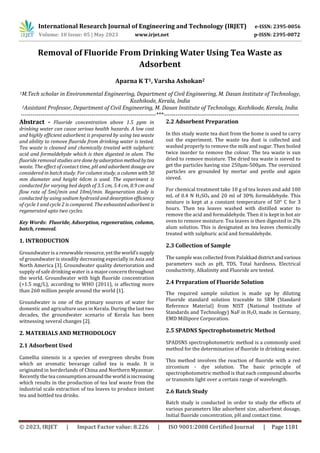 International Research Journal of Engineering and Technology (IRJET) e-ISSN: 2395-0056
Volume: 10 Issue: 05 | May 2023 www.irjet.net p-ISSN: 2395-0072
© 2023, IRJET | Impact Factor value: 8.226 | ISO 9001:2008 Certified Journal | Page 1181
Removal of Fluoride From Drinking Water Using Tea Waste as
Adsorbent
Aparna K T1, Varsha Ashokan2
1M.Tech scholar in Environmental Engineering, Department of Civil Engineering, M. Dasan Institute of Technology,
Kozhikode, Kerala, India
2Assistant Professor, Department of Civil Engineering, M. Dasan Institute of Technology, Kozhikode, Kerala, India
---------------------------------------------------------------------***---------------------------------------------------------------------
Abstract - Fluoride concentration above 1.5 ppm in
drinking water can cause serious health hazards. A low cost
and highly efficient adsorbent is prepared by using tea waste
and ability to remove fluoride from drinking water is tested.
Tea waste is cleaned and chemically treated with sulphuric
acid and formaldehyde which is then digested in alum. The
fluoride removal studies are donebyadsorptionmethodbytea
waste. The effect of contact time, pH andadsorbentdosageare
considered in batch study. For column study, a column with 50
mm diameter and height 60cm is used. The experiment is
conducted for varying bed depth of 3.5 cm, 5.4 cm, 8.9 cm and
flow rate of 5ml/min and 10ml/min. Regeneration study is
conducted by using sodium hydroxid and desorptionefficiency
of cycle 1 and cycle 2 is compared. The exhausted adsorbent is
regenerated upto two cycles.
Key Words: Fluoride, Adsorption, regeneration, column,
batch, removal.
1. INTRODUCTION
Groundwater is a renewable resource,yetthe world’ssupply
of groundwater is steadily decreasing especially in Asia and
North America [3]. Groundwater quality deterioration and
supply of safe drinking water is a major concern throughout
the world. Groundwater with high fluoride concentration
(>1.5 mg/L), according to WHO (2011), is affecting more
than 260 million people around the world [1].
Groundwater is one of the primary sources of water for
domestic and agriculture uses in Kerala. During the last two
decades, the groundwater scenario of Kerala has been
witnessing several changes [2].
2. MATERIALS AND METHODOLOGY
2.1 Adsorbent Used
Camellia sinensis is a species of evergreen shrubs from
which an aromatic bevarage called tea is made. It is
originated in borderlands of China and Northern Myanmar.
Recently the tea consumptionaroundthe worldisincreasing
which results in the production of tea leaf waste from the
industrial scale extraction of tea leaves to produce instant
tea and bottled tea drinks.
2.2 Adsorbent Preparation
In this study waste tea dust from the home is used to carry
out the experiment. The waste tea dust is collected and
washed properly to remove the milk and sugar. Then boiled
twice inorder to remove the colour. The tea waste is sun
dried to remove moisture. The dried tea waste is sieved to
get the particles having size 250µm-500µm. The oversized
particles are grounded by mortar and pestle and again
sieved.
For chemical treatment take 10 g of tea leaves and add 100
mL of 0.4 N H2SO4 and 20 ml of 30% formaldehyde. This
mixture is kept at a constant temperature of 50° C for 3
hours. Then tea leaves washed with distilled water to
remove the acid and formaldehyde. Then it is kept in hot air
oven to remove moisture. Tea leaves is then digested in 2%
alum solution. This is designated as tea leaves chemically
treated with sulphuric acid and formaldehyde.
2.3 Collection of Sample
The sample was collected from Palakkaddistrictandvarious
parameters such as pH, TDS, Total hardness, Electrical
conductivity, Alkalinity and Fluoride are tested.
2.4 Preparation of Fluoride Solution
The required sample solution is made up by diluting
Fluoride standard solution traceable to SRM (Standard
Reference Material) from NIST (National Institute of
Standards and Technology) NaF in H2O, made in Germany,
EMD Millipore Corporation.
2.5 SPADNS Spectrophotometric Method
SPADSNS spectrophotometric method is a commonly used
method for the determination of fluoride in drinking water.
This method involves the reaction of fluoride with a red
zirconium - dye solution. The basic principle of
spectrophotometric method is that each compound absorbs
or transmits light over a certain range of wavelength.
2.6 Batch Study
Batch study is conducted in order to study the effects of
various parameters like adsorbent size, adsorbent dosage,
Initial fluoride concentration, pH and contact time.
 