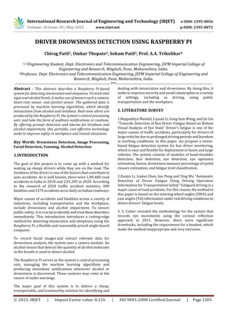 International Research Journal of Engineering and Technology (IRJET) e-ISSN: 2395-0056
Volume: 10 Issue: 05 | May 2023 www.irjet.net p-ISSN: 2395-0072
© 2023, IRJET | Impact Factor value: 8.226 | ISO 9001:2008 Certified Journal | Page 1203
DRIVER DROWSINESS DETECTION USING RASPBERRY PI
Chirag Patil1, Omkar Thopate2, Soham Patil3, Prof. A.A. Trikolikar4
1,2,3Engineering Student, Dept. Electronics and Telecommunication Engineering, JSPM Imperial College of
Engineering and Research, Wagholi, Pune, Maharashtra, India.
4Professor, Dept. Electronics and Telecommunication Engineering, JSPM Imperial College of Engineering and
Research, Wagholi, Pune, Maharashtra, India.
---------------------------------------------------------------------***---------------------------------------------------------------------
Abstract - This abstract describes a Raspberry Pi-based
system for detecting intoxication and sleepiness. Totrackvital
signs and alcohol levels, it makes use of sensorssuchacamera,
heart-rate sensor, and alcohol sensor. The gathered data is
processed by machine learning algorithms, which identify
intoxication from alcohol and tiredness. Real-time alerts are
produced by the Raspberry Pi, the system's central processing
unit, and take the form of auditory notifications or cautions.
By offering prompt detection and alarms for tiredness and
alcohol impairment, this portable, cost-effective technology
seeks to improve safety in workplace and transit situations.
Key Words: Drowsiness Detection, Image Processing,
Facial Detection, Yawning, Alcohol Detection
1.INTRODUCTION
The goal of this project is to come up with a method for
waking up sleepy drivers while they are on the road. The
tiredness of the driver is one of the factors that contributeto
auto accidents. As is well known, there were 1,89,400 road
accidents in India in 2018 and 2,01,205 in 2020. According
to the research of 2020 traffic accident statistics, 400
fatalities and 1374 accidentsoccurdailyonIndianroadways.
Major causes of accidents and fatalities across a variety of
industries, including transportation and the workplace,
include drowsiness and alcohol impairment. To ensure
public safety, it is crucial to identifyandtreatthesedisorders
immediately. This introduction introduces a cutting-edge
method for detecting intoxication and sleepiness using the
Raspberry Pi, a flexible and reasonably priced single-board
computer.
To record facial images and extract relevant data for
drowsiness analysis, the system uses a camera module. An
alcohol sensor that detects the quantity of alcohol molecules
in the breath is used to detect alcohol.
The Raspberry Pi serves as the system's central processing
unit, managing the machine learning algorithms and
producing immediate notifications whenever alcohol or
drowsiness is discovered. These cautions may come in the
nature of audio warnings.
The major goal of this system is to deliver a cheap,
transportable, and trustworthy solution for identifying and
dealing with intoxication and drowsiness. By doing this, it
seeks to improve securityandavoidcatastrophesina variety
of settings, including as driving, using public
transportation and the workplace.
2. LITERATURE SURVEY
1.Bappaditya Mandal, Liyuan Li, Gang Sam Wang, and Jie Lin
“Towards Detection of Bus Driver Fatigue Based on Robust
Visual Analysis of Eye State” Driver’s fatigue is one of the
major causes of traffic accidents, particularly for drivers of
large vehicles due to prolonged drivingperiodsandboredom
in working conditions. In this paper, we propose a vision-
based fatigue detection system for bus driver monitoring,
which is easy and flexible for deployment in buses and large
vehicles. The system consists of modules of head-shoulder
detection, face detection, eye detection, eye openness
estimation, fusion, drowsiness measure percentage of eyelid
closure estimation, and fatigue level classification.
2.Zuojin Li, Liukui Chen, Jun Peng and Ying Wu “Automatic
Detection of Driver Fatigue Using Driving Operation
Information for Transportation Safety” Fatigued driving is a
major cause of road accidents. For this reason,themethodin
this paper is based on the steering wheel angles (SWA) and
yaw angles (YA) information underreal drivingconditionsto
detect drivers’ fatigue levels.
3. S. Cotter revealed the methodology for the system that
records eye movements using the corneal reflection
approach in 2011. However, there were significant
drawbacks, including the requirement for a headset, which
made the method inappropriate and very intrusive.
 