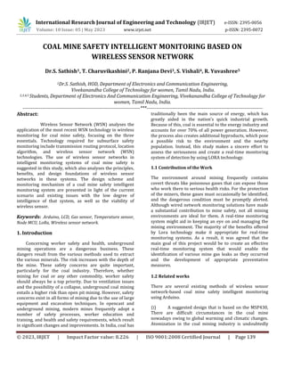 © 2023, IRJET | Impact Factor value: 8.226 | ISO 9001:2008 Certified Journal | Page 139
COAL MINE SAFETY INTELLIGENT MONITORING BASED ON
WIRELESS SENSOR NETWORK
Dr.S. Sathish1, T. Charuvikashini2, P. Ranjana Devi3, S. Vishali4, R. Yuvashree5
1Dr.S. Sathish, HOD, Department of Electronics and Communication Engineering,
Vivekanandha College of Technology for women, Tamil Nadu, India.
2,3,4,5 Students, Department of Electronics And Communication Engineering, Vivekanandha College of Technology for
women, Tamil Nadu, India.
------------------------------------------------------------------------***-----------------------------------------------------------------------
Abstract:
Wireless Sensor Network (WSN) analyses the
application of the most recent WSN technology in wireless
monitoring for coal mine safety, focusing on the three
essentials. Technology required for subsurface safety
monitoring include transmission routing protocol, location
algorithm, and wireless sensor network (WSN)
technologies. The use of wireless sensor networks in
intelligent monitoring systems of coal mine safety is
suggested in this study, which also analyses the principles,
benefits, and design foundations of wireless sensor
networks in these systems. The design scheme and
monitoring mechanism of a coal mine safety intelligent
monitoring system are presented in light of the current
scenario and existing issues with the low degree of
intelligence of that system, as well as the viability of
wireless sensor.
Keywords: Arduino, LCD, Gas sensor, Temperature sensor,
Node MCU, LoRa, Wireless sensor network.
1. Introduction
Concerning worker safety and health, underground
mining operations are a dangerous business. These
dangers result from the various methods used to extract
the various minerals. The risk increases with the depth of
the mine. These safety concerns are quite important,
particularly for the coal industry. Therefore, whether
mining for coal or any other commodity, worker safety
should always be a top priority. Due to ventilation issues
and the possibility of a collapse, underground coal mining
entails a higher risk than open pit mining. However, safety
concerns exist in all forms of mining due to the use of large
equipment and excavation techniques. In opencast and
underground mining, modern mines frequently adopt a
number of safety processes, worker education and
training, and health and safety requirements, which result
in significant changes and improvements. In India, coal has
traditionally been the main source of energy, which has
greatly aided in the nation's quick industrial growth.
Because of this, coal is essential to the energy industry and
accounts for over 70% of all power generation. However,
the process also creates additional byproducts, which pose
a possible risk to the environment and the nearby
population. Instead, this study makes a sincere effort to
assess the seriousness and create a real-time monitoring
system of detection by using LORA technology.
1.1 Contribution of the Work
The environment around mining frequently contains
covert threats like poisonous gases that can expose those
who work there to serious health risks. For the protection
of the miners, these gases must occasionally be identified,
and the dangerous condition must be promptly alerted.
Although wired network monitoring solutions have made
a substantial contribution to mine safety, not all mining
environments are ideal for them. A real-time monitoring
system might aid in keeping an eye on and managing the
mining environment. The majority of the benefits offered
by Lora technology make it appropriate for real-time
monitoring systems. As a result, it was agreed that the
main goal of this project would be to create an effective
real-time monitoring system that would enable the
identification of various mine gas leaks as they occurred
and the development of appropriate preventative
measures.
1.2 Related works
There are several existing methods of wireless sensor
network-based coal mine safety intelligent monitoring
using Arduino.
(i) A suggested design that is based on the MSP430,
There are difficult circumstances in the coal mine
nowadays owing to global warming and climatic changes.
Atomization in the coal mining industry is undoubtedly
International Research Journal of Engineering and Technology (IRJET) e-ISSN: 2395-0056
Volume: 10 Issue: 05 | May 2023 www.irjet.net p-ISSN: 2395-0072
 