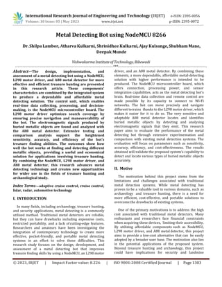 International Research Journal of Engineering and Technology (IRJET) e-ISSN: 2395-0056
Volume: 10 Issue: 05 | May 2023 www.irjet.net p-ISSN: 2395-0072
© 2023, IRJET | Impact Factor value: 8.226 | ISO 9001:2008 Certified Journal | Page 1303
Metal Detecting Bot using NodeMCU 8266
Vishwakarma Institute of Technology, Bibewadi
-----------------------------------------------------------------------------***----------------------------------------------------------------------
Abstract—The design, implementation, and
assessment of a metal detecting bot using a NodeMCU,
L298 motor driver, and A88 metal detector for more
effective and efficient treasure hunting are presented
in this research article. These components'
characteristics are combined by the integrated system
to produce a dependable and affordable metal
detecting solution. The control unit, which enables
real-time data collecting, processing, and decision-
making, is the NodeMCU microcontroller board. The
L298 motor driver optimizes search coverage by
ensuring precise navigation and maneuverability of
the bot. The electromagnetic signals produced by
buried metallic objects are found and analyzed with
the A88 metal detector. Extensive testing and
comparison analysis support the heightened
sensitivity, accuracy, and efficiency of the bot's
treasure finding abilities. The outcomes show how
well the bot works at finding and detecting different
metallic objects, providing a useful and economical
solution for applications involving treasure hunting.
By combining the NodeMCU, L298 motor driver, and
A88 metal detector, this research advances metal
detecting technology and creates new opportunities
for wider use in the fields of treasure hunting and
archaeological study.
Index Terms—adaptive cruise control, cruise control,
lidar, radar, automotive technology
I. INTRODUCTION
In many fields, including archaeology, treasure hunting,
and security applications, metal detecting is a commonly
utilised method. Traditional metal detectors are reliable,
but they can have drawbacks including expensive costs,
restricted portability, and a lack of cutting-edge features.
Researchers and amateurs have been investigating the
integration of contemporary technology to create more
effective, pocket-friendly, and portable metal detecting
systems in an effort to solve these difficulties. This
research study focuses on the design, development, and
assessment of a metal detecting bot that improves
treasure finding skills by using a NodeMCU, an L298 motor
driver, and an A88 metal detector. By combining these
elements, a more dependable, affordable metal-detecting
solution with higher performance is intended to be
produced. The NodeMCU microcontroller board, which
offers connection, processing power, and sensor
integration capabilities, acts as the metal detecting bot's
brain. Real-time data collection and remote control are
made possible by its capacity to connect to Wi-Fi
networks. The bot can move precisely and navigate
different terrains thanks to the L298 motor driver, which
makes it easier for it to do so. The very sensitive and
adaptable A88 metal detector locates and identifies
buried metallic objects by detecting and analysing
electromagnetic signals that they emit. This research
paper aims to evaluate the performance of the metal
detecting bot through extensive experimentation and
comparison with existing metal detection systems. The
evaluation will focus on parameters such as sensitivity,
accuracy, efficiency, and cost-effectiveness. The results
obtained will validate the proposed system's capability to
detect and locate various types of buried metallic objects
accurately.
II. Motive
The motivation behind this project stems from the
limitations and challenges associated with traditional
metal detection systems. While metal detecting has
proven to be a valuable tool in various domains, such as
archaeology and treasure hunting, there is a need for
more efficient, cost-effective, and portable solutions to
overcome the drawbacks of existing systems.
One of the primary motivations is to address the high
cost associated with traditional metal detectors. Many
enthusiasts and researchers face financial constraints
when acquiring these devices, limiting their accessibility.
By utilizing affordable components such as NodeMCU,
L298 motor driver, and A88 metal detector, this project
aims to provide a low-cost alternative that can be easily
adopted by a broader user base. The motivation also lies
in the potential applications of the proposed system.
Beyond treasure hunting and archaeology, this project
could have implications for security and landmine
Dr. Shilpa Lambor, Atharva Kulkarni, Shrinidhee Kulkarni, Ajay Kulsange, Shubham Mane,
Deepak Munde
 