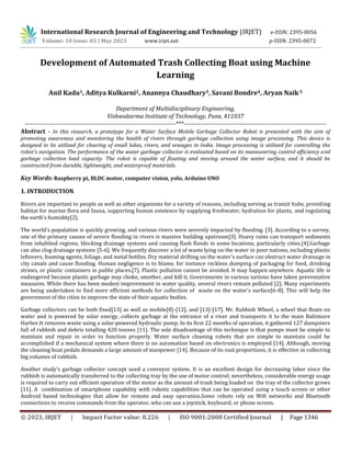 © 2023, IRJET | Impact Factor value: 8.226 | ISO 9001:2008 Certified Journal | Page 1346
Development of Automated Trash Collecting Boat using Machine
Learning
Anil Kadu1, Aditya Kulkarni2, Anannya Chaudhary3, Savani Bondre4, Aryan Naik5
Department of Multidisciplinary Engineering,
Vishwakarma Institute of Technology, Pune, 411037
---------------------------------------------------------------------------***-----------------------------------------------------------------------
Abstract - In this research, a prototype for a Water Surface Mobile Garbage Collector Robot is presented with the aim of
promoting awareness and monitoring the health of rivers through garbage collection using image processing. This device is
designed to be utilized for clearing of small lakes, rivers, and sewages in India. Image processing is utilized for controlling the
robot's navigation. The performance of the water garbage collector is evaluated based on its maneuvering control efficiency and
garbage collection load capacity. The robot is capable of floating and moving around the water surface, and it should be
constructed from durable, lightweight, and waterproof materials.
Key Words: Raspberry pi, BLDC motor, computer vision, yolo, Arduino UNO
1. INTRODUCTION
Rivers are important to people as well as other organisms for a variety of reasons, including serving as transit hubs, providing
habitat for marine flora and fauna, supporting human existence by supplying freshwater, hydration for plants, and regulating
the earth's humidity[2].
The world's population is quickly growing, and various rivers were severely impacted by flooding. [3]. According to a survey,
one of the primary causes of severe flooding in rivers is massive building upstream[3]. Heavy rains can transport sediments
from inhabited regions, blocking drainage systems and causing flash floods in some locations, particularly cities.[4].Garbage
can also clog drainage systems [5-6]. We frequently discover a lot of waste lying on the water in poor nations, including plastic
leftovers, foaming agents, foliage, and metal bottles. Dry material drifting on the water's surface can obstruct water drainage in
city canals and cause flooding. Human negligence is to blame, for instance reckless dumping of packaging for food, drinking
straws, or plastic containers in public places.[7]. Plastic pollution cannot be avoided. It may happen anywhere. Aquatic life is
endangered because plastic garbage may choke, smother, and kill it. Governments in various nations have taken preventative
measures. While there has been modest improvement in water quality, several rivers remain polluted [2]. Many experiments
are being undertaken to find more efficient methods for collection of waste on the water's surface[6-8]. This will help the
government of the cities to improve the state of their aquatic bodies.
Garbage collectors can be both fixed[13] as well as mobile[8]-[12], and [13]-[17]. Mr. Rubbish Wheel, a wheel that floats on
water and is powered by solar energy, collects garbage at the entrance of a river and transports it to the main Baltimore
Harbor.It removes waste using a solar-powered hydraulic pump. In its first 22 months of operation, it gathered 127 dumpsters
full of rubbish and debris totalling 420 tonnes [11]. The sole disadvantage of this technique is that pumps must be simple to
maintain and repair in order to function properly. Water surface cleaning robots that are simple to maintain could be
accomplished if a mechanical system where there is no automation based on electronics is employed [14]. Although, moving
the cleaning boat pedals demands a large amount of manpower [14]. Because of its vast proportions, it is effective in collecting
big volumes of rubbish.
Another study's garbage collector concept used a conveyor system. It is an excellent design for decreasing labor since the
rubbish is automatically transferred to the collecting tray by the use of motor control; nevertheless, considerable energy usage
is required to carry out efficient operation of the motor as the amount of trash being loaded on the tray of the collector grows
[11]. A combination of smartphone capability with robotic capabilities that can be operated using a touch screen or other
Android based technologies that allow for remote and easy operation.Some robots rely on Wifi networks and Bluetooth
connections to receive commands from the operator, who can use a joystick, keyboard, or phone screen.
International Research Journal of Engineering and Technology (IRJET) e-ISSN: 2395-0056
Volume: 10 Issue: 05 | May 2023 www.irjet.net p-ISSN: 2395-0072
 