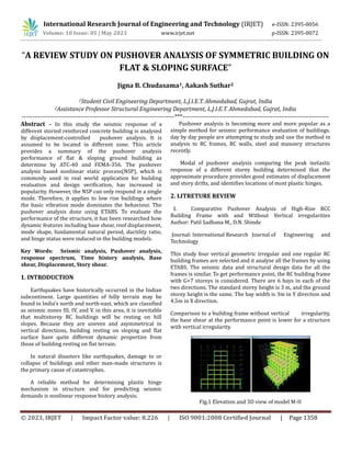 © 2023, IRJET | Impact Factor value: 8.226 | ISO 9001:2008 Certified Journal | Page 1358
“A REVIEW STUDY ON PUSHOVER ANALYSIS OF SYMMETRIC BUILDING ON
FLAT & SLOPING SURFACE”
Jigna B. Chudasama1, Aakash Suthar2
1Student Civil Engineering Department, L.J.I.E.T. Ahmedabad, Gujrat, India
2Assistance Professor Structural Engineering Department, L.J.I.E.T. Ahmedabad, Gujrat, India
-------------------------------------------------------------------------***----------------------------------------------------------------------
Abstract – In this study the seismic response of a
different storied reinforced concrete building is analysed
by displacement-controlled pushover analysis. It is
assumed to be located in different zone. This article
provides a summary of the pushover analysis
performance of flat & sloping ground building as
determine by ATC-40 and FEMA-356. The pushover
analysis based nonlinear static process(NSP), which is
commonly used in real world application for building
evaluation and design verification, has increased in
popularity. However, the NSP can only respond in a single
mode. Therefore, it applies to low rise buildings where
the basic vibration mode dominates the behaviour. The
pushover analysis done using ETABS. To evaluate the
performance of the structure, it has been researched how
dynamic features including base shear, roof displacement,
mode shape, fundamental natural period, ductility ratio,
and hinge status were induced in the building models.
Key Words: Seismic analysis, Pushover analysis,
response spectrum, Time history analysis, Base
shear, Displacement, Story shear.
1. INTRODUCTION
Earthquakes have historically occurred in the Indian
subcontinent. Large quantities of hilly terrain may be
found in India’s north and north-east, which are classified
as seismic zones III, IV, and V. in this area, it is inevitable
that multistorey RC buildings will be resting on hill
slopes. Because they are uneven and asymmetrical in
vertical directions, building resting on sloping and flat
surface have quite different dynamic properties from
those of building resting on flat terrain.
In natural disasters like earthquakes, damage to or
collapse of buildings and other man-made structures is
the primary cause of catastrophes.
A reliable method for determining plastic hinge
mechanism in structure and for predicting seismic
demands is nonlinear response history analysis.
Pushover analysis is becoming more and more popular as a
simple method for seismic performance evaluation of buildings.
day by day people are attempting to study and use the method in
analysis to RC frames, RC walls, steel and masonry structures
recently.
Modal of pushover analysis comparing the peak inelastic
response of a different storey building determined that the
approximate procedure provides good estimates of displacement
and story drifts, and identifies locations of most plastic hinges.
2. LITRETURE REVIEW
1. Comparative Pushover Analysis of High-Rise RCC
Building Frame with and Without Vertical irregularities
Author: Patil Sadhana M., D.N. Shinde
Journal: International Research Journal of Engineering and
Technology
This study four vertical geometric irregular and one regular RC
building frames are selected and it analyse all the frames by using
ETABS. The seismic data and structural design data for all the
frames is similar. To get performance point, the RC building frame
with G+7 storeys is considered. There are 6 bays in each of the
two directions. The standard storey height is 3 m, and the ground
storey height is the same. The bay width is 3m in Y direction and
4.5m in X direction.
Comparison to a building frame without vertical irregularity,
the base shear at the performance point is lower for a structure
with vertical irregularity.
Fig.1 Elevation and 3D view of model M-II
International Research Journal of Engineering and Technology (IRJET) e-ISSN: 2395-0056
Volume: 10 Issue: 05 | May 2023 www.irjet.net p-ISSN: 2395-0072
 