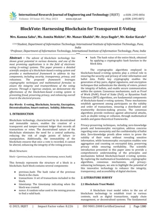 International Research Journal of Engineering and Technology (IRJET) e-ISSN: 2395-0056
Volume: 10 Issue: 05 | May 2023 www.irjet.net p-ISSN: 2395-0072
© 2023, IRJET | Impact Factor value: 8.226 | ISO 9001:2008 Certified Journal | Page 1380
BlockVote: Harnessing Blockchain for Transparent E-Voting
Mrs. Kamna Sahu1, Ms. Asmita Mohite2, Mr. Manav Khakhi3,Mr. Arya Bagde4, Mr. Kedar Karale5
2,3,4,5Student, Department of Information Technology, International Institute of Information Technology, Pune,
India
1Professor, Department of Information Technology, International Institute of Information Technology, Pune, India
---------------------------------------------------------------------***---------------------------------------------------------------------
Abstract - The advent of blockchain technology has
shown great potential in various domains, and one of the
most promising applications is in the field of electronic
voting (e-voting) systems. This paper presents a detailed
scientific analysis of a blockchain-based e-voting system and
provides a mathematical framework to address its key
components, including security, transparency, privacy, and
robustness. The proposed framework leverages
cryptographic techniques and mathematical formulas to
ensure the integrity and trustworthiness of the voting
process. Through a rigorous analysis, we demonstrate the
effectiveness of the blockchain-based e-voting system in
preventing fraud, preserving privacy, and enhancing overall
trust in the electoral process.
Key Words: E-voting, Blockchain, Security, Encryption,
Decentralization, Smart contract, Solidity, Ethereum.
1. INTRODUCTION
Blockchain technology, characterised by its decentralised
and immutable nature, enables the creation of a
transparent and tamper-resistant ledger that records all
transactions or votes. The decentralised nature of the
blockchain eliminates the need for a central authority,
reducing the risk of single points of failure or
manipulation. Additionally, the immutability of the
blockchain ensures that once a vote is recorded, it cannot
be altered, enhancing the integrity of the voting process.
Block Structure:
block = (previous_hash, transactions, timestamp, nonce, hash)
This formula represents the structure of a block in a
blockchain. Each block contains several components:
● previous_hash: The hash value of the previous
block in the chain.
● transactions: A set of transactions included in the
block.
● timestamp: The timestamp indicating when the
block was created.
● nonce: A random value used in the mining process
to find a valid hash.
● hash: The hash value of the entire block, obtained
by applying a cryptographic hash function to the
block data.
The cryptographic algorithms employed in
blockchain-based e-voting systems play a critical role in
ensuring the security and privacy of voter information and
ballot data. Public key cryptography enables the
generation of key pairs, digital signatures, and encryption
techniques that authenticate the identity of voters, protect
the integrity of ballots, and enable secure communication
within the system. Consensus mechanisms, such as Proof
of Work (PoW), Proof of Stake (PoS), or Byzantine Fault
Tolerance (BFT) algorithms, are fundamental components
of blockchain-based e-voting systems. These mechanisms
establish agreement among participants on the validity
and order of transactions, ensuring a distributed and
trustworthy decision-making process. The consensus
algorithms provide resilience against adversarial attacks,
such as double voting or collusion, through mathematical
models and game-theoretical frameworks.
Privacy-preserving techniques, including zero-knowledge
proofs and homomorphic encryption, address concerns
regarding voter anonymity and the confidentiality of ballot
data. Zero-knowledge proofs allow voters to prove the
validity of their votes without revealing sensitive
information, while homomorphic encryption enables vote
aggregation and counting on encrypted data, preserving
privacy while ensuring verifiability. The scientific
introduction presented in this paper aims to provide a
comprehensive understanding of the principles and
mechanisms behind blockchain-based e-voting systems.
By exploring the mathematical foundations, cryptographic
algorithms, consensus mechanisms, and privacy-
enhancing techniques, we aim to highlight the potential of
this innovative technology to enhance the integrity,
transparency, and accessibility of digital elections.
2. LITERATURE SURVEY
2.1 Blockchain Trust Model:
A blockchain trust model refers to the use of
blockchain technology to establish trust in various
contexts, such as digital transactions, supply chain
management, or decentralised systems. The fundamental
 