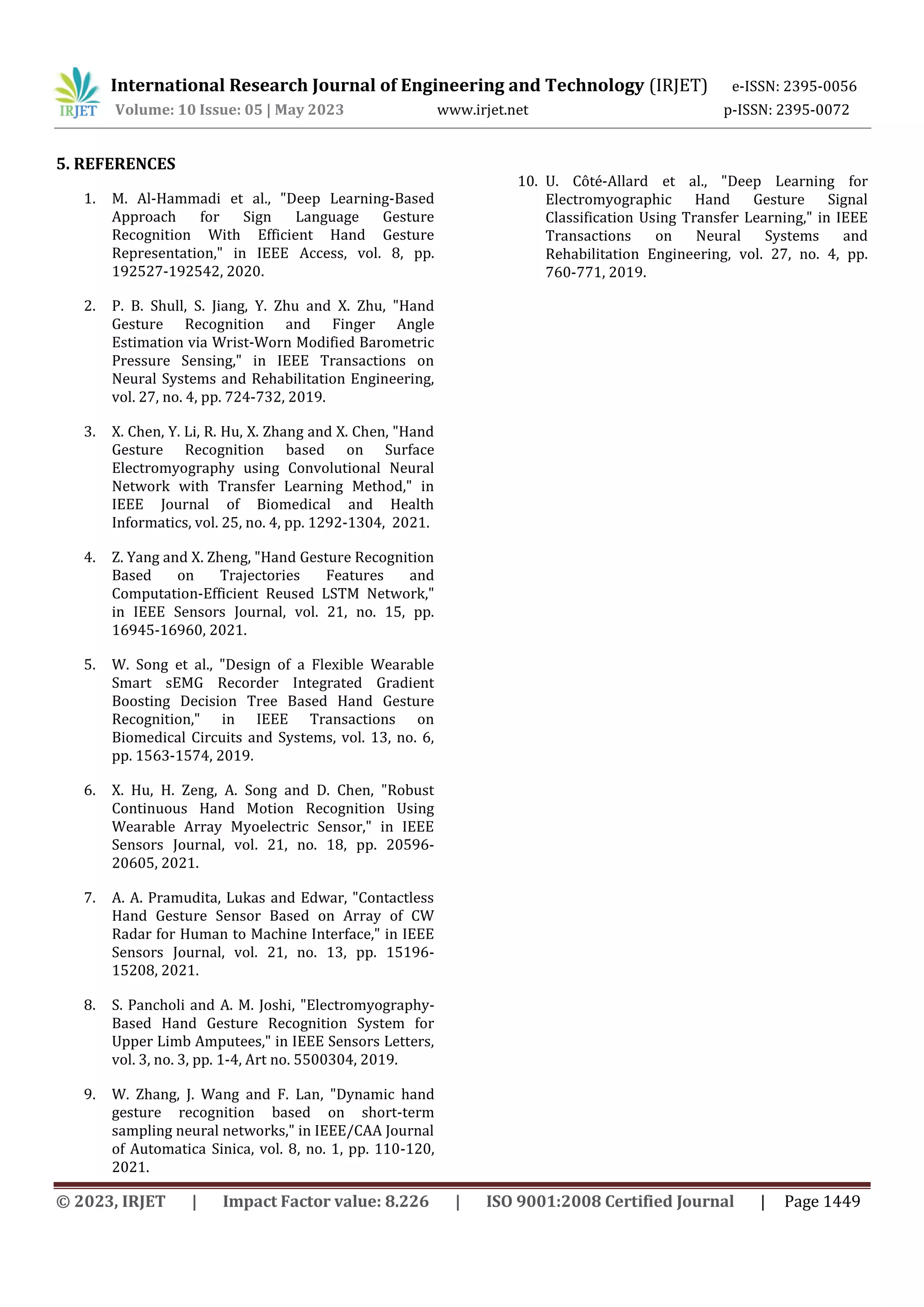 International Research Journal of Engineering and Technology (IRJET) e-ISSN: 2395-0056
Volume: 10 Issue: 05 | May 2023 www.irjet.net p-ISSN: 2395-0072
© 2023, IRJET | Impact Factor value: 8.226 | ISO 9001:2008 Certified Journal | Page 1449
5. REFERENCES
1. M. Al-Hammadi et al., "Deep Learning-Based
Approach for Sign Language Gesture
Recognition With Efficient Hand Gesture
Representation," in IEEE Access, vol. 8, pp.
192527-192542, 2020.
2. P. B. Shull, S. Jiang, Y. Zhu and X. Zhu, "Hand
Gesture Recognition and Finger Angle
Estimation via Wrist-Worn Modified Barometric
Pressure Sensing," in IEEE Transactions on
Neural Systems and Rehabilitation Engineering,
vol. 27, no. 4, pp. 724-732, 2019.
3. X. Chen, Y. Li, R. Hu, X. Zhang and X. Chen, "Hand
Gesture Recognition based on Surface
Electromyography using Convolutional Neural
Network with Transfer Learning Method," in
IEEE Journal of Biomedical and Health
Informatics, vol. 25, no. 4, pp. 1292-1304, 2021.
4. Z. Yang and X. Zheng, "Hand Gesture Recognition
Based on Trajectories Features and
Computation-Efficient Reused LSTM Network,"
in IEEE Sensors Journal, vol. 21, no. 15, pp.
16945-16960, 2021.
5. W. Song et al., "Design of a Flexible Wearable
Smart sEMG Recorder Integrated Gradient
Boosting Decision Tree Based Hand Gesture
Recognition," in IEEE Transactions on
Biomedical Circuits and Systems, vol. 13, no. 6,
pp. 1563-1574, 2019.
6. X. Hu, H. Zeng, A. Song and D. Chen, "Robust
Continuous Hand Motion Recognition Using
Wearable Array Myoelectric Sensor," in IEEE
Sensors Journal, vol. 21, no. 18, pp. 20596-
20605, 2021.
7. A. A. Pramudita, Lukas and Edwar, "Contactless
Hand Gesture Sensor Based on Array of CW
Radar for Human to Machine Interface," in IEEE
Sensors Journal, vol. 21, no. 13, pp. 15196-
15208, 2021.
8. S. Pancholi and A. M. Joshi, "Electromyography-
Based Hand Gesture Recognition System for
Upper Limb Amputees," in IEEE Sensors Letters,
vol. 3, no. 3, pp. 1-4, Art no. 5500304, 2019.
9. W. Zhang, J. Wang and F. Lan, "Dynamic hand
gesture recognition based on short-term
sampling neural networks," in IEEE/CAA Journal
of Automatica Sinica, vol. 8, no. 1, pp. 110-120,
2021.
10. U. Côté-Allard et al., "Deep Learning for
Electromyographic Hand Gesture Signal
Classification Using Transfer Learning," in IEEE
Transactions on Neural Systems and
Rehabilitation Engineering, vol. 27, no. 4, pp.
760-771, 2019.
 