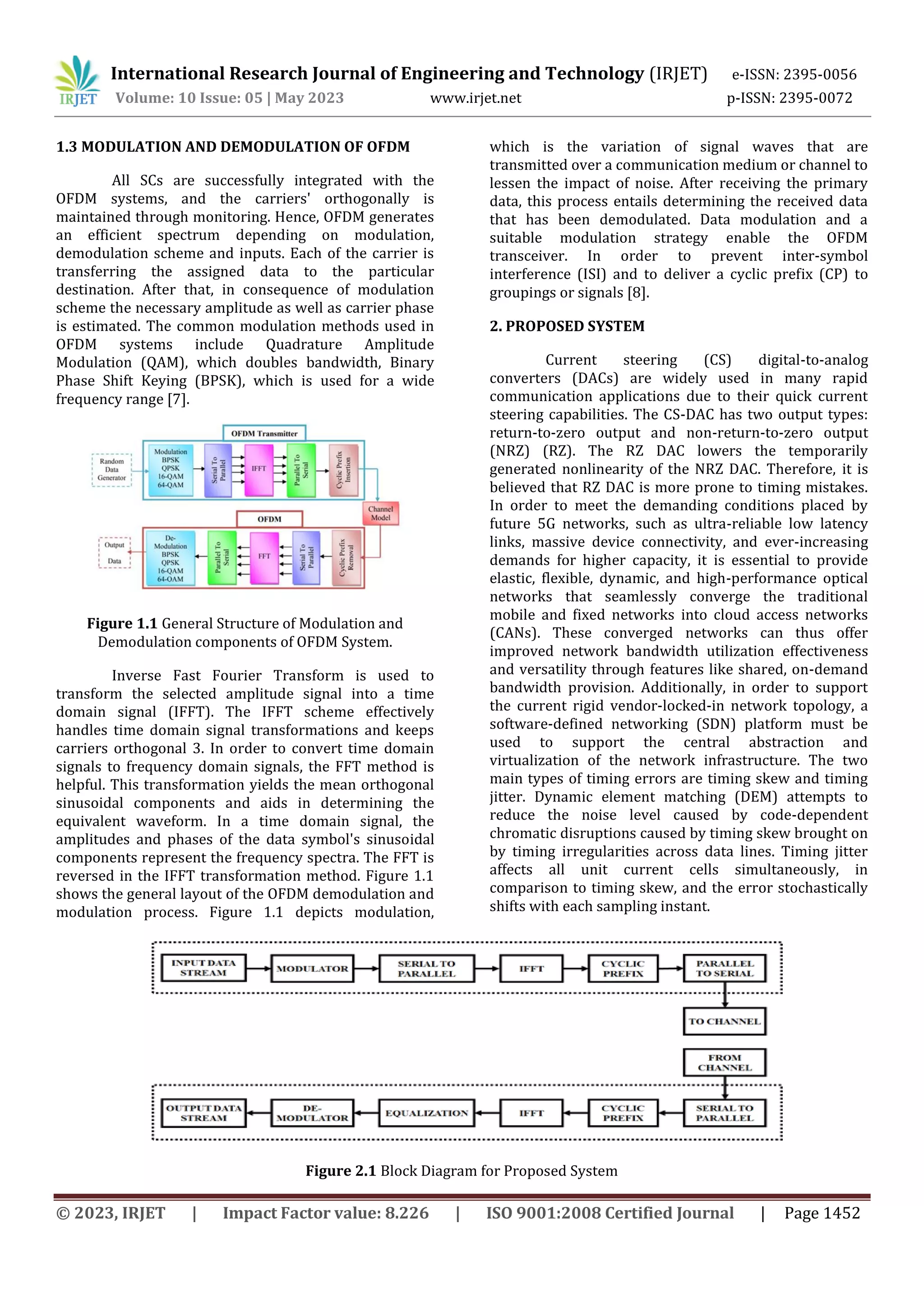 © 2023, IRJET | Impact Factor value: 8.226 | ISO 9001:2008 Certified Journal | Page 1452
1.3 MODULATION AND DEMODULATION OF OFDM
All SCs are successfully integrated with the
OFDM systems, and the carriers' orthogonally is
maintained through monitoring. Hence, OFDM generates
an efficient spectrum depending on modulation,
demodulation scheme and inputs. Each of the carrier is
transferring the assigned data to the particular
destination. After that, in consequence of modulation
scheme the necessary amplitude as well as carrier phase
is estimated. The common modulation methods used in
OFDM systems include Quadrature Amplitude
Modulation (QAM), which doubles bandwidth, Binary
Phase Shift Keying (BPSK), which is used for a wide
frequency range [7].
Figure 1.1 General Structure of Modulation and
Demodulation components of OFDM System.
Inverse Fast Fourier Transform is used to
transform the selected amplitude signal into a time
domain signal (IFFT). The IFFT scheme effectively
handles time domain signal transformations and keeps
carriers orthogonal 3. In order to convert time domain
signals to frequency domain signals, the FFT method is
helpful. This transformation yields the mean orthogonal
sinusoidal components and aids in determining the
equivalent waveform. In a time domain signal, the
amplitudes and phases of the data symbol's sinusoidal
components represent the frequency spectra. The FFT is
reversed in the IFFT transformation method. Figure 1.1
shows the general layout of the OFDM demodulation and
modulation process. Figure 1.1 depicts modulation,
which is the variation of signal waves that are
transmitted over a communication medium or channel to
lessen the impact of noise. After receiving the primary
data, this process entails determining the received data
that has been demodulated. Data modulation and a
suitable modulation strategy enable the OFDM
transceiver. In order to prevent inter-symbol
interference (ISI) and to deliver a cyclic prefix (CP) to
groupings or signals [8].
2. PROPOSED SYSTEM
Current steering (CS) digital-to-analog
converters (DACs) are widely used in many rapid
communication applications due to their quick current
steering capabilities. The CS-DAC has two output types:
return-to-zero output and non-return-to-zero output
(NRZ) (RZ). The RZ DAC lowers the temporarily
generated nonlinearity of the NRZ DAC. Therefore, it is
believed that RZ DAC is more prone to timing mistakes.
In order to meet the demanding conditions placed by
future 5G networks, such as ultra-reliable low latency
links, massive device connectivity, and ever-increasing
demands for higher capacity, it is essential to provide
elastic, flexible, dynamic, and high-performance optical
networks that seamlessly converge the traditional
mobile and fixed networks into cloud access networks
(CANs). These converged networks can thus offer
improved network bandwidth utilization effectiveness
and versatility through features like shared, on-demand
bandwidth provision. Additionally, in order to support
the current rigid vendor-locked-in network topology, a
software-defined networking (SDN) platform must be
used to support the central abstraction and
virtualization of the network infrastructure. The two
main types of timing errors are timing skew and timing
jitter. Dynamic element matching (DEM) attempts to
reduce the noise level caused by code-dependent
chromatic disruptions caused by timing skew brought on
by timing irregularities across data lines. Timing jitter
affects all unit current cells simultaneously, in
comparison to timing skew, and the error stochastically
shifts with each sampling instant.
Figure 2.1 Block Diagram for Proposed System
International Research Journal of Engineering and Technology (IRJET) e-ISSN: 2395-0056
Volume: 10 Issue: 05 | May 2023 www.irjet.net p-ISSN: 2395-0072
 
