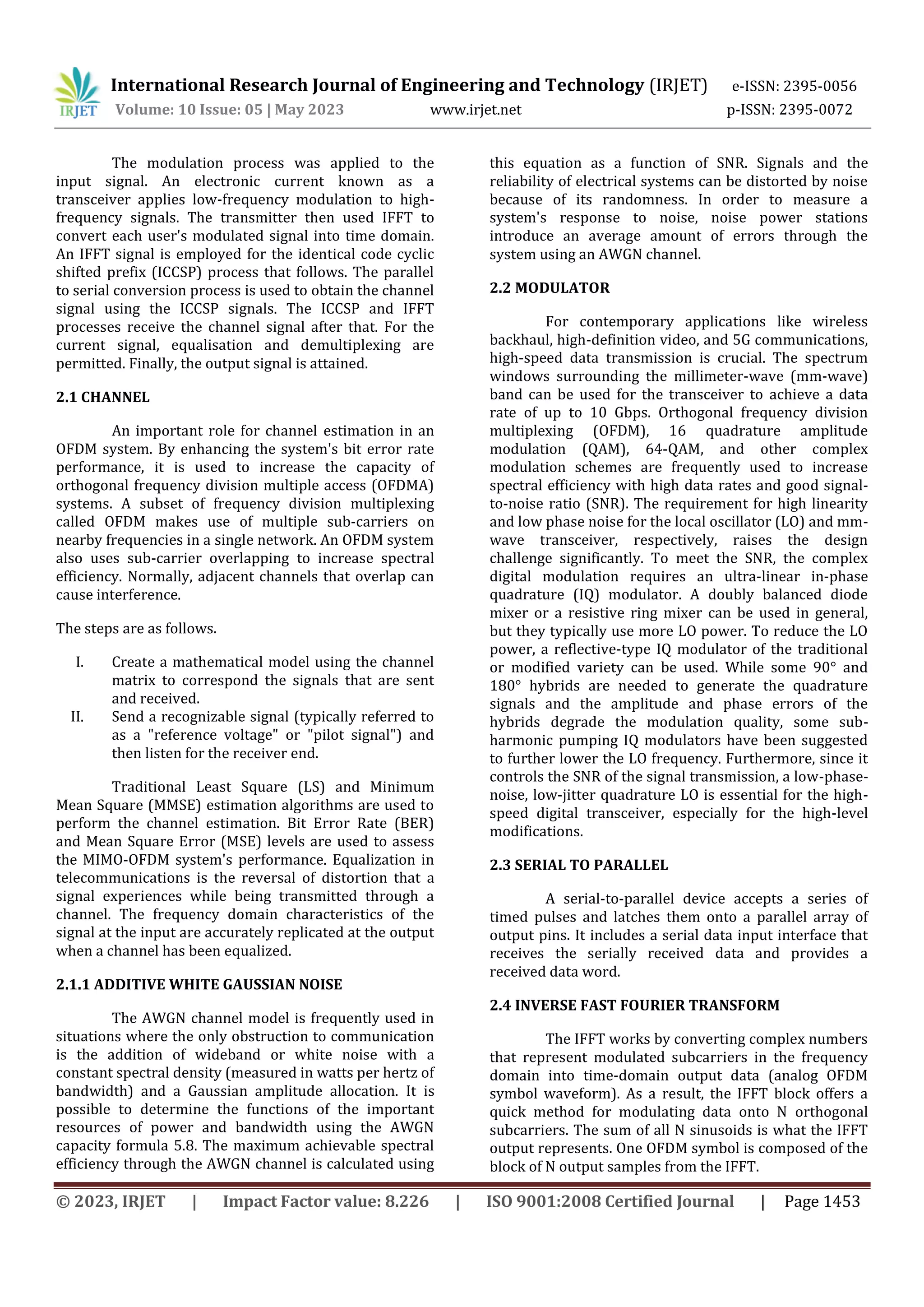© 2023, IRJET | Impact Factor value: 8.226 | ISO 9001:2008 Certified Journal | Page 1453
The modulation process was applied to the
input signal. An electronic current known as a
transceiver applies low-frequency modulation to high-
frequency signals. The transmitter then used IFFT to
convert each user's modulated signal into time domain.
An IFFT signal is employed for the identical code cyclic
shifted prefix (ICCSP) process that follows. The parallel
to serial conversion process is used to obtain the channel
signal using the ICCSP signals. The ICCSP and IFFT
processes receive the channel signal after that. For the
current signal, equalisation and demultiplexing are
permitted. Finally, the output signal is attained.
2.1 CHANNEL
An important role for channel estimation in an
OFDM system. By enhancing the system's bit error rate
performance, it is used to increase the capacity of
orthogonal frequency division multiple access (OFDMA)
systems. A subset of frequency division multiplexing
called OFDM makes use of multiple sub-carriers on
nearby frequencies in a single network. An OFDM system
also uses sub-carrier overlapping to increase spectral
efficiency. Normally, adjacent channels that overlap can
cause interference.
The steps are as follows.
I. Create a mathematical model using the channel
matrix to correspond the signals that are sent
and received.
II. Send a recognizable signal (typically referred to
as a "reference voltage" or "pilot signal") and
then listen for the receiver end.
Traditional Least Square (LS) and Minimum
Mean Square (MMSE) estimation algorithms are used to
perform the channel estimation. Bit Error Rate (BER)
and Mean Square Error (MSE) levels are used to assess
the MIMO-OFDM system's performance. Equalization in
telecommunications is the reversal of distortion that a
signal experiences while being transmitted through a
channel. The frequency domain characteristics of the
signal at the input are accurately replicated at the output
when a channel has been equalized.
2.1.1 ADDITIVE WHITE GAUSSIAN NOISE
The AWGN channel model is frequently used in
situations where the only obstruction to communication
is the addition of wideband or white noise with a
constant spectral density (measured in watts per hertz of
bandwidth) and a Gaussian amplitude allocation. It is
possible to determine the functions of the important
resources of power and bandwidth using the AWGN
capacity formula 5.8. The maximum achievable spectral
efficiency through the AWGN channel is calculated using
this equation as a function of SNR. Signals and the
reliability of electrical systems can be distorted by noise
because of its randomness. In order to measure a
system's response to noise, noise power stations
introduce an average amount of errors through the
system using an AWGN channel.
2.2 MODULATOR
For contemporary applications like wireless
backhaul, high-definition video, and 5G communications,
high-speed data transmission is crucial. The spectrum
windows surrounding the millimeter-wave (mm-wave)
band can be used for the transceiver to achieve a data
rate of up to 10 Gbps. Orthogonal frequency division
multiplexing (OFDM), 16 quadrature amplitude
modulation (QAM), 64-QAM, and other complex
modulation schemes are frequently used to increase
spectral efficiency with high data rates and good signal-
to-noise ratio (SNR). The requirement for high linearity
and low phase noise for the local oscillator (LO) and mm-
wave transceiver, respectively, raises the design
challenge significantly. To meet the SNR, the complex
digital modulation requires an ultra-linear in-phase
quadrature (IQ) modulator. A doubly balanced diode
mixer or a resistive ring mixer can be used in general,
but they typically use more LO power. To reduce the LO
power, a reflective-type IQ modulator of the traditional
or modified variety can be used. While some 90° and
180° hybrids are needed to generate the quadrature
signals and the amplitude and phase errors of the
hybrids degrade the modulation quality, some sub-
harmonic pumping IQ modulators have been suggested
to further lower the LO frequency. Furthermore, since it
controls the SNR of the signal transmission, a low-phase-
noise, low-jitter quadrature LO is essential for the high-
speed digital transceiver, especially for the high-level
modifications.
2.3 SERIAL TO PARALLEL
A serial-to-parallel device accepts a series of
timed pulses and latches them onto a parallel array of
output pins. It includes a serial data input interface that
receives the serially received data and provides a
received data word.
2.4 INVERSE FAST FOURIER TRANSFORM
The IFFT works by converting complex numbers
that represent modulated subcarriers in the frequency
domain into time-domain output data (analog OFDM
symbol waveform). As a result, the IFFT block offers a
quick method for modulating data onto N orthogonal
subcarriers. The sum of all N sinusoids is what the IFFT
output represents. One OFDM symbol is composed of the
block of N output samples from the IFFT.
International Research Journal of Engineering and Technology (IRJET) e-ISSN: 2395-0056
Volume: 10 Issue: 05 | May 2023 www.irjet.net p-ISSN: 2395-0072
 