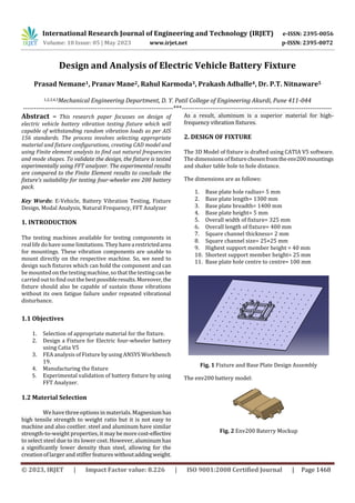 International Research Journal of Engineering and Technology (IRJET) e-ISSN: 2395-0056
Volume: 10 Issue: 05 | May 2023 www.irjet.net p-ISSN: 2395-0072
© 2023, IRJET | Impact Factor value: 8.226 | ISO 9001:2008 Certified Journal | Page 1468
Design and Analysis of Electric Vehicle Battery Fixture
Prasad Nemane1, Pranav Mane2, Rahul Karmoda3, Prakash Adballe4, Dr. P.T. Nitnaware5
1,2,3,4,5Mechanical Engineering Department, D. Y. Patil College of Engineering Akurdi, Pune 411-044
---------------------------------------------------------------------***---------------------------------------------------------------------
Abstract – This research paper focusses on design of
electric vehicle battery vibration testing fixture which will
capable of withstanding random vibration loads as per AIS
156 standards. The process involves selecting appropriate
material and fixture configurations, creating CAD model and
using Finite element analysis to find out natural frequencies
and mode shapes. To validate the design, the fixture is tested
experimentally using FFT analyzer. The experimental results
are compared to the Finite Element results to conclude the
fixture's suitability for testing four-wheeler env 200 battery
pack.
Key Words: E-Vehicle, Battery Vibration Testing, Fixture
Design, Modal Analysis, Natural Frequency, FFT Analyzer
1. INTRODUCTION
The testing machines available for testing components in
reallifedo have somelimitations. They havearestrictedarea
for mountings. These vibration components are unable to
mount directly on the respective machine. So, we need to
design such fixtures which can hold the component and can
be mounted on the testing machine, so that the testingcanbe
carried out to find out the bestpossibleresults.Moreover,the
fixture should also be capable of sustain those vibrations
without its own fatigue failure under repeated vibrational
disturbance.
1.1 Objectives
1. Selection of appropriate material for the fixture.
2. Design a Fixture for Electric four-wheeler battery
using Catia V5
3. FEA analysis of Fixture by using ANSYS Workbench
19.
4. Manufacturing the fixture
5. Experimental validation of battery fixture by using
FFT Analyzer.
1.2 Material Selection
We have three options in materials. Magnesiumhas
high tensile strength to weight ratio but it is not easy to
machine and also costlier. steel and aluminum have similar
strength-to-weight properties, it may be more cost-effective
to select steel due to its lower cost. However, aluminum has
a significantly lower density than steel, allowing for the
creation of larger and stiffer features withoutadding weight.
As a result, aluminum is a superior material for high-
frequency vibration fixtures.
2. DESIGN OF FIXTURE
The 3D Model of fixture is drafted using CATIA V5 software.
The dimensions offixturechosenfromtheenv200mountings
and shaker table hole to hole distance.
The dimensions are as follows:
1. Base plate hole radius= 5 mm
2. Base plate length= 1300 mm
3. Base plate breadth= 1400 mm
4. Base plate height= 5 mm
5. Overall width of fixture= 325 mm
6. Overall length of fixture= 400 mm
7. Square channel thickness= 2 mm
8. Square channel size= 25×25 mm
9. Highest support member height = 40 mm
10. Shortest support member height= 25 mm
11. Base plate hole centre to centre= 100 mm
Fig. 1 Fixture and Base Plate Design Assembly
The env200 battery model:
Fig. 2 Env200 Baterry Mockup
 