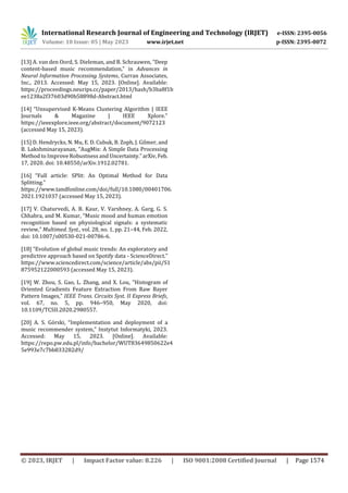 International Research Journal of Engineering and Technology (IRJET) e-ISSN: 2395-0056
Volume: 10 Issue: 05 | May 2023 www.irjet.net p-ISSN: 2395-0072
© 2023, IRJET | Impact Factor value: 8.226 | ISO 9001:2008 Certified Journal | Page 1574
[13] A. van den Oord, S. Dieleman, and B. Schrauwen, “Deep
content-based music recommendation,” in Advances in
Neural Information Processing Systems, Curran Associates,
Inc., 2013. Accessed: May 15, 2023. [Online]. Available:
https://proceedings.neurips.cc/paper/2013/hash/b3ba8f1b
ee1238a2f37603d90b58898d-Abstract.html
[14] “Unsupervised K-Means Clustering Algorithm | IEEE
Journals & Magazine | IEEE Xplore.”
https://ieeexplore.ieee.org/abstract/document/9072123
(accessed May 15, 2023).
[15] D. Hendrycks, N. Mu, E. D. Cubuk, B. Zoph, J. Gilmer, and
B. Lakshminarayanan, “AugMix: A Simple Data Processing
Method to Improve Robustness and Uncertainty.”arXiv,Feb.
17, 2020. doi: 10.48550/arXiv.1912.02781.
[16] “Full article: SPlit: An Optimal Method for Data
Splitting.”
https://www.tandfonline.com/doi/full/10.1080/00401706.
2021.1921037 (accessed May 15, 2023).
[17] V. Chaturvedi, A. B. Kaur, V. Varshney, A. Garg, G. S.
Chhabra, and M. Kumar, “Music mood and human emotion
recognition based on physiological signals: a systematic
review,” Multimed. Syst., vol. 28, no. 1, pp. 21–44, Feb. 2022,
doi: 10.1007/s00530-021-00786-6.
[18] “Evolution of global music trends: An exploratory and
predictive approach based on Spotify data - ScienceDirect.”
https://www.sciencedirect.com/science/article/abs/pii/S1
875952122000593 (accessed May 15, 2023).
[19] W. Zhou, S. Gao, L. Zhang, and X. Lou, “Histogram of
Oriented Gradients Feature Extraction From Raw Bayer
Pattern Images,” IEEE Trans. Circuits Syst. II Express Briefs,
vol. 67, no. 5, pp. 946–950, May 2020, doi:
10.1109/TCSII.2020.2980557.
[20] A. S. Górski, “Implementation and deployment of a
music recommender system,” Instytut Informatyki, 2023.
Accessed: May 15, 2023. [Online]. Available:
https://repo.pw.edu.pl/info/bachelor/WUT83649850622e4
5e993e7c7bb833282d9/
 